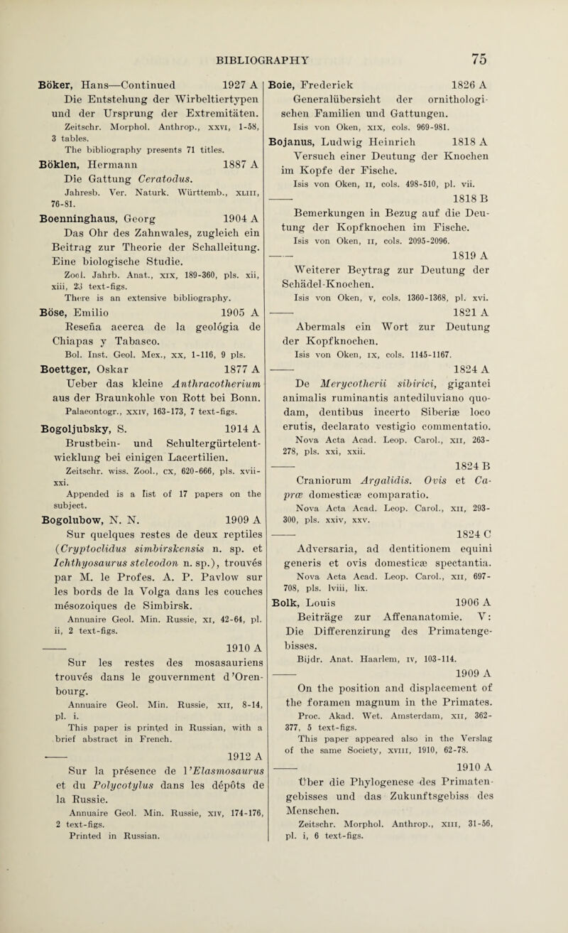 Boker, Hans—Continued 1927 A Die Entstehung der Wirbeltiertypen und der Ursprung der Extremitaten. Zeitschr. Morphol. Anthrop., xxvi, 1-58, 3 tables. The bibliography presents 71 titles. Boklen, Hermann 1887 A Die Gattung Ceratodus. Jahresb. Ver. Naturk. Wiirttemb., xliii, 76-81. Boenninghaus, Georg 1904 A Das Ohr des Zahmvales, zugleich ein Beitrag zur Theorie der Sehalleitung. Eine biologische Studie. Zool. Jahrb. Anat., xix, 189-360, pis. xii, xiii, 2J text-figs. There is an extensive bibliography. Bose, Emilio 1905 A Eesena acerca de la geologia de Chiapas y Tabasco. Bob Inst. Geol. Mex., xx, 1-116, 9 pis. Boettger, Oskar 1877 A Ueber das kleine Anthracotherium aus der Braunkohle von Rott bei Bonn. Palaeontogr., xxiv, 163-173, 7 text-figs. Bogoljubsky, S. 1914 A Brustbein- und Schultergiirtelent- wicklung bei einigen Lacertilien. Zeitschr. wiss. Zool., cx, 620-666, pis. xvii- xxi. Appended is a list of 17 papers on the subject. Bogolubow, N. N. 1909 A Sur quelques restes de deux reptiles (Cryptoclidus simhirsTcensis n. sp. et Ichthyosaurus steleodon n. sp.), trouves par M. le Profes. A. P. Pavlow sur les bords de la Volga dans les couches mesozoiques de Simbirsk. Annuaire Geol. Min. Russie, xi, 42-64, pi. ii, 2 text-figs. -- 1910 A Sur les restes des mosasauriens trouves dans le gouvernment d’Oren- bourg. Annuaire Geol. Min. Russie, xii, 8-14, pi. i. This paper is printed in Russian, with a brief abstract in French. --- 1912 A Sur la presence de I’Elasmosaurus et du Polycotylus dans les depots de la Russie. Annuaire Geol. Min. Russie, xiv, 174-176, 2 text-figs. Printed in Russian. Boie, Frederick 1826 A Generaliibersicht der ornithologi- schen Familien und Gattungen. Isis von Oken, xix, cols. 969-981. Bojanus, Ludwig Heinrich 1818 A Versuch einer Deutung der Knochen im Kopfe der Pische. Isis von Oken, ii, cols. 498-510, pi. vii. -- 1818B Bemerkungen in Bezug auf die Deu¬ tung der Kopfkiiochen im Fische. Isis von Oken, ii, cols. 2095-2096. - 1819 A Weiterer Beytrag zur Deutung der Schadel-Knochen. Isis von Oken, v, cols. 1360-1368, pi. xvi. - 1821 A Abermals ein Wort zur Deutung der Kopfknochen. Isis von Oken, ix, cols. 1145-1167. •-- 1824 A De Merycotherii sibirici, gigantei animalis ruminantis antediluviano quo- dam, dentibus incerto Siberiae loco erutis, declarato vestigio commentatio. Nova Acta Acad. Leop. Carol., xil, 263- 278, pis. xxi, xxii. -- 1824 B Craniorum Argalidis. Ovis et Ca- prcp domcsticae comparatio. Nova Acta Acad. Leop. Carol., xii, 293- 300, pis. xxiv, XXV. -- 1824 C Adversaria, ad dentitionem equini generis et ovis domesticse spectantia. Nova Acta Acad. Leop. Carol., xii, 697- 708, pis. Iviii, lix. Bolk, Louis 1906 A Beitrage zur Affenanatomie. V; Die Differenzirung des Primatenge- bisses. Bijdr. Anat. Haarlem, iv, 103-114. - 1909 A On the position and displacement of the foramen magnum in the Primates. Proc. Akad. Wet. Amsterdam, xii, 362- 377, 5 text-figs. This paper appeared also in the Verslag of the same Society, xviii, 1910, 62-78. -- 1910 A tiber die Phylogenese des Priniaten- gebisses und das Zukunftsgebiss des Menschen. Zeitschr. Morphol. Anthrop., Xlii, 31-56, pi. i, 6 text-figs.