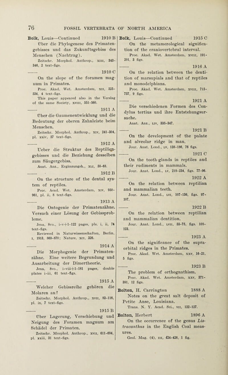 Bolk, Louis—Continued 1910 B tlber die Phylogenese des Primaten- gebisses und das Zukunftsgebiss des Mensclien (Nachtrag). Zeitschr. Morphol. Anthrop., xiii, 343- 346, 2 text-figs. -- 1910 C On the slope of the foramen mag¬ num in Primates. Proc. Akad. Wet. Amsterdam, xii, 525- 534, 4 text-figs. This paper appeared also in the Verslag of the same Society, xviii, 551-560. - 1911 A tJber die Gaumenentwicklung und die Bedeutung der oberen Zahnleiste beim Menschen. Zeitschr. Morphol. Anthrop., xiv, 241-304, pi. xxiv, 57 text-figs. - 1912 A Ueber die Struktur des EeptiliQji- gebisses und die Beziehung desselben zum Saugergebiss. Anat. Anz., Ergiinzungsh., xu, 58-68. - • 1912 B On the structure of the dental sys¬ tem of reptiles. Proc. Acad. Wet. Amsterdam, xiv, 950- 961, pi. ii, 8 text-figs. - 1913 A Die Ontogenie der Primatenzahne. Versuch einer Lbsung der Gebissprob- leme. Jena, 8vo., i-v-t-1-122 pages, pis. i, ii, 74 text-figs. Reviewed in Naturwissenschaften, Berlin, I, 1913, 869-870; Nature, xci, 326. - 1914 A Die Morphogenie der Primaten¬ zahne. Eine weitere Begrundung und Ausarbeitung der Dimertheorie. Jena, 8vo., i-viii-|-l-181 pages, double plates i-iii, 61 text-figs. - 1915 A Welcher Gebissreihe gehoren die Molaren an? Zeitschr. Morphol. Anthrop., xvii, 83-116, pi. ix, 7 text-figs. - 1915 B tiber Lagerung, Verschiebung und Neigung des Foramen magnum am Schadel der Primaten. Zeitschr. Morphol. Anthrop., xvil, 611-694, pi. xxiii, 31 text-figs. Bolk, Louis—Continued 1915 C On the metamerological significa¬ tion of the craniovertebral interval. Proc. Akad. Wet. Amsterdam, xviii, 191- 201, 3 figs. - 1916 A On the relation between the denti¬ tion of marsupials and that of reptiles and monodelphians. Proc. Akad. Wet. Amsterdam, xviii, 715- 737, 9 figs. - 1921 A Die verschiedenen Formen des Con- dylus tertius und ihre Entstehungsur- sache. .4nat. Anz., liv, 335-347. - 1921 B On the development of the palate and alveolar ridge in man. Jour. Anat. Lond., lv, 138-186, 76 figs. - 1921 C On the tooth-glands in reptiles and their rudiments in mammals. Jour. Anat. Lond., LV, 219-234, figs. 77-96. — 1922 A On the relation between reptilian and mammalian teeth. Jour. Anat. Lond., LVi, 107-136, figs. 97- 107. - 1922 B On the relation between reptilian and mammalian dentition. Jour. Anat. Lond., LVll, 55-75, figs. 108- 123. - 1923 A On the significance of the supra¬ orbital ridges in the Primates, Proc. Akad. Wet. Amsterdam, xxv, 16-21, 5 figs. - 1923 B The problem of orthognathism. Proc. Akad. Wet. Amsterdam, xxv, 371- 381, 12 figs. Bolton, H. Carrington 1888 A Notes on the great salt deposit of Petite Anse, Louisiana. Trans. N. Y. Acad. Sci., vii, 122-127. Bolton, Herbert 1896 A On the occurrence of the genus Lis- tracanthus in the English Coal meas¬ ures. Geol. Mag. (4), iii, 424-426, 1 fig.