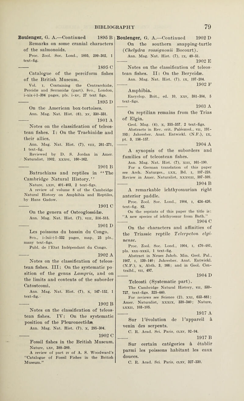 Boulenger, G. A.—Continued 1896 B Remarks on some cranial characters of the salmonoids. Proc. Zool. Soc. Lond., 1895, 299-302, 1 text-fig. - 1895 C Catalogue of the perciform fishes of the British Museum. Vol. I, Containing the Centrarchidae, Percidae and Serranid® (part). 8vo., London, i-xix-|-l-394 pages, pis. i-xv, 27 text figs. - 1895 D On the American hox-tortoises. Ann. Mag. Nat. Hist. (6), xv, 330-331. - 1901 A Notes on the classification of teleos- tean fishes. I: On the Trachinidae and their allies. Ann. Mag. Nat. Hist. (7), viii, 261-271, 1 text-fig. Reviewed by D. 8. Jordan in Amer. Naturalist, 1902, xxxvi, 160-162. - 1901 B Batrachians and reptiles in “The Cambridge Natural History. ’ ’ Nature, lxiv, 401-403, 2 text-figs. A review of volume 8 of the Cambridge Natural History on Amphibia and Reptiles, by Hans Gadow. - 1901 C On the genera of Osteoglossidse. Ann. Mag. Nat. Hist. (7), viii, 514-515. •-- 1901 D Les poissons du bassin du Congo. 8vo., i-lxii-)-l-532 pages, map, 25 pis., many text-figs. Publ. de I’Etat Independant du Congo. —- 1902 A Notes on the classification of teleos- tean fishes. Ill: On the systematic po sition of the genus Lampris, and on the limits and contents of the suborder Catosteomi. Ann. Mag. Nat. Hist. (7), x, 147-152, 1 text-fig. • -- 1902 B Notes on the classification of teleos- tean fishes. IV: On the systematic position of the Pleuronectidse. Ann. Mag. Nat. Hist. (7), x, 295-304. - 1902 C Fossil fishes in the British Museum. Nature, lxv, 388-389. A review of part iv of A. 8. Woodward’s Catalogue of Fossil Fishes in the British Museum.” Boulenger, G. A.—Continued 1902 D On the southern snapping-turtle (Chelydra rossignonii Bocourt). Ann. Mag. Nat. Hist. (7), ix, 49-51. - 1902 E Notes on the classification of teleos- tean fishes. II: On the Berycidse. Ann. Mag. Nat. Hist. (7), ix, 197-204. - 1902 F Amphibia. Encyclop. Brit., ed. 10, xxv, 381-384, 5 text-figs. -- 1903 A On reptilian remains from the Trias of Elgin. Geol. Mag. (4), x, 355-357, 2 text-figs. Abstracts in Rev. crit. Paleozool., vii, 191- 193; Jahresber. Anat. Entwickl. (N.F.), ix, pt. 3, 156-157. - 1904 A A synopsis of the suborders and families of teleostean fishes. .4nn. Mag. Nat. Hist. (7), xiii, 161-190. For a German translation of this paper see Arch. Naturges., lxx, Bd. i, 197-228. Review in Amer. Naturalist, xxxviii, 597-599. - 1904 B A remarkable ichthyosaurian right anterior paddle. Proc. Zool. 8oc. Lond., 1904, i, 424-426, text-fig. 83. On the reprints of this paper the title is: “A new species of ichthyosaur from Bath.” - 1904 C On the characters and affinities of the Triassie reptile Telerpeton elgi- nense. Proc. Zool. Soc. Lond., 1904, i, 470-481, pis. xxx-xxxii, 1 text-fig. Abstract in Neues Jahrb. Min. Geol. Pal., 1907, I, 139-140; Jahresber. Anat. Entwickl. (N.F.), X, Abth. 3, 166; and in Geol. Cen- tralbl., VII, 497. - 1904 D Teleosti (Systematic part). The Cambridge Natural History, vii, 539- 727, text-figs. 325-440. For reviews see Science (2), xxi, 653-661; Amer. Naturalist, xxxix, 339-340; Nature, Lxxii, 103-105. - 1917 A Sur 1’evolution de I’appareil a venin des serpents. C. R. Acad. Sci. Paris, clxv, 92-94. -- 1917 B Sur certain categories S, etablir parmi les poissons habitant les eaux douces. C. R. Acad. Sci. Paris, clxv, 327-330.