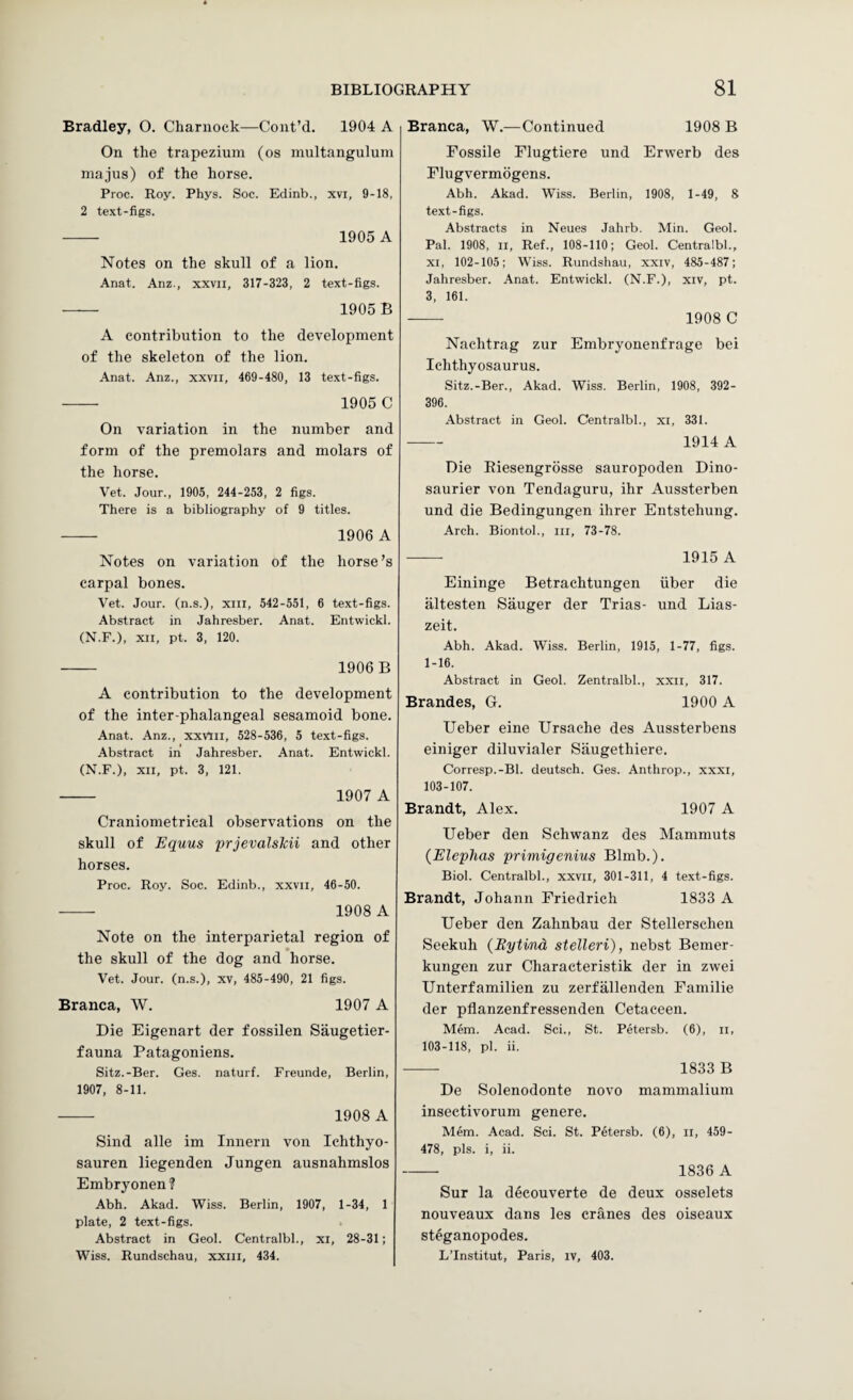 Bradley, O. Chaniock—Coiit’d. 1904 A On the trapezium (os multanguluni majus) of the horse. Proc. Roy. Phys. Soc. Edinb., xvi, 9-18, 2 text-figs. - 1905 A Notes on the skull of a lion. Anat. Anz., xxvii, 317-323, 2 text-figs. - 1905B A contribution to the development of the skeleton of the lion. Anat. Anz., xxvii, 469-480, 13 text-figs. — 1905 C On variation in the number and form of the premolars and molars of the horse. Vet. Jour., 1905, 244-253, 2 figs. There is a bibliography of 9 titles. - 1906 A Notes on variation of the horse’s carpal bones. Vet. Jour, (n.s.), xiii, 542-551, 6 text-figs. Abstract in Jahresber. Anat. Entwickl. (N.F.), XII, pt. 3, 120. - 1906B A contribution to the development of the inter-phalangeal sesamoid bone. Anat. Anz., xxvtii, 528-536, 5 text-figs. Abstract in Jahresber. Anat. Entwickl. (N.F.), XII, pt. 3, 121. - 1907 A Craniometrical observations on the skull of Equus prjevalsMi and other horses. Proc. Roy. Soc. Edinb., xxvii, 46-50. - 1908 A Note on the interparietal region of the skull of the dog and horse. Vet. Jour, (n.s.), xv, 485-490, 21 figs. Branca, W. 1907 A Die Eigenart der fossilen Saugetier- fauna Patagoniens. Sitz.-Ber. Ges. naturf. Freunde, Berlin, 1907, 8-11. - 1908 A Sind alle im Innern von Ichthyo- sauren liegenden Jungen ausnahmslos Embryonen? Abh. Akad. Wiss. Berlin, 1907, 1-34, 1 plate, 2 text-figs. Abstract in Geol. Centralbl., xi, 28-31; Wiss. Rundschau, xxiii, 434. Branca, W.—Continued 1908 B Fossile Flugtiere und Erwerb des Flugvermogens. Abh. Akad. Wiss. Berlin, 1908, 1-49, 8 text-figs. Abstracts in Neues Jahrb. Min. Geol. Pal. 1908, II, Ref., 108-110; Geol. Centralbl., XI, 102-105; Wiss. Rundshau, xxiv, 485-487; Jahresber. .4nat. Entwickl. (N.F.), xiv, pt. 3, 161. - 1908 C Nachtrag zur Embryonenfrage bei Ichthyosaurus. Sitz.-Ber., .4kad. Wiss. Berlin, 1908, 392- 396. Abstract in Geol. Centralbl., xi, 331. - 1914 A Die Riesengrosse sauropoden Dino- saurier von Tendaguru, ihr Aussterben und die Bedingungen ihrer Entstehung. Arch. Biontol., iii, 73-78. - 1915 A Eininge Betrachtungen iiber die altesten Sauger der Trias- und Lias- zeit. Abh. Akad. Wiss. Berlin, 1915, 1-77, figs. 1-16. Abstract in Geol. Zentralbl., xxii, 317. Brandes, G. 1900 A Ueber eine Ursache des Aussterbens einiger diluvialer Saugethiere. Corresp.-Bl. deutsch. Ges. Anthrop., xxxi, 103-107. Brandt, Alex. 1907 A Ueber den Schwanz des Mammuts (Elephas primigenius Blmb.). Biol. Centralbl., xxvii, 301-311, 4 text-figs. Brandt, Johann Friedrich 1833 A Ueber den Zahnbau der Stellerscheii Seekuh {Bytind stelleri), nebst Bemer- kungen zur Characteristik der in zwei Unterfamilien zu zerfallenden Familie der pflanzenfressenden Cetaceen. Mem. Acad. Sci., St. Petersb. (6), ii, 103-118, pi. ii. -- 1833 B De Solenodonte novo mammalium insectivorum genere. Mem. Acad. Sci. St. Petersb. (6), ii, 459- 478, pis. i, ii. - 1836 A Sur la decouverte de deux osselets nouveaux dans les cranes des oiseaux steganopodes. LTnstitut, Paris, iv, 403.