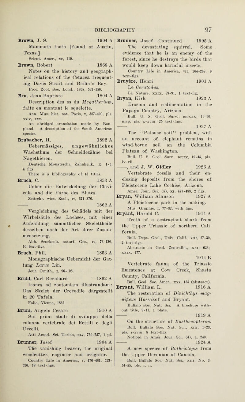 Brown, J. S. 1904 A Mammoth tooth [found at Austin, Texas.] Sclent. Amer., xc, 119. Brown, Robert 1868 A Notes on the history and geograph¬ ical relations of the Cetacea frequent¬ ing Davis Strait and Baffin’s Bay. Proc. Zool. Soc. Lend., 1868, 533-556. Bru, Jean-Baptiste 1804 A Description des os du Megatherium, faite en montant le squelette. Ann. Mus. hist. nat. Paris, v, 387-400, pis. xxiv, XXV. An abridged translation made by Bon- p'and. A description of the South American species. Brubacher, H. 1892 A Uebermassiges, ungewbhnl iches Wachsthum der Schneidezahne bei Nagethieren. Deutsche Monatsschr. Zahnheilk., x, 1-5, 4 figs. There is a bibliography of 13 titles. Bruch, C. 1853 A Ueber die Entwickelung der Clavi- cula und die Farbe des Blutes. Zeitschr. wiss. Zool., iv, 371-376. - 1862 A Vergleichung des Schadels mit der Wirbelsaule des Lachses, mit einer Aufzahlung sammtlicher Skelettheile desselben nach der Art ihrer Zusam- mensetzung. Abh. Senckenb. naturf. Ges., iv, 73-130, 10 text-figs. Bruch, Phil. 1853 A Monographische Uebersicht der Gat- tung Larus Lin. Jour. Ornith., i, 96-108. Briihl, Carl Bernhard 1862 A leones ad zootomiam illustrandam: Das Skelet der Crocodile dargestellt in 20 Tafeln. Folio, Vienna, 1862. Bruni, Angelo Cesare 1910 A Sui primi stadi di sviluppo della colonna vertebrale dei Eettili e degli Uccelli. Atti Accad. Sci. Torino, xlv, 750-757, 1 pi. Brunner, Josef 1904 A The vanishing beaver, the original woodcutter, engineer and irrigator. Country Life in America, v, 476-481, 523- 526, 18 text-figs. Brunner, Josef—Continued 1905 A The devastating squirrel. Some evidence that he is an enemy of the forest, since he destroys the birds that would keep down harmful insects. Country Life in America, vil, 264-269, 9 text-figs. Bruyere, Henri 1901 A Le Ceratodus. La Nature, xxix, 89-91, 1 text-fig. Bryan, Kirk 1923 A Erosion and sedimentation in the Papago Country, Arizona. Bull. U. S. Geol. Surv., dccxxx, 19-90, map, pis. x-xviii, 25 text-figs. - 1927 A The “Palouse soil” problem, with an account of elephant remains in wind-borne soil on the Columbia Plateau of Washington. Bull. U. S. Geol. Surv., dccxc, 19-45, pis. iv-vii. -, and J. W. Gidley 1926 A Vertebrate fossils and their en¬ closing deposits from the shores of Pleistocene Lake Cochise, Arizona. Amer. Jour. Sci. (5), xi, 477-488, 2 figs. Bryan, William Alanson 1927 A A Pleistocene park in the making. Mus. Graphic, i, 77-82, with figs. Bryant, Harold C. 1914 A Teeth of a cestraciont shark from the Upper Triassie of northern Cali¬ fornia. Bull. Dept. Geol., Univ. Calif., viil, 27-30, 2 text-figs. Abstracts in Geol. Zentralbl., xxi, 623; xxix, 477. - 1914 B Vertebrate fauna of the Triassie limestones at Cow Creek, Shasta County, California. Bull. Geol. Soc. Amer., xxv, 155 (abstract). Bryant, William L. 1916 A The restoration of Dinichthys mag- nificus Hussakof and Bryant. Buffalo Soc. Nat. Sci. A brochure with¬ out title, 9-11, 1 plate. - 1919 A On the structure of Eusthenopteron. Bull. Buffalo Soc. Nat. Sci., xiii, 1-23, pis. i-xviii, 8 text-figs. Noticed in Amer. Jour. Sci. (4), l, 240. - 1924 A A new species of Bothriolepis from the LTpper Devonian of Canada. Bull. Buffalo Soc. Nat. Sci., xiii, No. 3, 54-55, pis. i, ii.