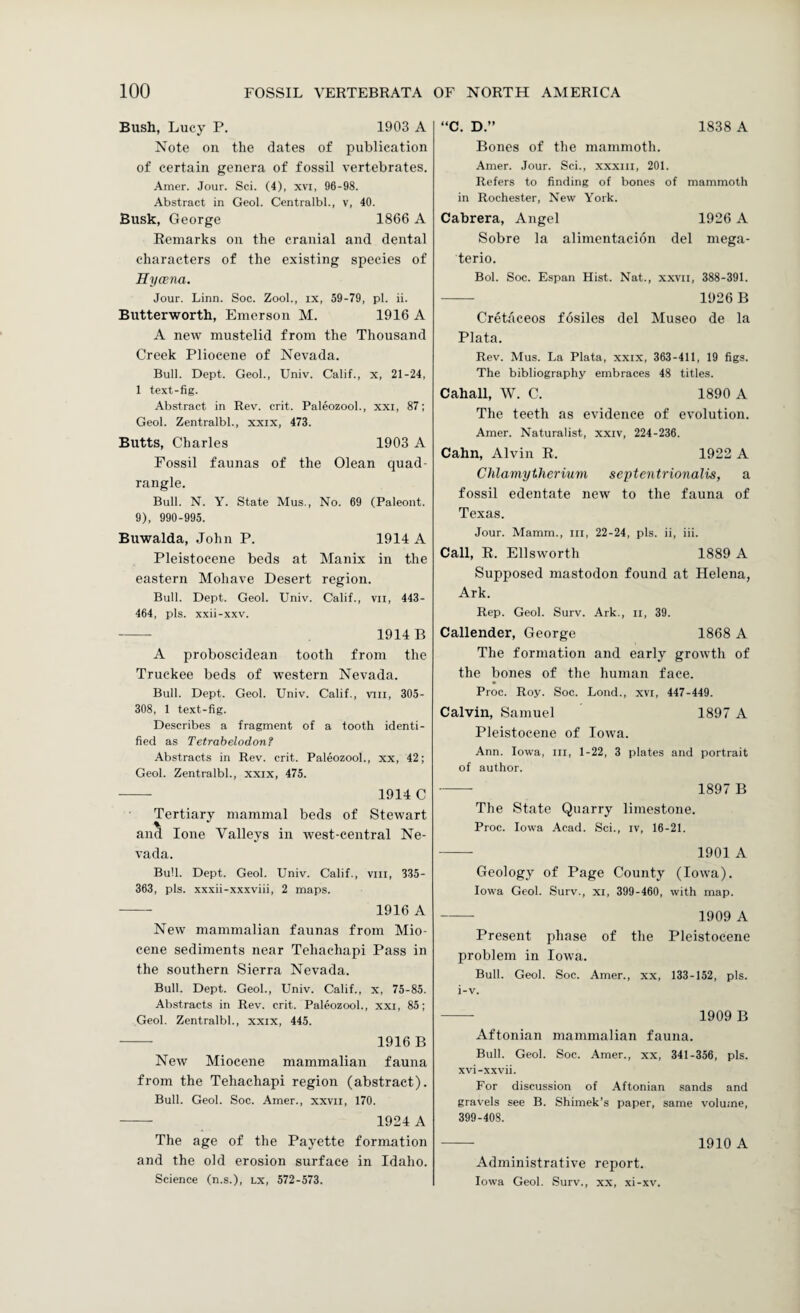 Bush, Lucy P. 1903 A Note on the dates of publication of certain genera of fossil vertebrates. Amer. Jour. Sci. (4), xvi, 96-98. Abstract in Geol. Centralbl., v, 40. Busk, George 1866 A Remarks on the cranial and dental characters of the existing species of Hycena. Jour. Linn. Soc. Zool., ix, 59-79, pi. ii. Butterworth, Emerson M. 1916 A A new mustelid from the Thousand Creek Pliocene of Nevada. Bull. Dept. Geol., Univ. Calif., x, 21-24, 1 text-fig. Abstract in Rev. crit. Paleozool., xxi, 87; Geol. Zentralbl., xxix, 473. Butts, Charles 1903 A Fossil faunas of the Olean quad¬ rangle. Bull. N. Y. State Mus., No. 69 (Paleont. 9), 990-995. Buwalda, John P. 1914 A Pleistocene beds at Manix in the eastern Mohave Desert region. Bull. Dept. Geol. Univ. Calif., vii, 443- 464, pis. xxii-xxv. - 1914 B A proboscidean tooth from the Truckee beds of western Nevada. Bull. Dept. Geol. Univ. Calif., viil, 305- 308, 1 text-fig. Describes a fragment of a tooth identi¬ fied as Tetrabelodon? Abstracts in Rev. crit. Paleozool., xx, 42; Geol. Zentralbl., xxix, 475. - 1914 C Tertiary mammal beds of Stewart and lone Valleys in west-central Ne¬ vada. Bull. Dept. Geol. Univ. Calif., viii, 335- 363, pis. xxxii-xxxviii, 2 maps. - 1916 A New mammalian faunas from Mio¬ cene sediments near Tehachapi Pass in the southern Sierra Nevada. Bull. Dept. Geol., Univ. Calif., x, 75-85. Abstracts in Rev. crit. Paleozool., xxi, 85; Geol. Zentralbl., xxix, 445. - 1916 B New Miocene mammalian fauna from the Tehachapi region (abstract). Bull. Geol. Soc. Amer., xxvn, 170. - 1924 A The age of the Payette formation and the old erosion surface in Idaho. Science (n.s.), lx, 572-573. “C. D.” 1838 A Bones of the mammoth. Amer. Jour. Sci., xxxiii, 201. Refers to finding of bones of mammoth in Rochester, New York. Cabrera, Angel 1926 A Sobre la alimentacion del mega- terio. Bol. Soc. Espan Hist. Nat., xxvn, 388-391. - 1926 B Cretaceos fosiles del Museo de la Plata. Rev. Mus. La Plata, xxix, 363-411, 19 figs. The bibliography embraces 48 titles. Cahall, W. C. 1890 A The teeth as evidence of evolution. Amer. Naturalist, xxiv, 224-236. Cahn, Alvin R. 1922 A Chlamytherium septentrionalis, a fossil edentate new to the fauna of Texas. Jour. Mamm., in, 22-24, pis. ii, iii. Call, R. Ellsworth 1889 A Supposed mastodon found at Helena, Ark. Rep. Geol. Surv. Ark., n, 39. Callender, George 1868 A The formation and early growth of the bones of the human face. Proc. Roy. Soc. Lond., xvi, 447-449. Calvin, Samuel 1897 A Pleistocene of Iowa. Ann. Iowa, in, 1-22, 3 plates and portrait of author. -- 1897 B The State Quarry limestone. Proc. Iowa Acad. Sci., iv, 16-21. -- 1901 A Geology of Page County (Iowa). Iowa Geol. Surv., xi, 399-460, with map. - 1909 A Present phase of the Pleistocene problem in Iowa. Bull. Geol. Soc. Amer., xx, 133-152, pis. i-v. - 1909 B Aftonian mammalian fauna. Bull. Geol. Soc. Amer., xx, 341-356, pis. xvi-xxvii. For discussion of Aftonian sands and gravels see B. Shimek’s paper, same volume, 399-408. - 1910 A Administrative report. Iowa Geol. Surv., xx, xi-xv.