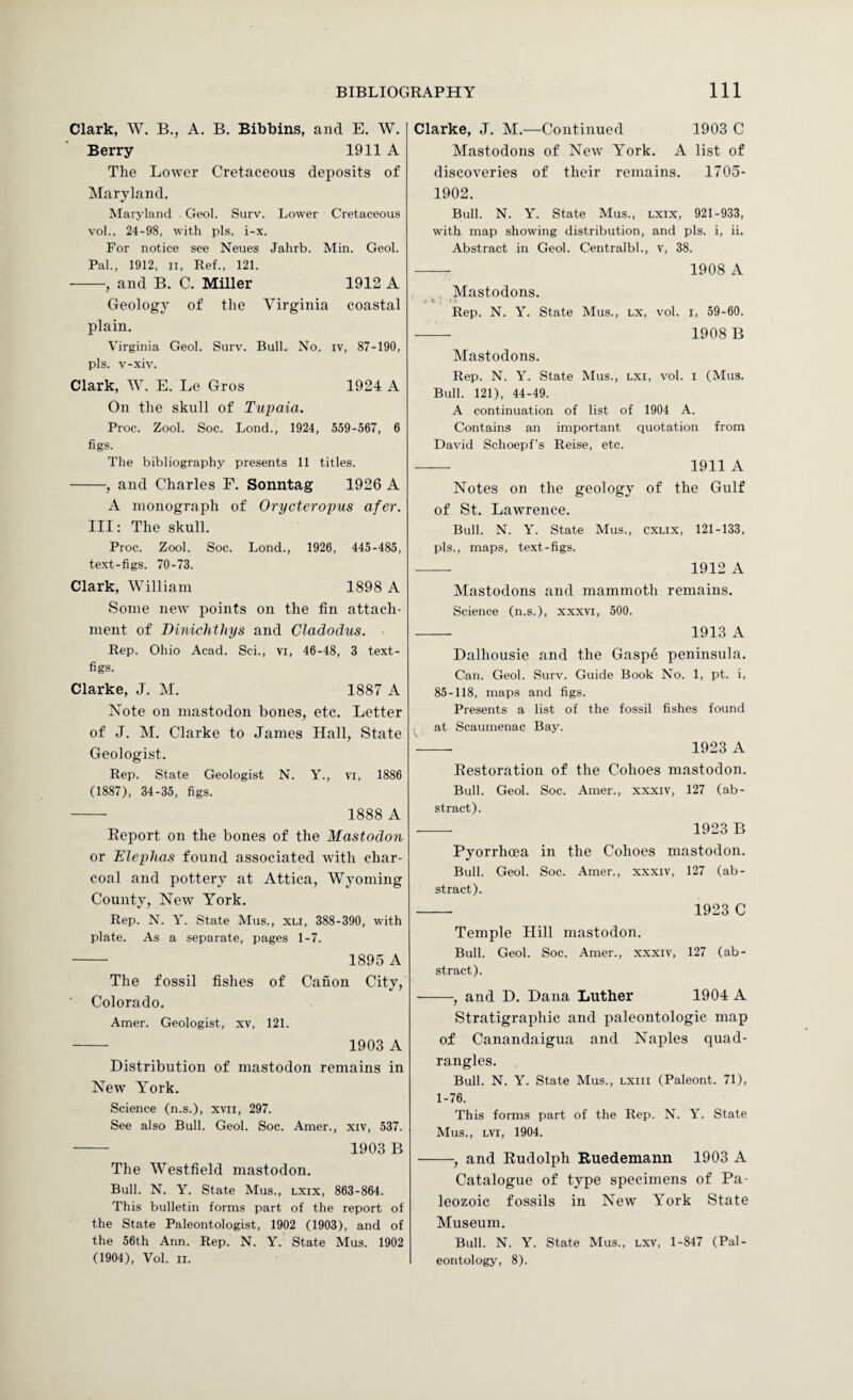Clark, W. B., A. B. Bibbins, and E. W. Berry 1911 A The Lower Cretaceous deposits of Maryland. Maryland . Geol. Surv. Lower Cretaceous vol., 24-98, with pis. i-x. For notice see Neues Jahrb. Min. Geol. Pal., 1912, ii. Ref., 121. -, and B. C. Miller 1912 A Geology of the Virginia coastal plain. Virginia Geol. Surv. Bull. No. iv, 87-190, pis. v-xiv. Clark, W. E. Le Gros 1924 A On the skull of Tupaia. Proc. Zool. Soc. Bond., 1924, 559-567, 6 figs. The bibliography presents 11 titles. -, and Charles F. Sonntag 1926 A A monograph of Orycteropus afer. Ill: The skull. Proc. Zool. Soc. Lond., 1926, 445-485, text-figs. 70-73. Clark, William 1898 A Some new points on the fin attach¬ ment of Binichthys and Cladodus. Rep. Ohio Acad. Sci., vi, 46-48, 3 text- figs. Clarke, J. M. 1887 A Note on mastodon bones, etc. Letter of J. M. Clarke to James Hall, State Geologist. Rep. State Geologist N. Y., vi, 1886 (1887), 34-35, figs. -- 1888 A Report on the bones of the Mastodon or Eleplias found associated with char¬ coal and pottery at Attica, Wyoming County, New York. Rep. N. Y. State Mus., xti, 388-390, with plate. As a separate, pages 1-7. - 1895 A The fossil fishes of Canon City, ■ Colorado. Amer. Geologist, xv, 121. - 1903 A Distribution of mastodon remains in New Y^ork. Science (n.s.), xvii, 297. See also Bull. Geol. Soc. Amer., xiv, 537. - 1903 B The Westfield mastodon. Bull. N. Y. State Mus., lxix, 863-864. This bulletin forms part of the report of the State Paleontologist, 1902 (1903), and of the 56th Ann. Rep. N. Y. State Mus. 1902 (1904), Vol. II. Clarke, J. M.—Continued 1903 C Mastodons of New York. A list of discoveries of their remains. 1705- 1902. Bull. N. Y. State Mus., lxix, 921-933, with map showing distribution, and pis. i, ii. Abstract in Geol. Centralbl., v, 38. - 1908 A , Mastodons. Rep. N. Y. State Mus., lx, vol. i, 59-60. -- 1908 B Mastodons. Rep. N. Y. State Mus., lxi, vol. i (Mus. Bull. 121), 44-49. A continuation of list of 1904 A. Contains an important quotation from David Schoepf’s Reise, etc. -- 1911 A Notes on the geology of the Gulf of St. Lawrence. Bull. N. Y. State Mus., cxlix, 121-133, pis., maps, text-figs. -- 1912 A Mastodons and mammoth remains. Science (n.s.), xxxvi, 500. -- 1913 A Dalhousie and the Gaspe peninsula. Can. Geol. Surv. Guide Book No. 1, pt. i, 85-118, maps and figs. Presents a list of the fossil fishes found at Scaumenac Bay. --- 1923 A Restoration of the Cohoes mastodon. Bull. Geol. Soc. Amer., xxxiv, 127 (ab¬ stract). ■- 1923 B Pyorrhoea in the Cohoes mastodon. Bull. Geol. Soc. Amer., xxxiv, 127 (ab¬ stract). - 1923 C Temple Hill mastodon. Bull. Geol. Soc. Amer., xxxiv, 127 (ab¬ stract). -, and D. Dana Luther 1904 A Stratigraphic and paleontologic map of Canandaigua and Naples quad¬ rangles. Bull. N. Y. State Mus., lxiii (Paleont. 71), 1-76. This forms part of the Rep. N. Y. State Mus., LVi, 1904. -, and Rudolph Ruedemann 1903 A Catalogue of type specimens of Pa¬ leozoic fossils in New York State Museum. Bull. N. Y. State Mus., lxv, 1-847 (Pal¬ eontology, 8).