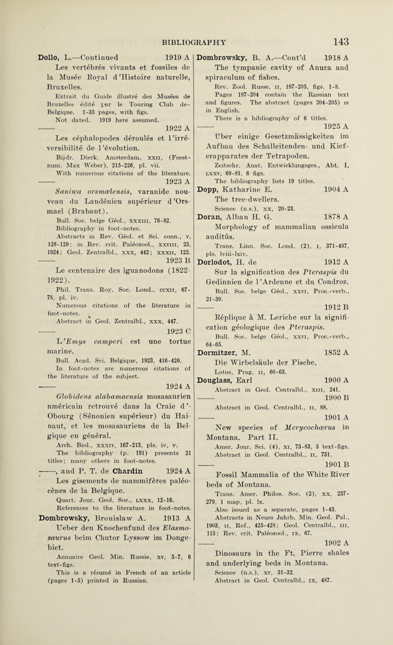 Dollo, L.—Continued 1919 A Les vertebres vivants et fossiles de la Mnsee Royal d ’Histoire naturelle, Bruxelles. Extrait du Guide illustre des Musees de Bruxelles edite jar le Touring Club de- Belgique. 1-35 pages, with figs. Not dated. 1919 here assumed. - 1922 A Les eephalopodes deroules et 1 ’irre- versibilite de 1’evolution. Bijdr. Dierk. Amsterdam, xxii, (Feest- num. Max Weber), 215-226, pi. vii. W^ith numerous citations of the literature. - 1923 A Sanhva orsmcelensis, varanide nou¬ veau du Landenien superieur d’Ors- niael (Brabant). Bull. Soc. beige Geol., xxxiii, 76-82. Bibliography in foot-notes. .Abstracts in Rev. Geol. et Sci. conn., v, 128-129; in Rev. crit. Paleozool., xxviii, 23, 1924; Geol. Zentralbl., xxx, 442; xxxii, 122. -- 1923 B Le centenaire des iguanodons (1822- 1922). Phil. Trans. Roy. Soc. Lond., ccxii, 67- 78, pi. iv. Numerous citations of the literature in foot-notes. .■Abstract in Geol. Zentralbl., xxx, 447. - 1923 C 'L’Emys camperi est une tortue marine. Bull. Acad. Sci. Belgique, 1923, 416-426. In foot-notes are numerous citations of the literature of the subject. 1924 A Glohidens alahamaensis mosasaurien americain retrouve dans la Craie d’- Obourg (Senonien superieur) du Hai- naut, et les mosasauriens de la Bel¬ gique en general. Arch. Biol., xxxiv, 167-213, pis. iv, v. The bibliography (p. 191) presents 21 titles; many others in foot-notes. -, and P. T. de Chardin 1924 A Les gisements de inaniniiferes paleo- cenes de la Belgique. Quart. Jour. Geol. Soc., lxxx, 12-16. References to the literature in foot-notes. Dombrowsky, Bronislaw A. 1913 A Ueber den Knoclienfund des Elasmo- sattnts beim Chutor Lyssow im Donge- biet. Annuaire Geol. Min. Russie, xv, 5-7, 6 text-figs. This is a resume in French of an article (pages 1-5) printed in Russian. Dombrowsky, B. A.—Cont’d 1918 A The tympanic cavity of Anura and spiraculum of fishes. Rev. Zool. Russe, ii, 197-205, figs. 1-8. Pages 197-204 contain the Russian text and figures. The abstract (pages 204-205) is in English. There is a bibliography of 6 titles. —- 1925 A tiber einige Gesetzmiissigkeiten im Aufbau des Schalleitenden- und Kief- erapparates der Tetrapoden. Zeitschr. Anat. Entwicklungsges., Abt. I, Lxxv, 69-81, 6 figs. The bibliography lists 19 titles. Dopp, Katharine E. 1904 A The tree-dwellers. Science (n.s.), xx, 20-23. Doran, Alban II. G. 1878 A Morphology of mammalian ossicula auditus. Trans. Linn. Soc. Lond. (2), i, 371-497, pis. Iviii-lxiv. Dorlodot, H. de 1912 A Sur la signification des Pteraspis du Gedinnien de 1 ’Ardenne et du Condroz. Bull. Soc. beige Geol., xxvi, Proc.-verb., 21-39. - 1912 B Replique a M. Leriche sur la signifi¬ cation geologique des Pteraspis. Bull. Soc. beige Geol., xxvi, Proc.-verb., 64-65. Dormitzer, M. 1852 A Die Wirbelsaule der Fische. Lotos, Prag, ii, 60-63. Douglass, Earl 1900 A .\bstract in Geol. Centralbl., xiil, 241. - 1900 B Abstract in Geol. Centralbl., ii, 88. ■- 1901 A New species of Merycoclioerus in Montana. Part II. Amer. Jour. Sci. (4), xi, 73-83, 5 text-figs. Abstract in Geol. Centralbl., ii, 731. - 1901B Fossil Mammalia of the White River beds of Montana. Trans. Amer. Philos. Soc. (2), xx, 237- 279, 1 map, pi, lx. Also issued as a separate, pages 1-43. Abstracts in Neues Jahrb. Min. Geol. Pal., 1903, II, Ref., 425-428; Geol. Centralbl., ill, 115; Rev. crit. Paleozool., ix, 67. - 1902 A Dinosaurs in the Ft. Pierre shales and underlying beds in Montana. Science (n.s.), xv, 31-32. Abstract in Geol. Centralbl., ix, 487.