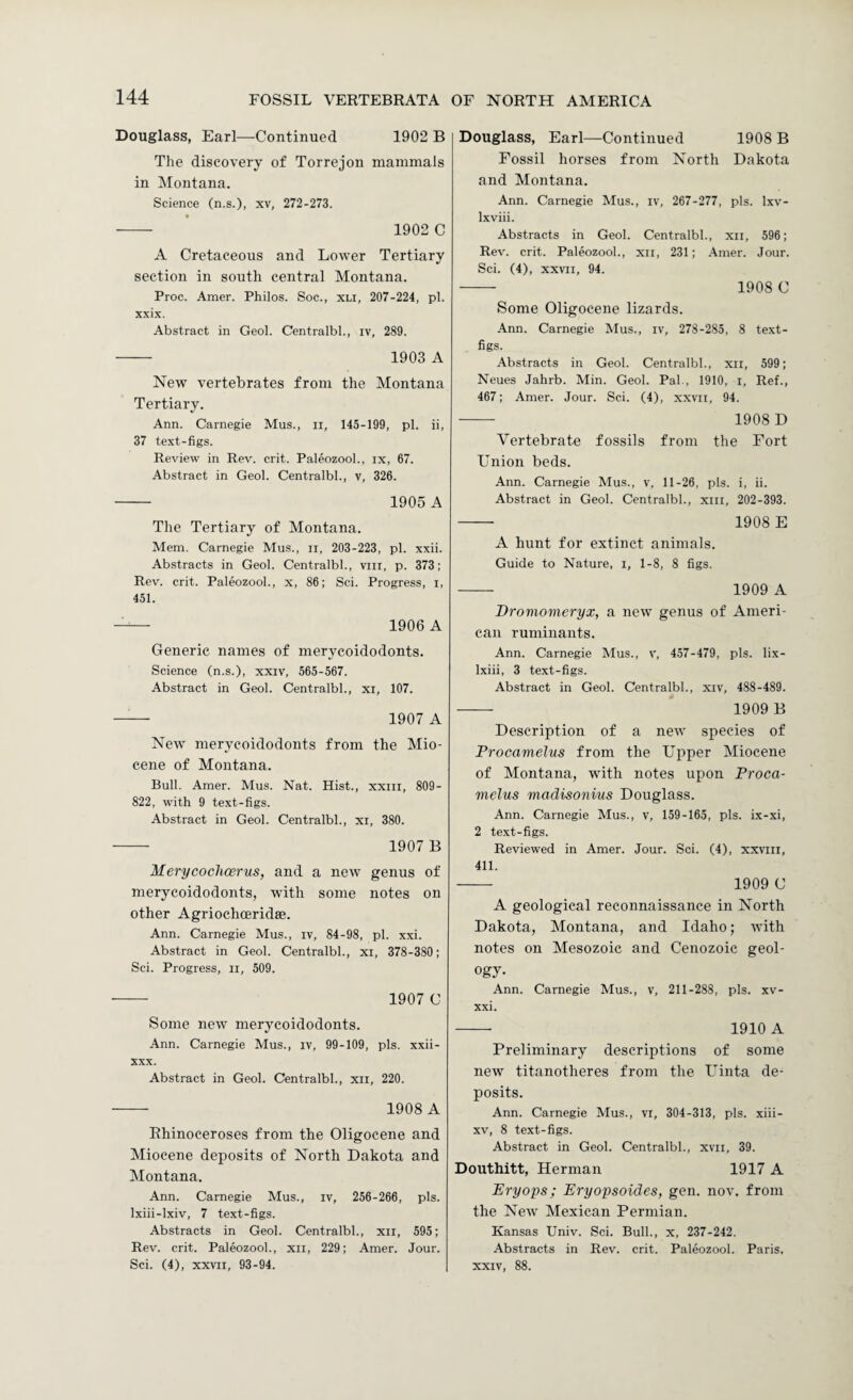 Douglass, Earl—Continued 1902 B The discovery of Torrejon mammals in Montana. Science (n.s.), xv, 272-273. - 1902 C A Cretaceous and Lower Tertiary section in south central Montana. Proc. Amer. Philos. Soc., xli, 207-224, pi. xxix. Abstract in Geol. Centralbl., iv, 289. - 1903 A New vertebrates from the Montana Tertiary. Ann. Carnegie Mus., ii, 145-199, pi. ii, 37 text-figs. Review in Rev. crit. Paleozool., ix, 67. Abstract in Geol. Centralbl., v, 326. - 1905 A The Tertiary of Montana. Mem. Carnegie Mus., ii, 203-223, pi. xxii. Abstracts in Geol. Centralbl., viii, p. 373; Rev. crit. Paleozool., x, 86; Sci. Progress, i, 451. -- 1906 A Generic names of merycoidodonts. Science (n.s.), xxiv, 565-567. Abstract in Geol. Centralbl., xi, 107. - 1907 A New merycoidodonts from the Mio¬ cene of Montana. Bull. Amer. Mus. Nat. Hist., xxin, 809- 822, with 9 text-figs. Abstract in Geol. Centralbl., xi, 380. ■- 1907 B Merycoclicerus, and a new genus of merycoidodonts, with some notes on other Agriochceridae. Ann. Carnegie Mus., iv, 84-98, pi. xxi. Abstract in Geol. Centralbl., xi, 378-380; Sci. Progress, ii, 509. — 1907 C Some new merycoidodonts. Ann. Carnegie Mus., iv, 99-109, pis. xxii- XXX. Abstract in Geol. Centralbl., xii, 220. - 1908 A Rhinoceroses from the Oligocene and Miocene deposits of North Dakota and Montana. Ann. Carnegie Mus., iv, 256-266, pis. Ixiii-lxiv, 7 text-figs. Abstracts in Geol. Centralbl., xii, 595; Rev. crit. Paleozool., xii, 229; Amer. Jour. Sci. (4), XXVII, 93-94. Douglass, Earl—Continued 1908 B Fossil horses from North Dakota and Montana. Ann. Carnegie Mus., iv, 267-277, pis. Ixv- Ixviii. Abstracts in Geol. Centralbl., xii, 596; Rev. crit. Paleozool., xii, 231; Amer. Jour. Sci. (4), XXVII, 94. - 1908 C Some Oligocene lizards. Ann. Carnegie Mus., iv, 278-285, 8 text- figs. Abstracts in Geol. Centralbl., xii, 599; Neues Jahrb. Min. Geol. Pal., 1910, i. Ref., 467; Amer. Jour. Sci. (4), xxvii, 94. - 1908 D Vertebrate fossils from the Fort Union beds. Ann. Carnegie Mus., v, 11-26, pis. i, ii. Abstract in Geol. Centralbl., xill, 202-393. - 1908 E A hunt for extinct animals. Guide to Nature, i, 1-8, 8 figs. - 1909 A Dromomeryx, a new genus of Ameri¬ can ruminants. Ann. Carnegie Mus., v, 457-479, pis. lix- Ixiii, 3 text-figs. Abstract in Geol. Centralbl., xiv, 488-489. - 1909 B Description of a new species of Procamelus from the Upper Miocene of Montana, with notes upon Proca¬ melus madisonius Douglass. Ann. Carnegie Mus., v, 159-165, pis. ix-xi, 2 text-figs. Reviewed in Amer. Jour. Sci. (4), xxviii, 411. - 1909 C A geological reconnaissance in North Dakota, Montana, and Idaho; with notes on Mesozoic and Cenozoic geol¬ ogy. Ann. Carnegie Mus., v, 211-288, pis. xv- xxi. - 1910 A Preliminary descriptions of some new titanotheres from the Uinta de¬ posits. Ann. Carnegie Mus., vi, 304-313, pis. xiii- XV, 8 text-figs. Abstract in Geol. Centralbl., xvii, 39. Douthitt, Herman 1917 A Eryops; Eryopsoides, gen. nov. from the New Mexican Permian. Kansas Univ. Sci. Bull., x, 237-242. Abstracts in Rev. crit. Paleozool. Paris. XXIV, 88.