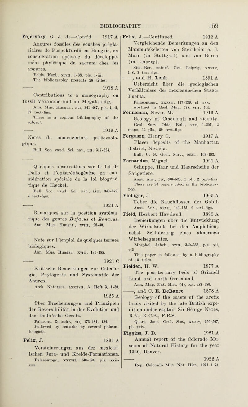 Fejervary, G. J. de—Cont’cl 1917 A Auoures fossiles des couches pregla- ciaires de Pusjidkfurdo eii Hongrie, en consideration speciale du developpe- ment phyletique du sacrum chez les anoures. Foldt. Kozl., XLVii, 1-38, pis. i-iii. The bibliography presents 26 titles. - 1918 A Contributions to a monography on fossil Varanidae and on Megalanidse. Ann. Mus. Hunger., xvi, 341-467, pis. i, ii, 37 text-figs. There is a copious bibliography of the subject. -- 1919 A Notes de nomenclature paleozoolo- gique. Bull. Soc. vaud. Sci. nat., lii, 317-324. Quelques observations sur la loi de Dollo et 1’epistrephogenese en con¬ sideration speciale de la loi biogene- tique de Haeckel. Bull. Soc. vaud. Sci. nat., liii, 343-372, 4 text-figs. — 1921 A Remarques sur la position systema- tique des genres Bufuvus et Banavus. Ann. Mus. Hungar., xviii, 28-30. Note sur I’emploi de quelques termes biologiques. Ann. Mus. Hungar., xviii, 181-185. - 1921 C Kritische Bemerkungen zur Osteolo- gie, Pliylogenie und Systematik der Anuren. Arch. Xaturges., Lxxxvii, A, Heft 3, 1-30. - 1925 A fiber Erscheinungen und Prinzipien der Reversibilitat in der Evolution und das Dollo’sche Gesetz. Palaeont. Zeitschr., vii, 173-181, 184. Followed by remarks by several palaeon¬ tologists. Felix, J. 1891 A Versteinerungen aus der mexican- ischen Jura- und Kreide-Eormationen. Palaeontogr., xxxvii, 140-194, pis. xxii- XXX. Felix, J.—Continued 1912 A Vergleiehende Bemerkungen zu den Mammutskeletten von Steinheim a. d. Murr (in Stuttgart) und von Borna (in Leipzig). Sitz.-Ber. naturf. Ges. Leipzig, xxxix, 1-8, 3 text-figs. -, and H. Lenk 1891 A Uebersicht iiber die geologisclien Verhaltnisse des mexicanischen Staats Puebla. Palaeontogr., xxxvii, 117-139, pi. xxx. Abstract in Geol. Mag. (3), viii, 514. Fenneman, Nevin M. 1916 A Geology of Cincinnati and vicinity. Geol. Surv. Ohio, Bull., xix, 1-207, 2 maps, 12 pis., 59 text-figs. Ferguson, Henry G. 1917 A Placer deposits of the Manhattan district, Nevada. Bull, U. S. Geol. Surv., dcxl., 163-193. Fernandez, Miguel 1921 A Schuppe, Haar und Haarscheibe der Saiigetiere. Anat. Anz., liv, 506-526, 1 pi., 2 text-figs. There are 26 papers cited in the bibliogra¬ phy. Fiebiger, J. 1905 A Ueber die Bauchfiossen der Gobii. Anat. Anz., xxvii, 140-155, 9 text-figs. Field, Herbert Haviland 1895 A Bemerkungen iiber die Entwicklung der Wirbelsaule bei den Amphibien; nebst Schilderung eines abnormen W irbelsegmentes. Morphol. Jahrb., xxii, 340-356, pis. xii, xiii. This paper is followed by a bibliography of 15 titles. Fielden, H. W. 1877 A The post-tertiary beds of Grinnell Land and north Greenland. Ann. Mag. Nat. Hist. (4), xx, 483-489. ■-, and C. E. DeRance 1878 A Geology of the coasts of the arctic lands visited by the late British expe¬ dition under captain Sir George Nares, R.N., K.C.B., F.R.S. Quart. Jour. Geol. Soc., xxxiv, 556-567, pi. xxiv. Figgins, J, D. 1921 A Annual report of the Colorado Mu¬ seum of Natural History for the year 1920, Denver, — 1922 A Rep. Colorado Mus. Nat. Hist., 1921, 1-24.