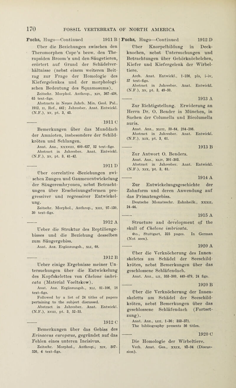 Fuchs, Hugo—Continued 1911 B tibcr die Beziehungen zwisehen den Theromorphen Cope’s bezw. den The- rapsiden Broom’s und den Saugetieren, erbrtert auf Grund der Schadelver- lialtnisse (nebst einein weiteren Beit- rag zur Frage der Honiologie des Kiefergelenkes und der morphologi- sehen Bedeutung des Squaniosums). Zeitschr. Morphol. Anthrop., xiv, 367-438, 65 text-figs. Abstracts in Neues Jahrb. Min. Geol. Pal., 1912, II, Ref., 442; Jahresber. Anat. Entwickl. (N.F.), XV, pt. 3, 43. - 1911 C Bemerkungen iiber das Munddacli der Amnioten, insbesondere der Sehild- kroten und Schlangen. Anat. Anz., xxxviii, 609-637, 52 text-figs. Abstract in Jahresber. Anat. Entwickl. (N.F.), XV, pt. 3, 41-42. -- 1911D liber correlative -Beziehungen zwi- schen Zungen und Gaumenentwickelung der Stiugerembryonen, nebst Betracht- ungen iiber Erscheinungsformen pro- gressiver und regressiver Entwickel- ung. Zeitschr. Morphol., Anthrop., xiii, 97-130, 30 text-figs. - 1912 A Ueber die Struktur des Eeptilienge- bisses und die Beziehung desselben zum Saugergebiss. Anat. Anz. Erganzungsh., XLI, 68. - 1912 B Ueber einige Ergebnisse meiner Un- tersuchungen iiber die Entwickelung des Kopfskelettes von Chelone imbri- cata (Material Voeltskow). Anat. Anz. Erganzungsh., xu, 81-106, 18 text-figs. Followed by a list of 24 titles of papers pertaining to the subject discussed. Abstract in Jahresber. Anat. Entwickl. (N.F.), XVIII, pt. 3, 52-55. - 1912 C Bemerkungen iiber das Gebiss des Erinaccus europcBUS, gegriindet auf das Fehlen eines unteren Ineisivus. Zeitschr. Morphol., Anthrop.; xiv, 507- 526, 4 text-figs. Fuchs, Hugo—Continued 1912 D tiber Knorpelbildung in Deck- knoeheii, nebst Untersuchungen und Betraehtungen iiber Gehorknoehelehen, Kiefer und Kiefergelenk der Wirbel- tiere. Arch. Anat. Entwickl., 1-256, pis, i-iv, 57 text-figs. Abstract in Jahresber. Anat. Entwickl. (N.F.), XV, pt. 3, 49-59. - 1913 A Zur Richtigstellung. Erwiderung an Herrn Dr. O. Bender in Miinchen, in Sachen der Columella und Bicolumella auris. Anat. Anz., xliii, 59-64, 284-286. Abstract in Jahresber. Anat. Entwickl. (N.F.), XIX, pt. 3, 61. - 1913 B Zur Antwort 0. Benders. Anat. Anz., xliv, 301-303. Abstract in Jahresber. Anat. Entwickl. (N.F.), XIX, pt. 3, 61. - 1914 A Zur Enttviekelungsgeschichte der Zalinform und deren Amvendung auf das Primatengebiss. Deutsche Monatsschr. Zahnheilk., xxxii, 24-44. - 1915 A Structure and development o.f the skull of Chelone imbricata. 4to., Stuttgart, 325 pages. In German (Not seen). -- 1920 A tiber die Verknocherung des Innen- skeletes am Schadel der Seeschild- kroten, nebst Bemerkungen iiber das geschlossene Schlafendach. Anat. Anz., lii, 353-389, 449-479, 24 figs. - 1920B tiber die Verknocherung der Innen- skeletts am Schadel der Seeschild- kroten, nebst Bemerkungen iiber das geschlossene Schlafendach (Fortset- zung). Anat. Anz., liii, 1-36; 353-371. The bibliography presents 56 titles. - 1920 C Die Homologie der Wirbeltiere. Verh. Anat. Ges., xxix, 92-94 (Discus¬ sion).