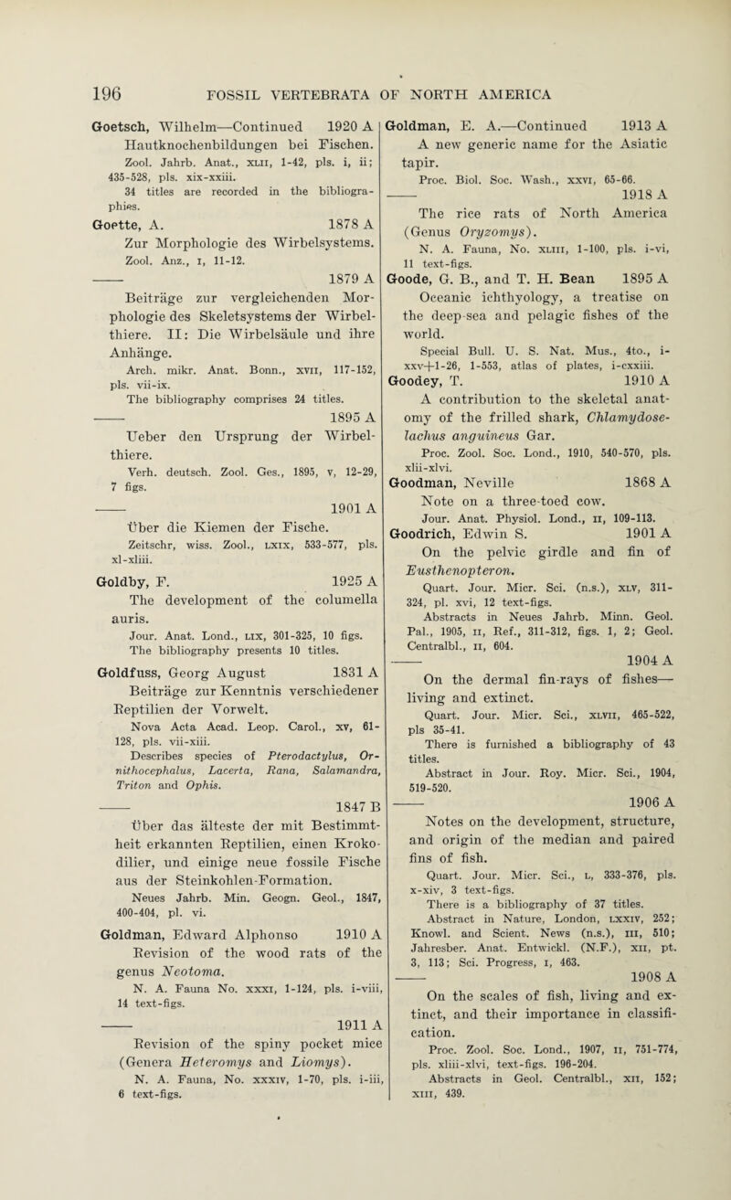 Goetsch, Wilhelm—Continued 1920 A Ilautknochenbildungen bei Fischen. Zool. Jahrb. Anat., XLll, 1-42, pis. i, ii; 435-528, pis. xix-xxiii. 34 titles are recorded in the bibliogra¬ phies. Goette, A. 1878 A Zur Morphologic des Wirbelsysteins. Zool. Anz., I, 11-12. -- 1879 A Beitrage zur vergleichendeu Mor¬ phologic des Skeletsystems der Wirbel- thiere. II: Die Wirbelsaule und ihre Anhange. Arch. mikr. Anat. Bonn., xvii, 117-152, pis. vii-ix. The bibliography comprises 24 titles. - 1895 A Ueber den Ursprung der Wirbel- thiere. Verh. deutsch. Zool. Ges., 1895, v, 12-29, 7 figs. --- 1901 A Tiber die Kiemen der Fische. Zeitschr, wiss. Zool., Lxix, 533-577, pis. xl-xliii. Goldby, F. 1925 A The development of the columella auris. Jour. Anat. Lond., Lix, 301-325, 10 figs. The bibliography presents 10 titles. Goldfuss, Georg August 1831 A Beitrage zur Kenntnis verschiedener Eeptilien der Vorwelt. Nova Acta Acad. Leop. Carol., xv, 61- 128, pis. vii-xiii. Describes species of Pterodactylus, Or- nithocephalus, Lacerta, Rana, Salamandra, Triton and Ophis. - 1847 B tiber das alteste der mit Bestimmt- heit erkannten Eeptilien, einen Kroko- dilier, und einige neue fossile Fische aus der Steinkohlen-Formatiou. Neues Jahrb. Min. Geogn. GeoL, 1847, 400-404, pi. vi. Goldman, Edward Alphonso 1910 A Eevision of the wood rats of the genus Neotoma. N. A. Fauna No. xxxi, 1-124, pis. i-viii, 14 text-figs. - 1911 A Eevision of the spiny pocket mice (Genera Heieromys and Liomys). N. A. Fauna, No. xxxiv, 1-70, pis. i-iii, 6 text-figs. Goldman, E. A.—Continued 1913 A A new generic name for the Asiatic tapir. Proc. Biol. Soc. Wash., xxvi, 65-66. - 1918 A The rice rats of North America (Genus Oryzomys). N. A. Fauna, No. xliii, 1-100, pis. i-vi, 11 text-figs. Goode, G. B., and T. H. Bean 1895 A Oceanic ichthyology, a treatise on the deep-sea and pelagic fishes of the world. Special Bull. U. S. Nat. Mus., 4to., i- xxv+1-26, 1-553, atlas of plates, i-cxxiii. Goodey, T. 1910 A A contribution to the skeletal anat¬ omy of the frilled shark, Chlamydose- laclius anguineus Gar. Proc. Zool. Soc. Lond., 1910, 540-570, pis. xlii-xlvi. Goodman, Neville 1868 A Note on a three-toed cow. Jour. Anat. Physiol. Lond., ii, 109-113. Goodrich, Edwin S. 1901 A On the pelvic girdle and fin of Eusthenopteron. Quart. Jour. Micr. Sci. (n.s.), xlv, 311- 324, pi. xvi, 12 text-figs. Abstracts in Neues Jahrb. Minn. Geol. Pal., 1905, II, Ref., 311-312, figs. 1, 2; Geol. Centralbl., ii, 604. — 1904 A On the dermal fin-rays of fishes— living and extinct. Quart. Jour. Micr. Sci., xlvii, 465-522, pis 35-41. There is furnished a bibliography of 43 titles. Abstract in Jour. Roy. Micr. Sci., 1904, 519-520. — 1906 A Notes on the development, structure, and origin of the median and paired fins of fish. Quart. Jour. Micr. Sci., l, 333-376, pis. x-xiv, 3 text-figs. There is a bibliography of 37 titles. Abstract in Nature, London, lxxiv, 252; Knowl. and Scient. News (n.s.), iii, 510; Jahresber. Anat. Entwickl. (N.F.), xii, pt. 3, 113; Sci. Progress, i, 463. - 1908 A On the scales of fish, living and ex¬ tinct, and their importance in classifi¬ cation. Proc. Zool. Soc. Lond., 1907, ii, 751-774, pis. xliii-xlvi, text-figs. 196-204. Abstracts in Geol. Centralbl., xii, 152; XIII, 439.