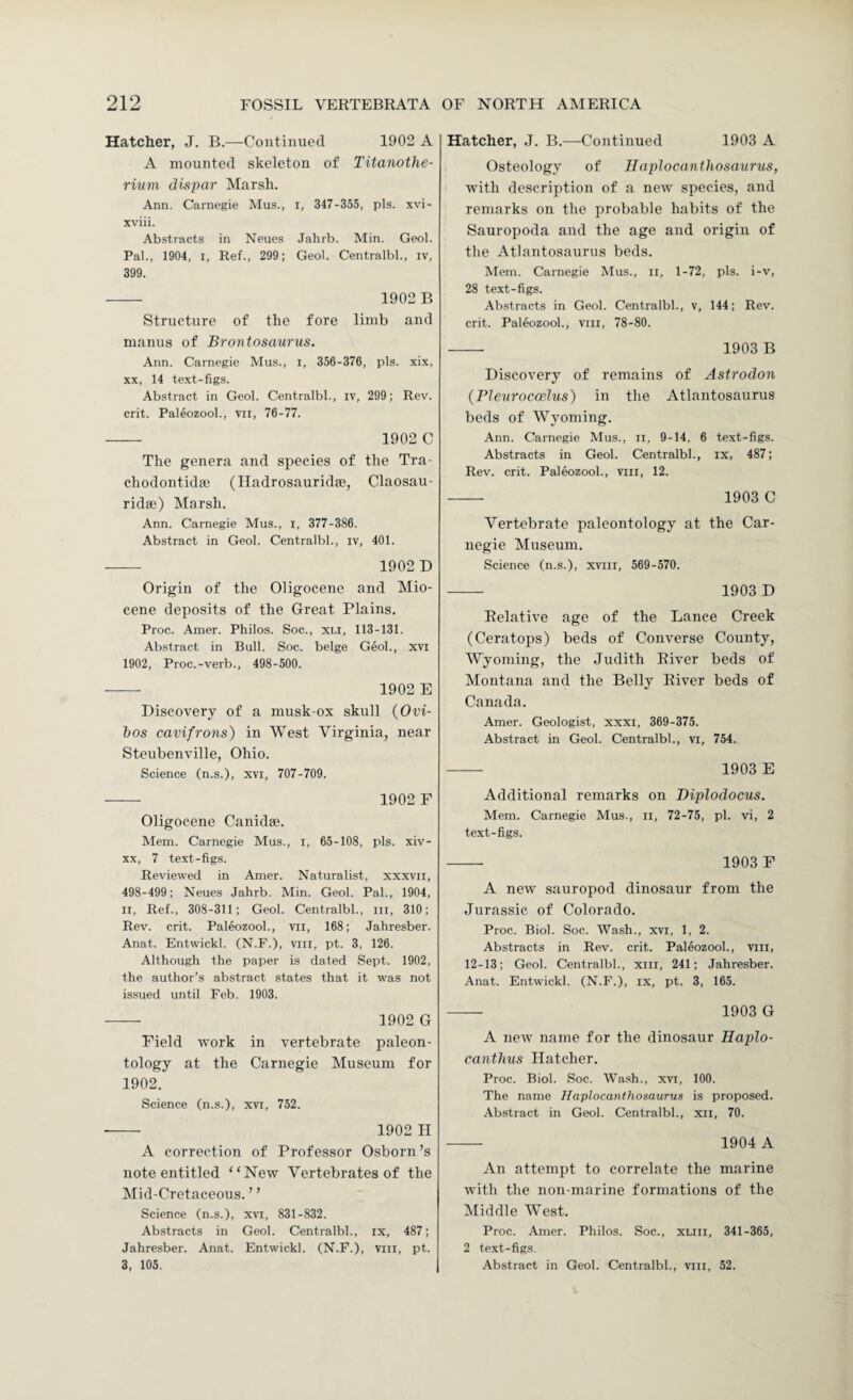 Hatcher, J. B.—Continued 1902 A A mounted skeleton of Titanothe- rium dispar Marsh. Ann. Carnegie Mus., i, 347-355, pis. xvi- xviii. Abstracts in Neues Jahrb. Min. Geol. Pal., 1904, I, Ref., 299; Geol. Centralbl., iv, 399. — 1902 B Structure of the fore limb and manus of Brontosaurus. Ann. Carnegie Mus., i, 356-376, pis. xix, XX, 14 text-figs. Abstract in Geol. Centralbl., iv, 299; Rev. crit. PaleozooL, vii, 76-77. - 1902 C The genera and species of the Tra- chodontidte (Iladrosauridae, Claosau- ridse) Marsh. Ann. Carnegie Mus., i, 377-386. Abstract in Geol. Centralbl., iv, 401. - 1902 D Origin of the Oligocene and Mio¬ cene deposits of the Great Plains. Proc. Amer. Philos. Soc., xli, 113-131. Abstract in Bull. Soc. beige Geol., xvi 1902, Proc.-verb., 498-500. - 1902 E Discovery of a musk-ox skull {Ovi- hos cavifrons) in West Virginia, near Steubenville, Ohio. Science (n.s.), xvi, 707-709. - 1902 F Oligocene Canidse. Mem. Carnegie Mus., l, 65-108, pis. xiv- XX, 7 text-figs. Reviewed in Amer. Naturalist, xxxvil, 498-499; Neues Jahrb. Min. Geol. Pal., 1904, II, Ref., 308-311; Geol. Centralbl., in, 310; Rev. crit. PaleozooL, vii, 168; Jahresber. Anat. Entwickl. (N.F.), viii, pt. 3, 126. Although the paper is dated Sept. 1902, the author’s abstract states that it was not issued until Feb. 1903. - 1902 G Field work in vertebrate paleon¬ tology at the Carnegie Museum for 1902. Science (n.s.), xvi, 752. - 1902 H A correction of Professor Osborn’s note entitled “New Vertebrates of the Mid-Cretaceous. ’ ’ Science (n.s.), xvt, 831-832. Abstracts in Geol. Centralbl., ix, 487; Jahresber. Anat. Entwickl. (N.F.), viii, pt. 3, 105. Hatcher, J. B.—Continued 1903 A Osteology of Haplocanthosaurus, with description of a new species, and remarks on the probable habits of the Sauropoda and the age and origin of the Atlantosaurus beds. Mem. Carnegie Mus., ii, 1-72, pis. i-v, 28 text-figs. Abstracts in Geol. Centralbl., v, 144; Rev. crit. PaleozooL, viii, 78-80. - 1903 B Discovery of remains of Astrodon (rieurocoelus) in the Atlantosaurus beds of Wyoming. Ann. Carnegie Mus., ii, 9-14, 6 text-figs. Abstracts in Geol. Centralbl., ix, 487; Rev. crit. PaleozooL, viii, 12. - 1903 C Vertebrate paleontology at the Car¬ negie Museum. Science (n.s.), xviii, 569-570. - 1903 D Relative age of the Lance Creek (Ceratops) beds of Converse County, Wyoming, the Judith River beds of Montana and the Belly River beds of Canada. Amer. Geologist, xxxi, 369-375. Abstract in Geol. Centralbl., vi, 754. -- 1903 E Additional remarks on Biplodocus. Mem. Carnegie Mus., ii, 72-75, pi. vi, 2 text-figs. - 1903 F A new' sauropod dinosaur from the Jurassic of Colorado. Proc. Biol. Soc. Wash., xvi, 1, 2. Abstracts in Rev. crit. PaleozooL, vill, 12-13; Geol. Centralbl., xiii, 241; Jahresber. Anat. Entwickl. (N.F.), ix, pt. 3, 165. - 1903 G A new name for the dinosaur Haplo- canthus Hatcher. Proc. Biol. Soc. Wash., xvi, 100. The name Haplocanthosaurus is proposed. Abstract in Geol. Centralbl., xii, 70. - 1904 A An attempt to correlate the marine with the non-marine formations of the Middle West. Proc. Amer. Philos. Soc., XLiii, 341-365, 2 text-figs. Abstract in Geol. Centralbl., vill, 52.