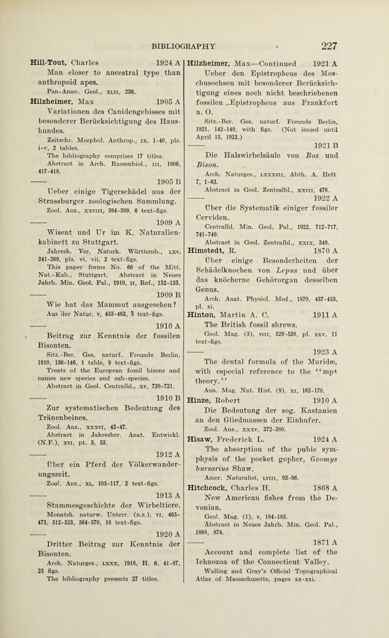 Hill-Tout, Charles 1924 A Man closer to ancestral type than anthropoid apes. Pan-Amer. Geol., xlii, 236. Hilzheimer, Max 1905 A Variationen des Canidengebisses mit besonderer Beriicksichtigung des Haus- hundes. Zeitschr. Morphol. Anthrop., ix, 1-40, pis. i-v, 2 tables. The bibliography comprises 17 titles. Abstract in Arch. RassenbioL, in, 1906, 417-418. - 1905 B Ueber einige Tigerschadel aus der Strassburger zoologisehen Sammlung. Zool. Anz., xxvni, 594-599, 6 text-figs. - 1909 A Wisent und Ur ini K. Naturalien- kabinett zu Stuttgart. Jahresh. Ver. Naturk. Wurttemb., lxv, 241-269, pis. vi, vii, 2 text-figs. This paper forms No. 66 of the Mitt. Nat.-Kab., Stuttgart. Abstract in Neues Jahrb. Min. Geol. Pal., 1910, ii, Ref., 132-133. - 1909 B Wie hat das Mammut ausgesehen? Aus 'der Natur, v, 455-463, S text-figs. -- 1910 A Beitrag zur Kenntnis der fossilen Bisonten. Sitz.-Ber. Ges. naturf. Freunde Berlin, 1910, 136-146, 1 table, 9 text-figs. Treats of the European fossil bisons and names new species and sub-species. Abstract in Geol. Centralbl., xv, 720-721. - 1910 B Zur systeinatisehen Bedeutung des Tranenbeines. Zool. Anz., xxxvi, 42-47. Abstract in Jahresber. Anat. Entwickl. (N.F.), XVI, pt. 3, 53. -- 1912 A Tiber ein Pferd der Volkerwander- ungszeit. Zool. Anz., XL, 105-117, 2 text-figs. -- 1913 A Stammesgeschichte der Wirbeltiere. Monatsh. naturw. Unterr. (n.s.), vi, 465- 475, 512-523, 564-570, 18 text-figs. - 1920 A Dritter Beitrag zur Kenntnis der Bisonten. Arch. Naturges., lxxx, 1918, H. 6, 41-87, 25 figs. The bibliography presents 27 titles. Hilzheimer, Max—Continued 1921 A Ueber den Epistropheus des Mos- chusochsen mit besonderer Beriicksich¬ tigung eines noch nicht beschriebenen fossilen ..Epistropheus aus Frankfort a. O. Sitz.-Ber. Ges. naturf. Freunde Berlin, 1921, 142-149, with figs. (Not issued until April 15, 1922.) — 1921 B Die Halswirbelsaule von Bos und Bison. Arch. Naturges., Lxxxvri, Abth. A. Heft 7, 1-63. Abstract in Geol. Zentralbl., xxvii, 476. - 1922 A Tiber die Systematik einiger fossiler Cerviden. Centralbl. Min. Geol. Pal., 1922, 712-717, 741-749. Abstract in Geol. Zentralbl., xxix, 349. Himstedt, E. 1870 A ■fiber einige Besonderheiten der Schadelknochen von Lepus und iiber das knocherne Gehororgan desselben Genus. Arch. Anat. Physiol. Med., 1870, 437-453, pi. xi. Hinton, Martin A. C. 1911 A The British fossil shrews. Geol. Mag. (5), viii, 529-539, pi. xxv, 11 text-figs. —— 1923 A The dental formula of the Muridse, with especial reference to the “mp4 theory. ’ ’ Ann. Mag. Nat. Hist. (9), xi, 162-170. Hinze, Eobert 1910 A Die Bedeutung der sog. Kastanien an den Gliedmassen der Einhufer. Zool. Anz., XXXV, 372-380. Hisaw, Frederick L. 1924 A The absorption of the pubic sym¬ physis of the pocket gopher, Geomys iursarius Shaw. Amer. Naturalist, lviii, 93-96. Hitchcock, Charles H. 1868 A New American fishes from the De¬ vonian. Geol. Mag. (1), v, 184-185. ‘Abstract in Neues Jahrb. Min. Geol. Pal., 1868, 874. - 1871 A Account and complete list of the Ichnozoa of the Connecticut Valley. Walling and Gray’s Official Topographical Atlas of Massachusetts, pages xx-xxi.