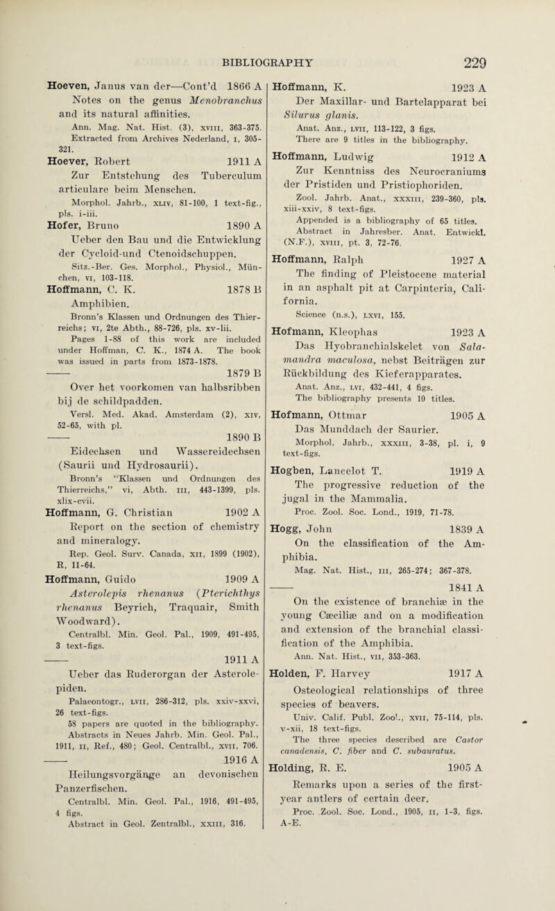 Hoeven, Janus van tier—Cont’d 1866 A Notes on the genus Menohranchus and its natural affinities. Ann. Mag. Nat. Hist. (3), xvni, 363-375. Extracted from Archives Nederland, i, 305- 321. Hoever, Robert 1911 A Zur Entstehung des Tuberculum articulare beim Menschen. Morphol. Jahrb., xLiv, 81-100, 1 text-fig., pis. i-iii. Hofer, Bruno 1890 A Ueber den Ban und die Entwicklung der Cyt'loid-und Ctenoidscliuppen. Sitz.-Ber. Ges. Morphol., Physiol., Miin- chen, VI, 103-118. Hoffmann, C. K. 1878 B Amphibien. Bronn’s Klassen und Ordnungen des Thier- reichs; vi, 2te Abth., 88-726, pis. xv-lii. Pages 1-88 of this work are included under Hoffman, C. K., 1874 A. The book was issued in parts from 1873-1878. — 1879 B Over het voorkomen van halbsribben bij de sehildpadden. Versl. Med. Akad. Amsterdam (2), xiv, 52-65, with pi. — 1890 B Eideehsen und Wassereidechsen (vSaurii und Hydrosaurii). Bronn’s “Klassen und Ordnungen des Thierreichs,’’ vi, Abth. in, 443-1399, pis. xlix-cvii. Hoffmann, G. Christian 1902 A Report on the section of chemistry and mineralogy. Rep. Geol. Surv. Canada, xii, 1899 (1902), R, 11-64. Hoffmann, Guido 1909 A Asteroleim rhenanus (Ptericlithys rhenanus Beyrich, Traquair, Smith Woodward). Centralbl. Min. Geol. Pal., 1909, 491-495, 3 text-figs. —— 1911 A Ueber das Ruderorgan der Asterole- piden. Palaeontogr., lvii, 286-312, pis. xxiv-xxvi, 26 text-figs. 58 papers are quoted in the bibliography. Abstracts in Neues Jahrb. Min. Geol. Pal., 1911, II, Ref., 480; Geol. Centralbl., xvii, 706. — 1916 A Ileihmgsvorgange an devonischen Panzerfischen. Centralbl. Min. Geol. Pal., 1916, 491-495, 4 figs. Abstract in Geol. Zentralbl., xxiii, 316. Hoffmann, K. 1923 A Der Maxillar- und Bartelapparat bei Silurus glanis. Anat. Anz., lvii, 113-122, 3 figs. There are 9 titles in the bibliography. Hoffmann, Ludwig 1912 A Zur Kenntniss des Neurocraniums der Pristiden und Pristiophoriden. Zool. Jahrb. Anat., xxxiii, 239-360, pis. xiii-xxiv, 8 text-figs. Appended is a bibliography of 65 titles. Abstract in Jahresber. Anat. Entwickl. (N.F.), XVIII, pt. 3, 72-76. Hoffmann, Ralph 1927 A The finding of Pleistocene material in an asphalt pit at Carpinteria, Cali¬ fornia. Science (n.s.), lxvi, 155. Hofmann, Kleophas 1923 A Das Ilyobranchialskelet von Sala- mandra maculosa, nebst Beitriigen zur Riiekbildung des Kieferapparates. Anat. Anz., lvi, 432-441, 4 figs. The bibliography presents 10 titles. Hofmann, Ottmar 1905 A Das Munddach der Saurier. Morphol. Jahrb., xxxiii, 3-38, pi. i, 9 text-figs. Hogben, Lancelot T. 1919 A Tlie progressive reduction of the jugal in the Mammalia. Proc. Zool. Soc. Bond., 1919, 71-78. Hogg, John 1839 A On the classification of the Am¬ phibia. Mag. Nat. Hist., iii, 265-274; 367-378. - 1841 A On the existence of branchiae in the young Caeciliae and on a modification and extension of the branchial classi¬ fication of the Amphibia. Ann. Nat. Hist., vil, 353-363. Holden, F. Harvey 1917 A Osteological relationships of three species of beavers. Univ. Calif. Publ. Zoo!., xvil, 75-114, pis. v-xii, 18 text-figs. The three species described are Castor canadensis, C. fiber and C. subauratus. Holding, R. E. 1905 A Remarks upon a series of the first- year antlers of certain deer. Proc. Zool. Soc. Lond., 1905, ii, 1-3, figs. A-E.