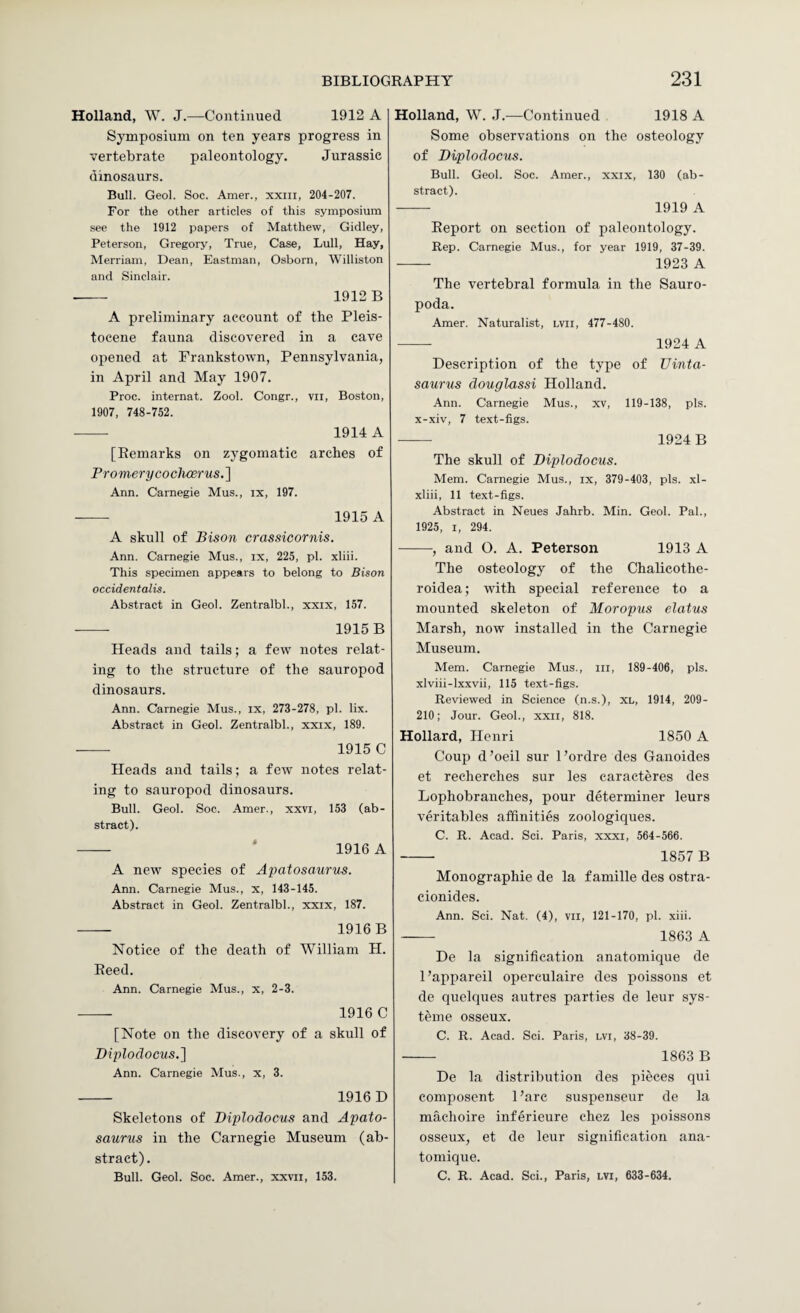 Holland, W. J.—Continued 1912 A Symposium on ten years progress in vertebrate paleontology. Jurassic dinosaurs. Bull. Geol. Soc. Amer., xxiii, 204-207. For the other articles of this symposium see the 1912 papers of Matthew, Giciley, Peterson, Gregory, True, Case, Lull, Hay, Merriam, Dean, Eastman, Osborn, Williston and Sinclair. ■- 1912 B A preliminary account of the Pleis¬ tocene fauna discovered in a cave opened at Prankstown, Pennsylvania, in April and May 1907. Proc. internat. Zool. Congr., vii, Boston, 1907, 748-752. - 1914 A [Remarks on zygomatic arches of Promerycoclwerus.l Ann. Carnegie Mus., ix, 197. -- 1915 A A skull of Bison crassicornis. Ann. Carnegie Mus., ix, 225, pi. xliii. This specimen appears to belong to Bison occidentalis. Abstract in Geol. Zentralbl., xxix, 157. --- 1915 B Heads and tails; a few notes relat¬ ing to tlie structure of the sauropod dinosaurs. Ann. Carnegie Mus., ix, 273-278, pi. lix. Abstract in Geol. Zentralbl., xxix, 189. --- 1915 C Heads and tails; a few notes relat¬ ing to sauropod dinosaurs. Bull. Geol. Soc. Amer., xxvi, 153 (ab¬ stract). - ‘ 1916 A A new species of Apatosaurus. Ann. Carnegie Mus., x, 143-145. Abstract in Geol. Zentralbl., xxix, 187. - 1916B Notice of the death of William H. Reed. Ann. Carnegie Mus., x, 2-3. - 1916 C [Note on the discovery of a sknll of Diplodocus.] Ann. Carnegie Mus., x, 3. - 1916D Skeletons of Diplodocus and Apato¬ saurus in the Carnegie Museum (ab¬ stract). Bull. Geol. Soc. Amer., xxvii, 153. Holland, W. J.—Continued 1918 A Some observations on the osteology of Diplodocus. Bull. Geol. Soc. Amer., xxix, 130 (ab¬ stract). - 1919 A Report on section of paleontology. Rep. Carnegie Mus., for year 1919, 37-39. - 1923 A The vertebral formula in the Sauro- poda. Amer. Naturalist, lvii, 477-480. - 1924 A Description of the type of Uinta- saurus douglassi Holland. Ann. Carnegie Mus., xv, 119-138, pis. x-xiv, 7 text-figs. - 1924B The skull of Diplodocus. Mem. Carnegie Mus., ix, 379-403, pis. xl- xliii, 11 text-figs. Abstract in Neues Jahrb. Min. Geol. Pal., 1925, I, 294. -, and O. A. Peterson 1913 A The osteology of the Chalicothe- roidea; with special reference to a mounted skeleton of Moropus elatus Marsh, now installed in the Carnegie Museum. Mem. Carnegie Mus., in, 189-406, pis. xlviii-lxxvii, 115 text-figs. Reviewed in Science (n.s.), XL, 1914, 209- 210; Jour. Geol., xxii, 818. Hollard, Henri 1850 A Coup d’oeil sur I’ordre des Ganoides et recherches sur les caracteres des Lophobranches, pour determiner leurs veritables affinities zoologiques. C. R. Acad. Sci. Paris, xxxi, 564-566. - 1857 B Monographie de la famille des ostra- cionides. Ann. Sci. Nat. (4), vil, 121-170, pi. xiii. - 1863 A De la signification anatomique de I’appareil operculaire des poissons et de quelques autres parties de leur sys- teme osseux. C. R. Acad. Sci. Paris, lvi, 38-39. - 1863 B De la distribution des pieces qui composent Pare suspenseur de la machoire inferieure chez les poissons osseux, et de leur signification ana¬ tomique. C. R. Acad. Sci., Paris, lvi, 633-634.