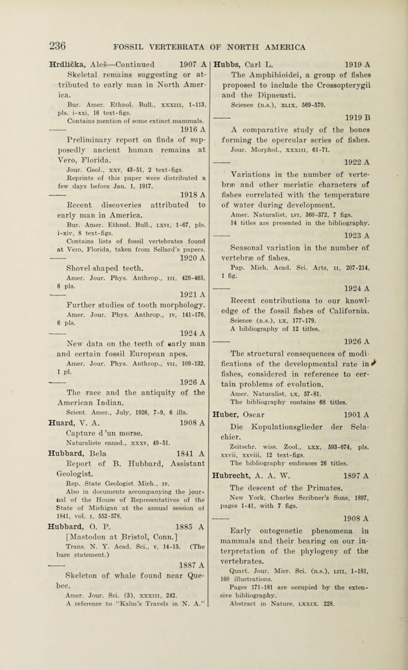 Hrdlicka, Ales—Continued 1907 A Skeletal remains suggesting or at¬ tributed to early man in North Amer¬ ica. Bur. Amer. Ethnol. Bull., xxxiii, 1-113, pis. i-xxi, 16 text-figs. Contains mention of some extinct mammals. —— 1916 A Preliminary report on finds of sup¬ posedly ancient human remains at Vero, Florida. Jour. Geol., xxv, 43-51, 2 text-figs. Reprints of this paper were distributed a few days before Jan. 1, 1917. - 1918 A Recent discoveries attributed to early man in America. Bur. Amer. Ethnol. Bull., LXVI, 1-67, pis. i-xiv, 8 text-figs. Contains lists of fossil vertebrates found at Vero, Florida, taken from Sellard’s papers. •-- 1920 A Shovel-shaped teeth. Amer. Jour. Phys. Anthrop., in, 429-465, 6 pis. - 1921 A Further studies of tooth morphology. Amer. Jour. Phys. Anthrop., iv, 141-176, 6 pis. - 1924 A New data on the teeth of «arly man and certain fossil European apes. Amer. Jour. Phys. Anthrop., vii, 109-132, 1 pi. 1926 A The race and the antiquity of the American Indian. Scient. Amer., July, 1926, 7-9, 6 ills. Huard, V. A. 1908 A Capture d’un morse. Naturaliste canad., xxxv, 49-51. Hubbard, Bela 1841 A Report of B. Hubbard, Assistant Geologist. Rep. State Geologist Mich., iv. Also in documents accompanying the jour¬ nal of the House of Representatives of the State of Michigan at the annual session of 1841, vol. I, 552-578. Hubbard, O. P. 1885 A [Mastodon at Bristol, Conn.] Trans. N. Y. Acad. Sci., v, 14-15. (The bare statement.) — 1887 A Skeleton of whale found near Que¬ bec. Amer. Jour. Sci. (3), xxxiii, 242. A reference to “Kalm’s Travels in N. A.” Hubbs, Carl L. 1919 A The Amphibioidei, a group of fishes proposed to include the Crossopterygii and the Dipneusti. Science (n.s.), XLix, 569-570. - 1919 B A comparative study of the bones forming the opercular series of fishes. Jour. Morphol., xxxiii, 61-71. — 1922 A Variations in the number of verte¬ bral and other meristic characters of fishes correlated with the temperature of Avater during development. Amer. Naturalist, lvi, 360-372, 7 figs. 14 titles are presented in the bibliography. -- 1923 A Seasonal variation in the number of vertebrae of fishes. Pap. Mich. Acad. Sci. Arts, ii, 207-214, 1 fig. - 1924 A Recent contributions to our knowl¬ edge of the fossil fishes of California. Science (n.s.), i.x, 177-179. A bibliography of 12 titles. - 1926 A The structural consequences of modi¬ fications of the developmental rate in ^ fishes, considered in reference to cer¬ tain problems of evolution. Amer. Naturalist, lx, 57-81. The bibliography contains 68 titles. Huber, Oscar 1901 A Die Kopulationsglieder der Sela- chier. Zeitschr. wiss. Zool., Lxx, 593-674, pis. xxvii, xxviii, 12 text-figs. The bibliography embraces 26 titles. Hubrecht, A. A. W. 1897 A The descent of the Primates. New York, Charles Scribner’s Sons, 1897, pages 1-41, with 7 figs. - 1908 A Early ontogenetic phenomena in mammals and their bearing on our in¬ terpretation of the phylogeny of the vertebrates. Quart. Jour. Micr. Sci. (n.s.), Liii, 1-181, 160 illustrations. Pages 171-181 are occupied by the exten¬ sive bibliography. •Ab.stract in Nature, Lxxix. 228.