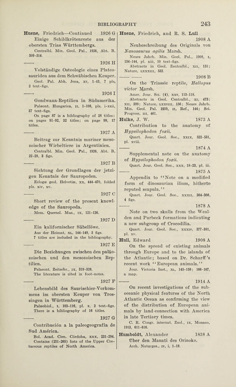 Huene, Friedrich—Continued 1926 G Einige Schildkrotenreste aus der obersten Trias Wiirttembergs. Centralbl. Min. Geol. Pal., 1926, Abt. B, 509-514. - 1926 H Volstiindige Osteologie eines Plateo- sauriden aus dem Scliwabischen Keuper. Geol. Pal. Abh. Jena, xv, 1-43, 7 pis, 2 text-figs. - 1926 1 Gondwana-Reptilien in Siidamerika. PalsBont. Hungarica, ii, 1-108, pis. i-xxii, 37 text-figs. On page 87 is a bibliography of 28 titles; on pages 91-92, 32 titles; on page 99, 17 titles. - 1927 A Beitrag zur Kenntnis mariner meso- zoischer Wirbeltiere in Argentinien. Centralbl. Min. Geol. Pal., 1926, Abt. B, 22-29, 3 figs. — 1927 B Sichtung der Grundlagen der jetzi- gen Kenntnis der Sauropoden. Eclogae geol. Helvetiae, xx, 444-470, folded pis. xiv, XV. - 1927 C Short review of the present knowl¬ edge of the Sauropoda. Mem. Queensl. Mus., ix, 121-126. - 1927D Ein kalifornischer Sabellbwe. Aus der Heimat, XL, 144-149, 5 figs. 7 titles are included in the bibliography. - 1927 E Die Beziehungen zwischen den palao- zoischen und den mesozoischen Eep- tilien. Palaeont. Zeitschr., ix, 319-326. The literature is cited in foot-notes. - 1927 F Lebensbild des Saurischier-Vorkom- mens im obersten Keuper von Tros- singen in Wiirttemberg. Palaeobioh, i, 103-116, pi. x, 2 text-figs. There is a bibliography of 16 titles. - 1927 G Contribucion a la paleogeografia de Sud America. Bob Acad. Cien. Cordoba, xxx, 231-294. Contains (251-265) lists of the Upper Cre¬ taceous reptiles of North America. Huene, Friedrich, and R. S. Lull 1908 A Neubeschreibung des Originals von Nanosaurus agilis Marsh. Neues Jahrb. Min. Geol. Pal., 1908, l, 134-144, pi. xiii, 10 text-figs. Abstracts in Geol. Zentralbl., xil, 151; Nature, lxxxiii, 532. -- - 1908 B On the Triassic reptile, Hallopus victor Marsh. Amer. Jour. Sci. (4), xxv, 113-118. Abstracts in Geol. Centralbl., xi, 473; XII, 599; Nature, lxxviii, 156; Neues Jahrb. Min. Geol. Pal. 1910, ii. Ref., 144; Sci. Progress, in, 461. Hulke, J. W. 1873 A Contribution to the anatomy of Hypsiloplwdon foxii. Quart. Jour. Geol. Soc., xxix, 522-531, pi. xviii. - 1874 A Supplemental note on the anatomy of Hypsiloplwdon foxii. Quart. Jour. Geol. Soc., xxx, 18-23, pi. iii. - 1875 A Appendix to “Note on a modified form of dinosaurian ilium, hitherto reputed scapula.” Quart. Jour. Geol. Soc., xxxii, 364-366, 4 figs. - 1878 A Note on two skulls from the Weal- den and Purbeck formations indicating a new subgroup of Crocodilia. Quart. Jour. Geol. Soc., xxxiv, 377-381, pi. XV. Hull, Edward 1908 A On the spread of existing animals through Europe and to the islands of the Atlantic; based on Dr. Scharff’s recent work ‘ ‘ European animals. ’ ’ Jour. Victoria Inst., XL, 145-159; 166-107, a map. - 1914 A On recent investigations of the sub- oceanic physical features of the North Atlantic Ocean as confirming the view of the distribution of European ani¬ mals by land-connection with America in late Tertiary times. C. R. Congr. internat. Zooh, ix, Monaco, 1913, 611-616. Humboldt, Alexander 1838 A liber den Manati des Orinoko. Arch. Naturges., iv, i, 1-18.