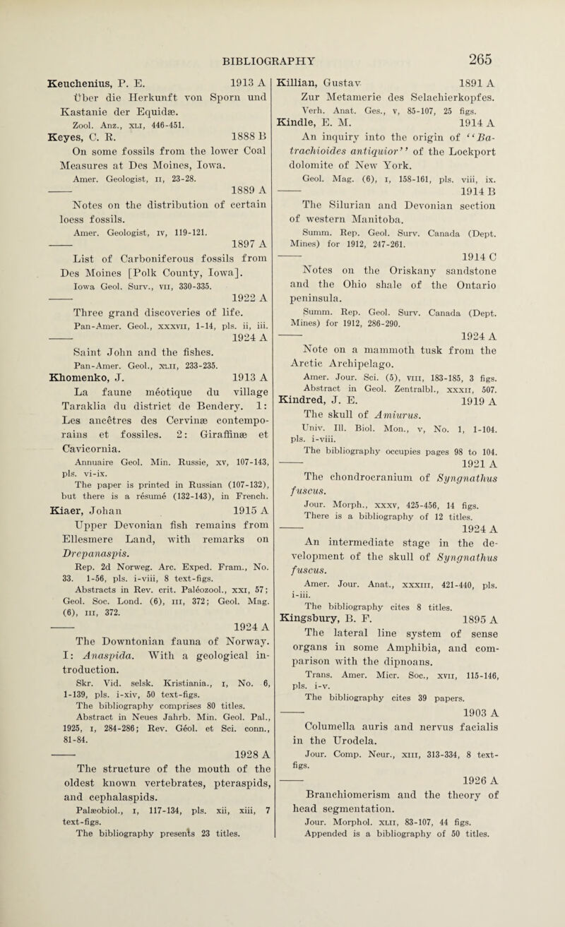 Keuclienius, P. E. 1913 A Tiber die Herkunft von SiToni und Kastanie der Equidae. Zool. Anz., XLi, 446-451. Keyes, C. R. 1888 B On some fossils from the lower Coal Measures at Des Moines, Iowa. Amer. Geologist, ii, 23-28. - 1889 A Notes on the distribution of certain loess fossils. Amer. Geologist, iv, 119-121. - 1897 A List of Carboniferous fossils from Des Moines [Polk County, Iowa], Iowa Geol. Surv., vil, 330-335. - 1922 A Three grand discoveries of life. Pan-Amer. Geol., xxxvii, 1-14, pis. ii, iii. - 1924 A Saint John and the fishes. Pan-Amer. Geol., x-Lii, 233-235. Khomenko, J. 1913 A La faune meotique du village Taraklia du district de Bendery. 1: Les ancetres des Cervinae contempo- rains et f ossiles. 2: Giraffinae et Cavicornia. Annuaire Geol. Min. Russie, xv, 107-143, pis. vi-ix. The paper is printed in Russian (107-132), but there is a resume (132-143), in French. Kiaer, Johan 1915 A Upper Devonian fish remains from Ellesmere Land, with remarks on Drepanaspis. Rep. 2d Norweg. Arc. Exped. Fram., No. 33. 1-56, pis. i-viii, 8 text-figs. Abstracts in Rev. crit. Paleozool., xxi, 57; Geol. Soc. bond. (6), in, 372; Geol. Mag. (6), III, 372. - 1924 A The Downtonian fauna of Norway. I: Anaspida. With a geological in¬ troduction. Skr. Vid. selsk. Kristiania., i. No. 6, 1-139, pis. i-xiv, 50 text-figs. The bibliography comprises 80 titles. Abstract in Neues Jahrb. Min. Geol. Pal., 1925, I, 284-286; Rev. Geol. et Sci. conn., 81-84. - 1928 A The structure of the mouth of the oldest known vertebrates, pteraspids, and cephalaspids. Palseobiol., i, 117-134, pis. xii, xiii, 7 text-figs. The bibliography presents 23 titles. Killian, Gustav 1891 A Zur Metamerie des Selaehierkopfes. Verb. Anat. Ges., v, 85-107, 25 figs. Kindle, E. M. 1914 A An inquiry into the origin of “ Ba- trachioides antiquior” of the Lockport dolomite of New York. Geol. Mag. (6), i, 158-161, pis. viii, ix. - 1914B The Silurian and Devonian section of western Manitoba. Summ. Rep. Geol. Surv. Canada (Dept. Mines) for 1912, 247-261. - 1914 C Notes on the Oriskany sandstone and the Ohio shale of the Ontario peninsula. Summ. Rep. Geol. Surv. Canada (Dept. Mines) for 1912, 286-290. - 1924 A Note on a mammoth tusk from the Arctic Archipelago. Amer. Jour. Sci. (5), viii, 183-185, 3 figs. Abstract in Geol. Zentralbl., xxxii, 507. Kindred, J. E. 1919 A The skull of Ammrus. Univ. Ill. Biol. Mon., v. No. 1, 1-104. pis. i-viii. The bibliography occupies pages 98 to 104. ■- 1921 A The chondrocranium of Syngnatlius fuscus. Jour. Morph., xxxv, 425-456, 14 figs. There is a bibliography of 12 titles. - 1924 A An intermediate stage in the de¬ velopment of the skull of Syngnatlius fuscus. Amer. Jour. Anat., xxxiii, 421-440, pis. i-iii. The bibliography cites 8 titles. Kingsbury, B. F. 1895 A Tlie lateral line system of sense organs in some Amphibia, and com¬ parison with the dipnoans. Trans. Amer. Micr. Soc., xvil, 115-146, pis. i-v. The bibliography cites 39 papers. - 1903 A Columella auris and nervus facialis in the Urodela. Jour. Comp. Neur., xiii, 313-334, 8 text- figs. - 1926 A Branchiomerism and the theory of head segmentation. Jour. Morphol. xui, 83-107, 44 figs. Appended is a bibliography of 50 titles.