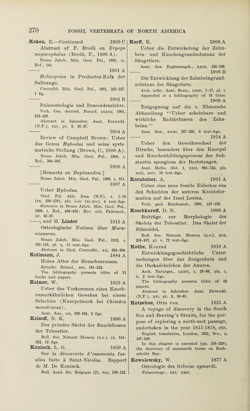 Koken, E.—Continued 1900 C Abstract of F. Broili on Eryops megacephalus (Broili, F., 1899 A). Neues Jahrb. Min. Geol. Pal., 1900, ii. Ref., 144. - 1901 A Eelicoprion in Productus-Kalk der Saltrange. Centralbl. Min. Geol. Pal., 1901, 225-227, 1 fig. - 1901B Palaeontologie und Deseendenzlehre. Verb. Ges. deutsch. Naturf, lxxiii, 1901, 213-228. Abstract in Jahresber. Anat. Entwickl. (N.F.), VIII, pt. 3, 85-87. - 1904 A Review of Campbell Brown; Ueber das Genus Hyhodus und seine syste- inatisehe Stellung (Browm, C., 1900 A). Neues Jahrb. Min. Geol. Pal., 1904, i. Ref., 304-305. - 1906 A [Remarks on Baptanodon.'] Neues Jahrb. Min. Geol. Pal., 1906, i, 311. - 1907 A Ueber Hyiodus. Geol. Pal. Abh. Jena (N.F), v, 1-18 (ix, 259-276), pis. i-iv (xi-xiv), 4 text-figs. Abstracts in Neues Jahrb. Min. Geol. Pal., 1909, I, Ref., 456-458; Rev. crit. Paleozool., XV, 85-87. -, and H. Linder 1913 A Osteologische Notizen iiber Murce- nosaurns. Neues Jahrb. Min. Geol. Pal., 1913, i, 101-115, pi. X, 11 text-figs. Abstract in Geol. Centralbl., xx, 393-394. Kollmann, J. 1884 A Holies Alter der Menschenrassen. Zeitschr. Ethnol., xvi, 181-212. The bibliography presents titles of 21 books and papers. Kolmer, W. 1923 A Ueber das Vorkommen eines Knoeh- enmarkahnlichen Gewebes bei einem Selachier (Knorpelmark bei Chimdra monstruosa). Anat. Anz., lvi, 529-534 , 2 figs. Kolzoff, N. K. 1896 A Das primare Skelet der Bauchflossen der Teleostier. Bull. Soc. Natural Moscou (n.s.), ix, 514- 522, 12 figs. Koninck, L. G. 1859 A Sur la decouverte d ’ossements fos- siles faite a Saiut-Nicolas. Rapport de M. De Koninck. Bull. Acad. Sci. Belgique (2), viii, 109-123. Korff, K. 1906 A Ueber die Entwickelung der Zalin- bein- und Knochengrundsubstanz der Siiugetiere. Anat. Anz. Erganzungsh., xxix, 132-136. -- 1906 B Die Entwdcklung der Zahnbeingrund- substanz der Saugetiere. Arch. mikr. Anat. Bonn., lxvii, 1-17, pi. i. Appended is a bibliography of 15 titles. - 1909 A Entgegnung auf die v. Ebnersche Abliandlung “Ueber scheinbare und wirkliche Radiarfasern des Zahn- beins. ’ ’ Anat. Anz., xxxv, 257-280, 8 text-figs. - 1914 A Ueber den Geweihwechsel der Ilirsche, besonders iiber den Knorpel und Knochenbildungsprocess der Sub¬ stantia spongiosa der Baststangen. Anat. Hefte, Abt. 1, xxii, 691-732, pis. xxiii, xxiv, 10 text-figs. Kornhuber, A. 1901 A Ueber eine neue fossile Eidechse aus den Scliichten der unteren Kreidefor- mation auf der Insel Lesina. Verh. geol. Reichsanst., 1901, 147-153. Koschkaroff, D. N. 1906 A Beitrage zur Morphologie des Skelets der Teleostier. Das Skelet der Siluroidei. Bull. Soc. Natural. Moscou (n.s.), xix, 208-307, pi. V, 72 text-figs. Kothe, Konrad 1910 A Entwicklungsgeschiclitliche Unter- suchungen iiber das Zungenbein und die Ohrknbchelchen der Anuren. Arch. Naturges., lxxvi, i, 29-66, pis. i, ii, 2 text-figs. The bibliography presents titles of 42 papers. Abstract in Jahresber. Anat. Entwickl. (N.F.), XVI, pt. 3, 59-61. Kotzebue, Otto von 1821 A A voyage of discovery in the South Sea and Beering’s Straits, for the pur¬ pose of exploring a north-east passage, undertaken in the year 1815-1818, etc. English translation, London, 1821, 8vo., i, 187-240. In this chapter is narrated (pp. 218-220), the discovery of mammoth bones on Esch- scholtz Bay. Kowalewsky, W. 1877 A Osteologie des Gelocus aymardi. Palaeontogr., xxi, xxii.