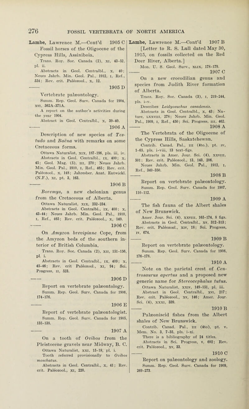 Lambe, Lawrence M.—Cont’d 1905 C Fossil horses of the Oligocene of the Cypress Hills, Assiniboia. Trans. Roy. Soc. Canada (2), xi, 43-52, pi. ii. Abstracts in Geol. Centralbl., x, 40; Neues Jahrb. Min. Geol. Pal., 1912, i. Ref., 534; Rev. crit. Paleozool., x, 12. - 1905 D Vertebrate palieontology. Summ. Rep. Geol. Surv. Canada for 1904, XVI, 362A-371A. A report on the author’s activities during the year 1904. Abstract in Geol. Centralbl., x, 39-40. - 1906 A Description of new species of Tes- tudo and Baena with remarks on some Cretaceous forms. Ottawa Naturalist, xix, 187-196, pis. iii, iv. Abstracts in Geol. Centralbl., ix, 400; x, 45; Geol. Mag. (5), iii, 270; Neues Jahrb. Min. Geol. Pal., 1910, i. Ref., 465; Rev. crit. Paleozool., x, 148; Jahresber. Anat. Entwickl. (N.r.), XI, pt. 3, 163. - 1906 B Boremys, a new chelonian genus from the Cretaceous of Alberta. Ottawa Naturalist, xix, 232-234. Abstracts in Geol. Centralbl., ix, 400; x, 43-44; Neues Jahrb. Min. Geol. Pal., 1910, I, Ref., 465; Rev. crit. Paleozool., x, 149. - 1906 C On Amyson hrevipinne Cope, from the Amyzon beds of the southern in¬ terior of British Columbia. Trans. Roy. Soc. Canada (2), xii, 151-156, pi. i. Abstracts in Geol. Centralbl., ix, 409; x, 45-46; Rev. crit Paleozool., xi, 94; Sci. Progress, ii, 523. - 1906 D Report on vertebrate palaeontology. Summ. Rep. Geol. Surv. Canada for 1906, 174-176. - 1906 E Report of vertebrate palaeontologist. Summ. Rep. Geol. Surv. Canada for 1905, 135-138. -- 1907 A On a tooth of Ovibos from the Pleistocene gravels near Midway, B. C. Ottawa Naturalist, xxi, 15-18, pi. i. Tooth referred provisionally to Ovibos moschatus. Abstracts in Geol. Centralbl., x, 41; Rev. crit. Paleozool., xi, 220. Lambe, Lawrence M.—Cont’d 1907 B [Letter to R. S. Lull dated May 30, 1915, on fossils collected on the Red Deer River, Alberta.] Mon. U. S. Geol. Surv., xux, 178-179. - 1907 C On a new crocodilian genus and species from Judith River formation of Alberta. Trans. Roy. Soc. Canada (3), i, 219-244, pis. i-v. Describes Leidyosuchus canadensis. Abstracts in Geol. Centralbl., x, 43; Na¬ ture, Lxxviii, 278; Neues Jahrb. Min. Geol. Pal., 1909, I, Ref., 450; Sci. Progress, in, 462. - 1908 A The Vertebrata of the Oligocene of the Cypress Hills, Saskatchewan. Contrib. Canad. Pal., in (4to.), pt. iv, 1-65, pis. i-viii, 13 text-figs. Abstracts in Amer. Jour. Sci. (4), xxvni, 501; Rev. crit. Paleozool., 13, 143, 206. Neues Jahrb. Min. Geol. Pal., 1912, i. Ref., 349-350. - 1908B Report on vertebrate palaeontology. Summ. Rep. Geol. Surv. Canada for 1907, 110-112. -- 1909 A The fish fauna of the Albert shales of New Brunswick. Amer. Jour. Sci. (4), xxvni, 165-174, 8 figs. Abstracts in Geol. Centralbl., xv, 312-313; Rev. crit. Paleozool., xiv, 18; Sci. Progress, IV, 674. - 1909 B Report on vertebrate palaeontology. Summ. Rep. Geol. Surv. Canada for 1908, 176-178. - 1910 A Note on the parietal crest of Cen- trosaurus aperius and a proposed new generic name for Stereocephalus tutus. Ottawa Naturalist, xxiv, 149-151, pi. iii. Abstract in Geol. Centralbl., xvi, 217; Rev. crit. Paleozool., xv, 146; Amer. Jour. Sci. (4), XXXI, 339. - 1910B Palaeoniscid fishes from the Albert shales of New Brunswick. Contrib. Canad. Pal., in (4to), pt. v. Mem. No. 3, 7-35, pis. i-xi. There is a bibliography of 24 titles. -Abstracts in Sci. Progress, v, 692; Rev. crit. Paleozool., xv, 33. - 1910 C Report on palaeontology and zoology. Summ. Rep. Geol. Surv. Canada for 1909, 269-273.