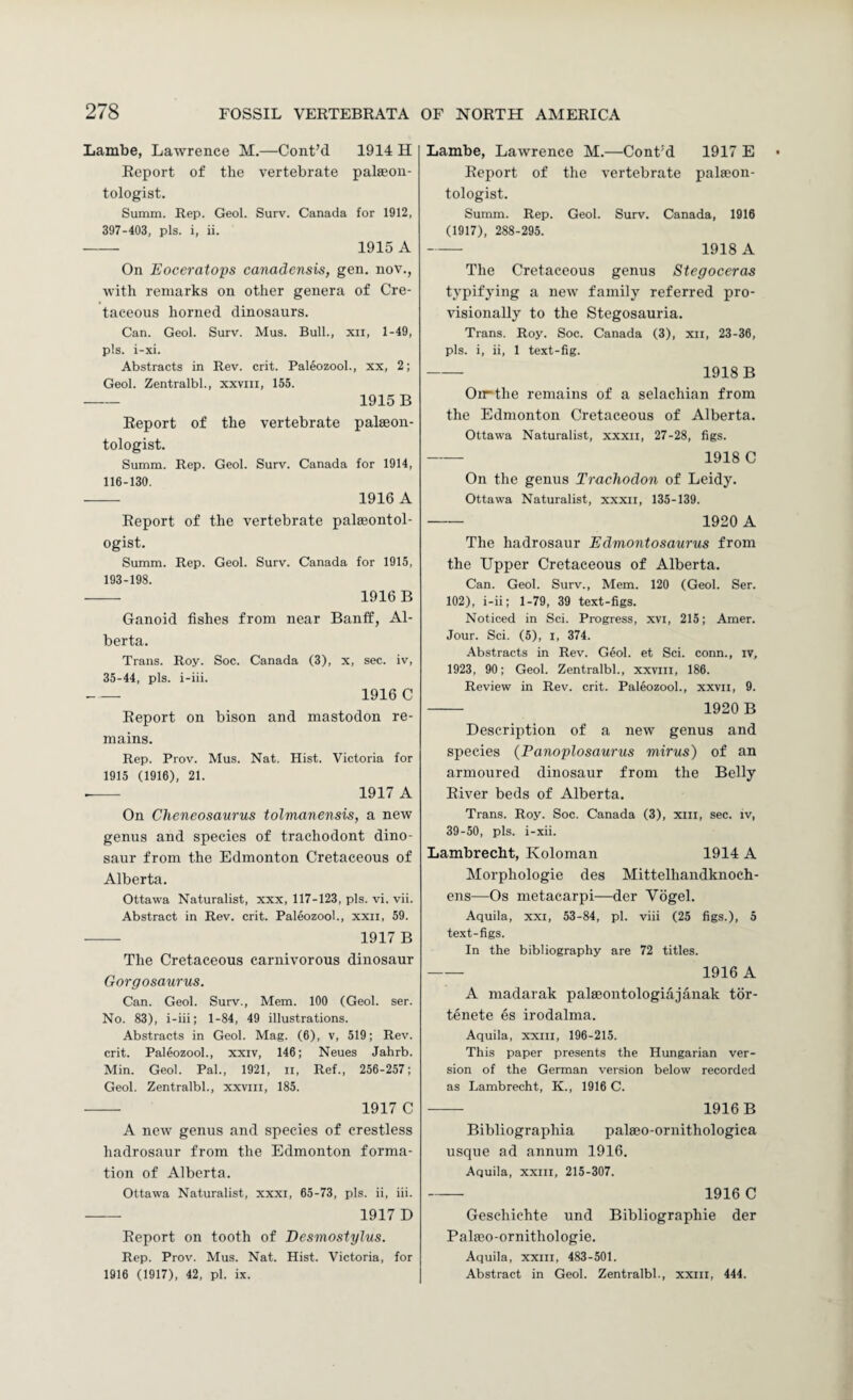 Lambe, Lawrence M.—Cont’d 1914 H Report of the vertebrate palaeon¬ tologist. Summ. Rep. Geol. Surv. Canada for 1912, 397-403, pis. i, ii. - 1915 A On Eoceratops canadensis, gen. nov., with remarks on other genera of Cre¬ taceous horned dinosaurs. Can. Geol. Surv. Mus. Bull., xii, 1-49, pis. i-xi. Abstracts in Rev. crit. Paleozool., xx, 2; Geol. Zentralbl., xxviii, 155. - 1915 B Report of the vertebrate palaeon¬ tologist. Summ. Rep. Geol. Surv. Canada for 1914, 116-130. - 1916 A Report of the vertebrate palaeontol¬ ogist. Summ. Rep. Geol. Surv. Canada for 1915, 193-198. - 1916 B Ganoid fishes from near Banff, Al¬ berta. Trans. Roy. Soc. Canada (3), x, sec. iv, 35-44, pis. i-iii. - 1916 C Report on bison and mastodon re¬ mains. Rep. Prov. Mus. Nat. Hist. Victoria for 1915 (1916), 21. --- 1917 A On Cheneosaurus tolmanensis, a new genus and species of trachodont dino¬ saur from the Edmonton Cretaceous of Alberta. Ottawa Naturalist, xxx, 117-123, pis. vi. vii. Abstract in Rev. crit. Paleozool., xxii, 59. - 1917 B The Cretaceous carnivorous dinosaur Gorgosaurus. Can. Geol. Surv., Mem. 100 (Geol. ser. No. 83), i-iii; 1-84, 49 illustrations. Abstracts in Geol. Mag. (6), v, 519; Rev. crit. Paleozool., xxiv, 146; Neues Jahrb. Min. Geol. Pal., 1921, ii. Ref., 256-257; Geol. Zentralbl., xxviil, 185. - 1917 C A new genus and species of crestless hadrosaur from the Edmonton forma¬ tion of Alberta. Ottawa Naturalist, xxxi, 65-73, pis. ii, iii. ■- 1917 D Report on tooth of Desinostylus. Rep. Prov. Mus. Nat. Hist. Victoria, for 1916 (1917), 42, pi. ix. Lambe, Lawrence M.—Cont'd 1917 E Report of the vertebrate pala?on- tologist. Summ. Rep. Geol. Surv. Canada, 1916 (1917), 288-295. - 1918 A The Cretaceous genus Stegoceras typifying a new family referred pro¬ visionally to the Stegosauria. Trans. Roy. Soc. Canada (3), xii, 23-36, pis. i, ii, 1 text-fig. - 1918 B Oii“the remains of a selachian from the Edmonton Cretaceous of Alberta. Ottawa Naturalist, xxxii, 27-28, figs. - 1918 C On the genus Trachodon of Leidy. Ottawa Naturalist, xxxii, 135-139. - 1920 A The hadrosaur Edmontosaurus from the Upper Cretaceous of Alberta. Can. Geol. Surv., Mem. 120 (Geol. Ser. 102), i-ii; 1-79, 39 text-figs. Noticed in Sci. Progress, xvi, 215; Amer. Jour. Sci. (5), I, 374. Abstracts in Rev. Geol. et Sci. conn., iv, 1923, 90; Geol. Zentralbl., xxviii, 186. Review in Rev. crit. Paleozool., xxvii, 9. - 1920 B Description of a new genus and species {Panoplosaurus mirus) of an armoured dinosaur from the Belly River beds of Alberta. Trans. Roy. Soc. Canada (3), xiii, sec. iv, 39-50, pis. i-xii. Lambrecbt, Koloman 1914 A Morphologie des Mittelhandknoch- ens—Os metacarpi—der Vogel. Aquila, xxi, 53-84, pi. viii (25 figs.), 5 text-figs. In the bibliography are 72 titles. - 1916 A A madarak palseontologiajanak tor- tenete es irodalma. Aquila, xxiii, 196-215. This paper presents the Hungarian ver¬ sion of the German version below recorded as Lambrecht, K., 1916 C. - 1916B Bibliographia palaeo-ornithologica usque ad annum 1916. Aquila, xxin, 215-307. - 1916 C Gesehichte und Bibliographie der Palaio-ornithologie. Aquila, XXIII, 483-501. Abstract in Geol. Zentralbl., xxiii, 444.