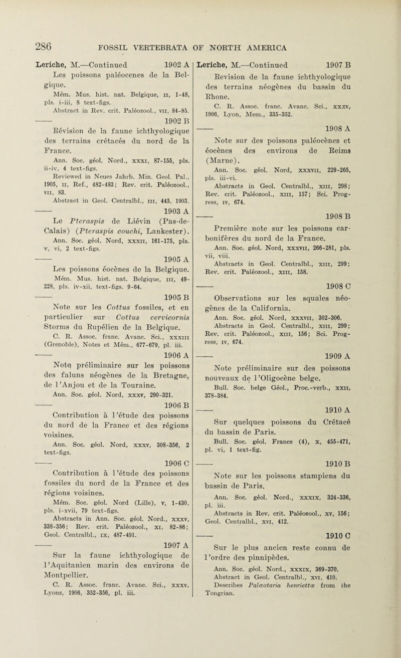 Leriche, M.—Continued 1902 A Les poissons paleoeenes de la Bel¬ gique. Mem. Mus. hist. nat. Belgique, ii, 1-48, pis. i-iii, 8 text-figs. Abstract in Rev. crit. Paleozool., vn, 84-85. - 1902 B Revision de la faime ichthyologique des terrains cretaces du nord de la France. Ann. Soc. geol. Nord., xxxi, 87-155, pis. ii-iv, 4 text-figs. Reviewed in Neues Jahrb. Min. Geol, Pal., 1905, II, Ref., 482-483; Rev. crit. Paleozool., VII, 83. Abstract in Geol. Centralbl., iii, 445, 1903. - 1903 A Le Pteraspis de Lievin (Pas-de- Calais) (Pteraspis couchi, Lankester). Ann. Soc. geol. Nord, xxxii, 161-175, pis. v, vi, 2 text-figs. - 1905 A Les poissons eocenes de la Belgique. Mem. Mus. hist. nat. Belgique, in, 49- 228, pis. iv-xii, text-figs. 9-64. - 1905 B Note sur les Coitus fossiles, et en particulier sur Coitus cervicornis Storms du Rupelien de la Belgique. C. R. Assoc, franc. Avanc. Sci., xxxiii (Grenoble), Notes et Mem., 677-679, pi. iii. - 1906 A Notq preliniinaire sur les poissons des faluns neogenes de la Bretagne, de 1’Anjou et de la Touraine. Ann. Soc. geol. Nord, xxxv, 290-321. -- 1906 B Contribution a 1 ’etude des poissons du nord de la France et des regions voisines. Ann. Soc. geol. Nord, xxxv, 308-356, 2 text-figs. - 1906 C Contribution a 1 ’etude des poissons fossiles du nord de la France et des regions voisines. Mem. Soc. geol. Nord (Lille), v, 1-430, pis. i-xvii, 79 te.xt-figs. Abstracts in Ann. Soc. geol. Nord., xxxv, 338-356; Rev. crit. Paleozool., xi, 82-86; Geol. Centralbl., ix, 487-491. ■- 1907 A Sur la faune ichthyologique de I’Aquitanien niarin des environs de Montpellier. C. R. Assoc, franc. Avanc. Sci., xxxv, Lyons, 1906, 352-356, pi. iii. Leriche, M.—Continued 1907 B Revision de la faune ichthyologique des terrains neogenes du bassin du Rhone. C. R. Assoc, franc. Avanc. Sci., xxxv, 1906, Lyon, Mem., 335-352. - 1908 A Note sur des poissons paleoeenes et eocenes des environs de Reims (Marne). Ann. Soc. geol. Nord, xxxvii, 229-265, pis. iii-vi. •Abstracts in Geol. Centralbl., xiii, 298; Rev. crit. Paleozool., xiii, 157; Sci. Prog¬ ress, IV, 674. - 1908 B Premiere note sur les poissons car- boniferes du nord de la France. Ann. Soc. geol. Nord, xxxvii, 266-281, pis. vii, viii. Abstracts in Geol. Centralbl., xiii, 299; Rev. crit. Paleozool., xiii, 158. - 1908 C Observations sur les squales neo¬ genes de la California. Ann. Soc. geol. Nord, xxxvii, 302-306. Abstracts in Geol. Centralbl., xiii, 299; Rev. crit. Paleozool., xiii, 156; Sci. Prog¬ ress, IV, 674. - 1909 A Note preliniinaire sur des poissons nouveaux de I’Oligocene beige. Bull. Soc. beige Geol., Proc.-verb., xxii, 378-384. — 1910 A Sur quelques poissons du Cretac6 du bassin de Paris. Bull. Soc. geol. France (4), x, 455-471, pi. vi, 1 text-fig. - 1910 B Note sur les poissons stampiens du bassin de Paris. Ann. Soc. geol. Nord., xxxix, 324-336, pi. iii. Abstracts in Rev. crit. Paleozool., xv, 156; Geol. Centralbl., xvi, 412. - 1910 C Sur le plus ancien reste connu de I’ordre des pinnipedes. Ann. Soc. geol. Nord., xxxix, 369-370. Abstract in Geol. Centralbl., xvi, 410. Describes Palmotaria henriettcB from the Tongrian.