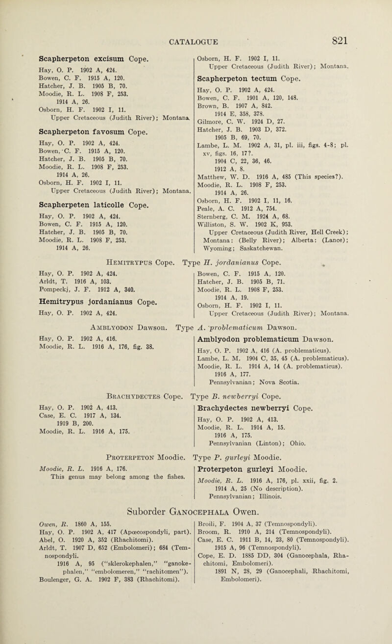 Scapherpeton excisum Cope. Hay, O. P. 19-02 A, 424. Bowen, C. F. 1915 A, 120. Hatcher, J. B. 1905 B, 70. Moodie, R. L. 1908 F, 253. 1914 A, 26. Osborn, H. F. 1902 I, 11. Upper Cretaceous (Judith River); Montana, Scapherpeton favosum Cope. Hay, O. P. 1902 A, 424. Bowen,-C. F. 1915 A, 120. Hatcher, J. B. 1905 B, 70. Moodie, R. L. 1908 F, 253. 1914 A, 26. Osborn, H. F. 1902 I, 11. Upper Cretaceous (Judith River); Montana. Scapherpeten laticolle Cope. Hay, O. P. 1902 A, 424. Bowen, C. F. 1915 A, 120. Hatcher, J. B. 1905 B, 70. Moodie, R. L. 1908 F, 253. 1914 A, 26. Hemitrypus Cope. Hay, O. P. 1902 A, 424. Arldt, T. 1916 A, 103. Pompeckj, J. F. 1912 A, 340. Hemitrypus jordanianus Cope. Hay, O. P. 1902 A, 424. Osborn, H. F. 1902 I, 11. Upper Cretaceous (Judith River); Montana. Scapherpeton tectum Cope. Hay, O. P. 1902 A, 424. Bowen, C. F. 1901 A, 120, 148. Brown, B. 1907 A, 842. 1914 E, 358, 378. Gilmore, C. W. 1924 D, 27. Hatcher, J. B. 1903 D, 372. 1905 B, 69, 70. Lambe, L. M. 1902 A, 31, pi. iii, figs. 4-8; pi. XV, figs. 16, 17?. 1904 C, 22, 36, 46. 1912 A, 8. Matthew, W. D. 1916 A, 485 (This species?). Moodie, R. L. 1908 F, 253. 1914 A, 26. Osborn, H. F. 1902 I, 11, 16. Peale, A. C. 1912 A, 754. Sternberg, C. M. 1924 A, 68. Williston, S. W. 1902 K, 953. Upper Cretaceous (Judith River, Hell Creek) ; Montana: (Belly River); Alberta: (Lance); Wyoming; Saskatchewan. Type K. jordanianus Cope. Bowen, C. F. 1915 A, 120. Hatcher, J. B. 1905 B, 71. Moodie, R. L. 1908 F, 253. 1914 A, 19. Osborn, H. F. 1902 I, 11. Upper Cretaceous (Judith River); Montana. Amblyodon Dawson. Hay, O. P. 1902 A, 416. Moodie, R. L. 1916 A, 176, fig. 38. Brachydectes Cope. Hay, O. P. 1902 A, 413. Case, E. C. 1917 A, 134. 1919 B, 200. Moodie, R. L. 1916 A, 175. Proterpeton Moodie. Moodie, R. L. 1916 A, 176. This genus may belong among the fishes. Type A. 'prohlematicum Dawson. Amblyodon prohlematicum Dawson. Hay, O. P. 1902 A, 416 (A. problematicus). Lambe, L. M. 1904 C, 35, 45 (A. problematicus). Moodie, R. L. 1914 A, 14 (A. problematicus). 1916 A, 177. Pennsylvanian; Nova Scotia. Type B. neivberryi Cope. Brachydectes newberryi Cope. Hay, O. P. 1902 A, 413. Moodie, R. L. 1914 A, 15. 1916 A, 175. Pennsylvanian (Linton); Ohio. Type P. gurleyi Moodie. Proterpeton gurleyi Moodie. Moodie, R. L. 1916 A, 176, pi. xxii, fig. 2. 1914 A, 25 (No description). Pennsylvanian; Illinois. Suborcier Ganocephala Owen. Owen, R. 1860 A, 155. Hay, O. P. 1902 A, 417 (Apoecospondyli, part). Abel, O. 1920 A, 352 (Rhachitomi). Arldt, T. 1907 D, 652 (Embolomeri); 684 (Tem- nospondyli. 1916 A, 95 (“sklerokephalen,” “ganoke- phalen,” “embolomeren,” “rachitomen”). Boulenger, G. A. 1902 F, 383 (Rhachitomi). Broili, F. 1904 A, 37 (Temnospondyli). Broom, R. 1910 A, 214 (Temnospondyli). Case, E. C. 1911 B, 14, 23, 80 (Temnospondyli). 1915 A, 96 (Temnospondyli). Cope, E. D. 1885 DD, 304 (Ganocephala, Rha¬ chitomi, Embolomeri). 1891 N, 28, 29 (Ganocephali, Rhachitomi, Embolomeri).