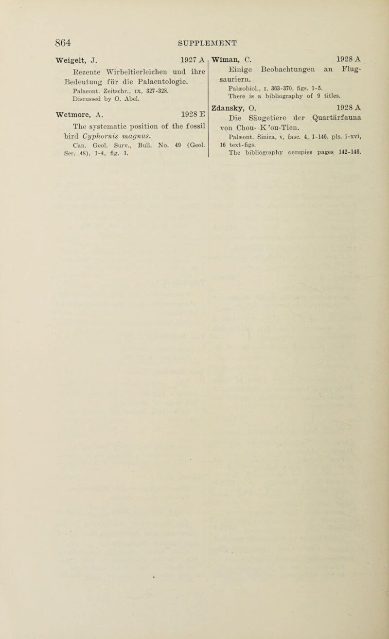 Weigelt, J. 1927 A Rezente Wirbeltierleichen und ihre Bedeutung fiir die Palaentologie. Palaeont. Zeitschr., ix, 327-328. Discussed by O. Abel. Wetmore, A. 1928 E The systematic position of the fossil bird Cyphornis magnus. Can. Geol. Surv., Bull. No. 49 (Geol. Sen. 48), 1-4, fig. 1. Wiman, C. 1928 A Eiiiige Beobaehtungen an Flug- sauriern. Palaeobiol., i, 363-370, figs. 1-5. There is a bibliography of 9 titles. Zdansky, O. 1928 A Die Saugetiere der Quartiirfauna von Chou- K’ou-Tien. Palsont. Sinica, v, fasc. 4, 1-146, pis. i-xvi, 16 text-figs. The bibliography occupies pages 142-146.