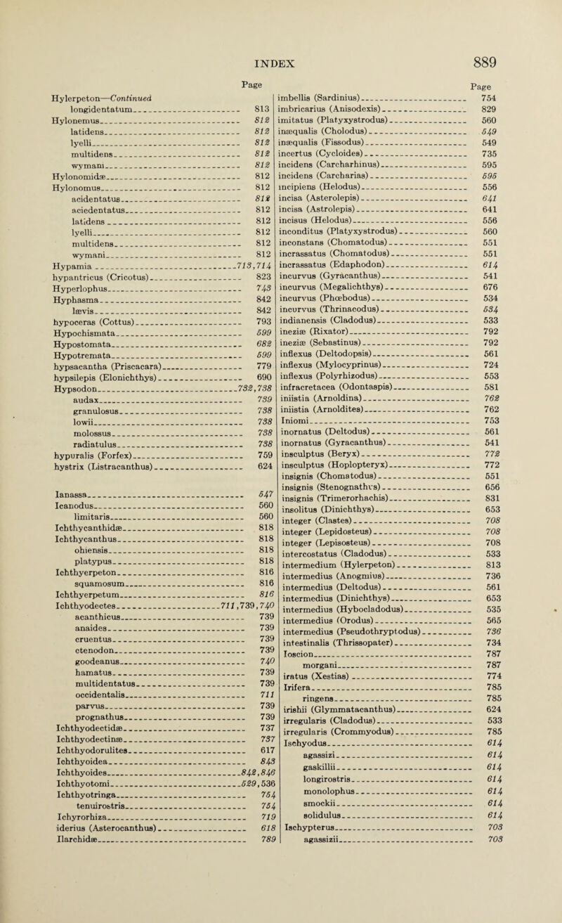 Page Hylerpeton—Continued longidentatum_ 813 HylonemuB_ SIS latideiis_ SIS lyelli_ SIS multidens_ SIS wymam_ SIS Hylonomid®_ 812 Hylonomus_ 812 acidentatus_ SIS aciedentatus_ 812 latidens_ 812 lyelli_ 812 multidens_ 812 wymani_ 812 Hypamia_713,714 hypantricus (Cricotus)_ 823 Hyperlophus_ 743 Hyphasma_ 842 Iffivis_ 842 hypoceras (Cottus)_ 793 Hypochismata_ S99 Hypostomata_ 6SS Hypotremata_ 699 hypsacantha (Priscacara)_ 779 hypsilepia (Elonichthys)_ 690 Hypsodon_7SS, 73S audax_ 739 granulosus_ 738 lowii_ 738 molossus_ 738 radiatulus_ 738 hypuralis (Forfex)_ 759 hystrix (Listracanthus)_ 624 lanassa_ 647 Icanodus_ 560 limitaris_ 560 Ichthycanthidse_ 818 Ichthycanthus_ 818 ohiensis_ 818 platypus_ 818 Ichthyerpeton_ 816 squamosum_ 816 Ichthyerpetum_ 816 Ichthyodectes__711,739,740 acanthicua_ 739 anaides_ 739 cruentus_ 739 otenodon_ 739 goodeanus_ 740 hamatus_ 739 multidentatus_ 739 occidentalis_ 711 parvus_ 739 prognathuB_ 739 Ichthyodectidse_ 737 Ichthyodectinie_ 737 Ichthyodorulites_ 617 lohthyoidea_ 843 Ichthyoides_843,846 Ichthyotomi_6S9,536 Ichthyotringa_ 764 tenuirobtris_ 764 Ichyrorhiza_ 719 iderius (Asterocanthus)_ 618 Ilarchidee_ 789 Page imbellis (Sardinius)_ 754 imbricarius (Anisodexis)_ 829 imitatus (Platyxystrodus)_ 560 insequalis (Cholodus)- 549 inffiqualis (Fissodus)_ 549 incertus (Cycloides)_ 735 incidens (Carcharhinus)_ 595 incidens (Carcharias)_ 696 mcipiens (Helodus)_ 556 incisa (Asterolepis)_ 64I incisa (Astrolepis)_ 641 incisus (Helodus)_ 556 inconditus (Platyxystrodus)- 560 inconstans (Chomatodus)- 651 incrassatus (Chomatodus)- 551 incrassatus (Edaphodon)- 614 incurvus (Gyracanthus)- 541 incurvus (Megalichthys)- 676 incurvus (Phcebodus)_ 534 incurvus (Thrinacodus)_ 6S4 indianensis (Cladodus)- 533 ineziffi (Rixator)_ 792 ineziaj (Sebastinus)- 792 inflexus (Deltodopsis)- 561 inflexus (Mylocyprinus)- 724 inflexus (Polyrhizodus)- 553 infracretacea (Odontaspis)- 581 iniistia (Arnoldina)_ 76S iniistia (Arnolditea)_ 762 Iniomi_ 753 inornatus (Deltodus)- 561 inornatus (Gyracanthus)- 541 insculptus (Beryx)- 77S insculptus (Hoplopteryx)-- 772 insignia (Chomatodus)- 551 insignia (Stenognathrs)- 656 insignia (Trimerorhachis)- 831 insolitus (Dinichthys)- 653 integer (Clastes)- 708 integer (Lepidosteus)- 708 integer (Lepisosteus)- 708 intercostatus (Cladodus)- 533 intermedium (Hylerpeton)_ 813 intermedins (Anogmius)- 736 intermedins (Deltodus)- 561 intermedins (Dinichthys)- 653 intermedius (Hybocladodus)_ 535 intermedins (Orodus)- 665 intermedius (Pseudothryptodus)- 736 intestinalia (Thrissopater)_ 734 loscion_ 787 morgani_ 787 iratus (Xestias)_ 774 Irifera_ 785 ringens_ 785 irishii (Glymmatacanthus)_ 624 irregularis (Cladodus)_ 533 irregularis (Crommyodus)- 785 Ischyodus_ 6I4 agassizi_ 614 gaskillii___ 614 longirostris_ 614 monolophus_ 614 smockii_ 614 solidulus_ 614 Ischypterus_ 703 agassizii_ 703