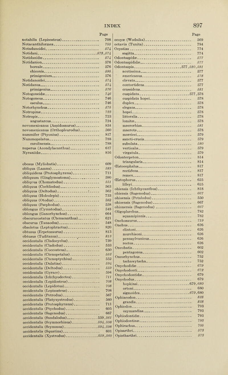 Page Page notabilis (Lepisosteus)_ 708 Notaoanthiformes_ 765 Notadanoidei_ 574 Notidani_ 573,574 Notidanidce_ 674 Notidanion_ 576 boreale_ 576 chiconis_ 695 primigenium_ 576 Notidanoidei_ 574 Notidanus_ 574 primigenius_ 676 Notogoneidse_ 746 Notogoneus_ 746 osculus_ 746 Notorhyncbus_ 676 Notropin®_ 7S3 Notropis_ 723 angustarcus_ 724 novomexicanus (Aspidosaurus)_ 834 novomexicanus (Orthopleurodus)_ 560 nummifer (Ptyonius)_ 817 Nummopalatus_ 788 carolinensis_ 788 nuperus (Acondylacanthus)_ 617 Nyraniidffi_ 816 obesus (Myliobatis)_ 609 obliqua (Lamna)_ 583 obliquidens (Protosphyr®na)_ 711 obliquum (Ginglymostoma)_ 590 obliqvus (Chomatodus)_ 551 obliquus (Cochliodus)_ 563 obliquus (Deltodus)_i_ 562 obliquus (Holcolepis)_ 733 obliquus (Otodus)_ 582 obliquus (Psephodus)_ 558 oblongus (Cymatodus)_ 548 oblongus (Ganorhynchus)_ 664 obscuracostatus (Ctenacanthus)_ 621 obscurus (Tanaodus)_ 548 obsoletus (Leptophractus)_ 820 obtusus (Erpetosaurus)_ 813 obtusus (Tuditanus)_^_ 813 occidentalis (Cladocyclus)_ 739 occidentalis (Cladodus)_ 533 occidentalis (Coccosteus)_ 650 occidentalis (Ctenopetalus)_ 552 occidentalis (Ctenoptychius)_ 552 occidentalis (Dalatias)_ 594 occidentalis (Deltodus)_ 659 occidentalis (Gyrace)_ 594 occidentalis (Ichthyodectes)_ 711 occidentalis (Lepidosteus)_ 708 occidentalis (Lepidotus)_ 708 occidentalis (Lepisosteus)_ 708 occidentalis (Petrodus)_ 567 occidentalis (Platyxystrodus)_ 560 occidentalis (Protosphyrana)_ 711 occidentalis (Ptychodus)_ 605 occidentalis (Sagenodus)_ 667 occidentalis (Sandalodus)_559,551 occidentalis (Scymnorhinus)_594.598 occidentalis (Scymmus)_694,698 occidentalis (Squatina)_ 601 occidentalis (Xystrodus)_55.9,560 ocoyffi (Wodnika)_ octavia (Tunita)_ Ocystias_ sagitta_ Odontaspid®_ Odontaspididffi_ Odontaspis_ acutissima_ americanus_ clavata_ contortidens_ crassidens_ cuspidata_ cuspidata hopei_ duplex_ elegans_ hopei-. 1_ littoralis_ lomit®_ inacrorhiza_ macrota_ morricei_ sancti-crucis_ subulata_ verticalis_ virgatula_ Odonterpeton_ triangularis_ CEstocephalus_ rectidens_ remex_ (Estophorus_ lilleyi_ ohiensis (Ichthycanthus) ohiensis (Sagenodus)_ ohioensis (Petalodus)_ ohioensis (Sagenodus)_ ohionensis (Sagenodus) _ Oligoplarchus_ squamipinnis_ Onchosaurus_ Onchus_ clintoni_ murchisoni_ pennsylvanicus_ rectus_ Oncobatis_ pentagonus_ Oncorhynchus_ tschawytscha_ Onychodidffi_ Onychodonti_ Ony chodontidffi_ Onychodus_ hopkinsi_ ortoni_ sigmoides_ Ophiacodon_ grandis_ Ophiodon_ ozymandias_ Ophiodontid®_ Ophiodontin®_ Ophirachus_ Opisarthri_ Opistharthri_ _ 569 _ 784 _ 774 _ 774 _ 677 _ 577 677,680,681 _ 577 _ 578 _ 577 _ 577 _ 581 _577,578 _ 578 _ 578 _ 578 _ 578 _ 678 -_ 578 _ 681 _ 578 _ 579 _ 579 _ 580 _ 579 _ 579 _ 814 _ 814 _ 817 _ 817 _ 817 _ 625 _ 625 _ 818 _ 667 _ 550 __ 667 _ 667 _ 782 _ 782 _ 719 _ 626 _ 626 _ 626 _ 626 _ 626 _ 602 _ 602 _ 752 _ 752 _ 679 _ 672 _ 679 _ 679 _679,680 _ 680 _579,680 _ 828 _ 828 _ 793 _ 793 _ 793 _ 793 _ 706 _ 573 _ 573