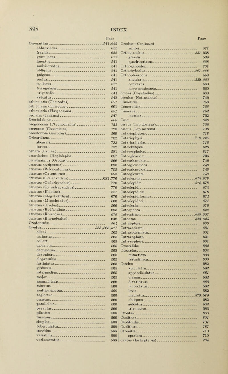 Page Orocanthus_541,6M abbreviatiis_ fragilis_ 62^ granulatiis_ 622 lineatus_ 541 multisenatus_ 541 obliquus_ 541 pnigeus- 541 rectus_ 541 atellatus_ 627 triangularis_ 541 trigcnalis_ 541 vetustus_ 542 orbicularis (Cheirodus)_ 691 orbicularis (Chirodus)_ 691 orbicularis (Platjsomus)_ 691 ordiana (Janassa)_ 547 Orectolobidae_ 689 oregonensis (Ptychocheilus)_ 723 oregonus (Chasmistes)_ 720 oreodontiis (Acrodus)_ 569 Oricardinus_ 732 sheareri_ 732 tortus_ 732 ornata (Lamna)_ 581 ornatissima (Haplolepis)_ 687 ornatissimus (Orodus)_ 566 ornatus (Acipenser)_ 696 ornatus (Belonostomus)_ 705 ornatus (Catopterus)_ 693 ornatus (Ccnlacanthus)_681,776 ornatus (Ccelorhynchus)_ 776 ornatus (Cylindracantbus)_ 776 ornatus (Helodus)_ 557 ornatus (Megslichthys)_._ 676 ornatus (Mesodmodus)_ 566 ornatus (Orodus)_ 566 ornatus (Redfieldius)_ 693 ornatus (Rhizodus)_ 676 ornatus (Ehyncbodus)_ 648 Orodontidae_ 564 Orodus.. 533,565,571 alleni_ 565 carinatus_ 565 colletti- 565 dajdaleus_ 565 decussatus_ 565 devonicus_ 565 elegantulus_ 565 fastigiatus_ 565 gibbosus_ 565 intermedius_ 565 major__ 565 mammillaris_ 566 minutus_ 566 multicarinatus_ 566 neglectus_ 566 ornatus__ 566 parallcUus_ 566 parvulus_ 566 plicatus_ 566 ramosus_ 566 simplex_ 566 tuberculatus_ 566 turgidus- 566 variabilis_ 566 variocostatus_ 566 Page Orodus—Continued white!_ 571 Orthacanthus. ___637,538 gracilis_ 538 quadriseriatus_ 538 Orthoganoidei_ 701 Ort hohybodus_567,668 Orthopleurodus_ 559 angularis_559,660 convexus_ 560 novo-mexicanus_ 560 ortoni (Onychodus)_ 680 osculus (Notogoneus)_ 746 Osmerida*_ 753 Osmeroides_ 736 Osmerus_ 752 mordax_ 752 Ossei_ 628 osseus (I.epidosteus)_ 708 osseus (Lepisosteus)_ 708 Ostariophysea;_ 718 Ostariophysi_718,726 Ostariophysise_ 718 Osteichthyes_ 628 Osteocephalus_ 817 Osteoglossidae_ 736 Osteoglossoidffi_ 748 Osteoglossoidea_ 748 Osteoglossoidei_ 748 Osteoglossum_ 749 Osteolepida_672,678 Osteolepid®_672,678 Osteolepidi_ 672 Osteolepididffi_ 678 Osteolepidiformes_ 672 Osteolepidoti_ 671 Osteolepis_ 678 Osteophora_ 629 Osteostraci_636,637 Osteozoa_623,624 Ostinopteri_ 630 Ostracodermi_ 631 Ostracodermata_ 631 Ostracophora_ 631 Ostracophori_1_ 631 Otocoelidse_ 832 Otocoelus_ 832 mimeticus_ 833 testudineus_ 833 Otodus_ 582 apiculatus_ 582 appendiculatus_ 681 crassus_ 582 divaricatus_ 683 lanceolatus_ 582 levis_ 582 macrotus_578,579 obliquus_ 582 sulcatus_ 582 trigonatus_ 583 Otolites_ 800 Otolithes_ 801 Otolithidae_ 787 Otolithus__ 787 Otomitla_ 710 speciosa_ 710 ovatus (Ischypterus)_ 704