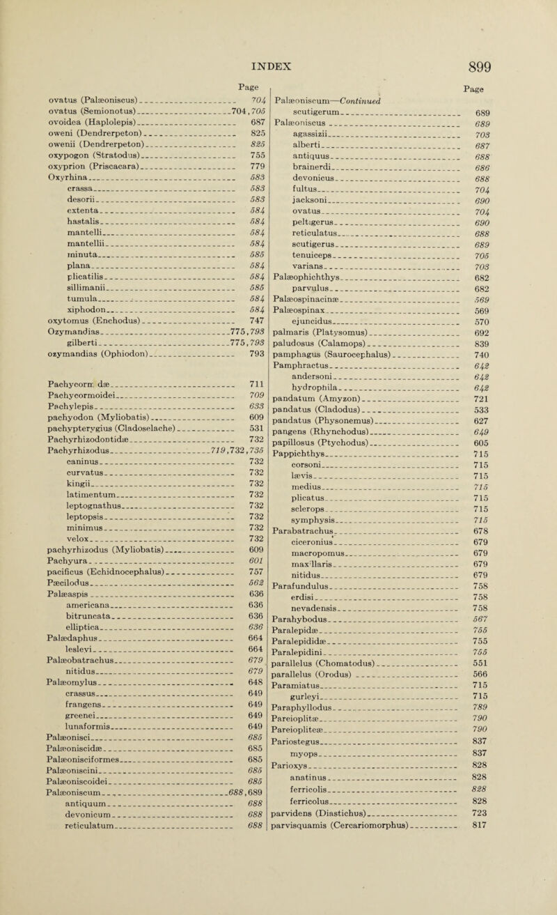 Page Page ovatus (Palceoniscus)_ '^'04 ovatus (Semionotus)_704,705 ovoidea (Haplolepis)_ 687 oweni (Dendrerpeton)_ 825 owenii (Dendrerpeton)_ 8S5 oxypogon (Stratodus)_ 755 oxyprion (Priscacara)_ 779 Oxyrhina_ 683 crassa_ 583 desorii_ 583 cxtenta_ 584 hastalis_ 584 mantelli_ 684 mantellii_ 684 rninuta_ 685 plana_ 584 plicatilis_ 584 sillimanii_ 686 tumula_^_ 684 xiphodon_ 684 oxytomus (Enchodus)_ 747 Ozyn-iandias_775,793 gilbert!_775,793 ozymandias (Ophiodon)_ 793 Pachycorn:. dse_ 711 Pachycormoidei_ 709 Pachylepis_ 633 pachyodon (Myliobatis)_ 609 pachypterygius (Cladoselache)_ 531 Pachyrhizodontid®_ 732 Pachyrhizodus__713,732,736 caninus_ 732 curvatus_ 732 kingii_ 732 latimentum_ 732 leptognathus_ 732 leptopsis_ 732 minimus_ 732 velox_ 732 pachyrhizodus (Myliobatis)_ 609 Pachyura._ 601 pacificus (Echidnocephalus)_ 757 Pfficilodus__ 662 Palffiaspis_ 636 americana_ 636 bitruncata_ 636 elliptica_ 636 Palffidaphus_ 664 lesleyi_ 664 Palffiobatrachus_ 679 nitidus_ 679 Palffiomylus_ 648 crassus_ 649 frangens_ 649 greenei_ 649 lunaformis_ 649 Palffionisci_ 686 Palwoniscid®_ 685 Palffionisciformes_ 685 Palffioniscini_ 685 Palffioniscoidei_ 685 Palffioniscum _ __688,689 antiquum_ 688 devonicum_ 688 reticulatum_ 688 Palffioniscum—Continued scutigerum_ 689 Palffioniscus_ 689 agassizii_ 70s albert i_ 687 antiquus_ 688 brainerdi_ 686 devonicus_ 688 fultus_ 704 jaeksoni_ 690 ovatus_ 704 peltigerus_ 690 reticulatus_ 688 scutigerus_ 689 tenuiceps_ 706 varians_ 703 Palffiophichthys_ 682 parvulus_ 682 Pateospinacin®_ 669 Palffiospinax_ 569 ejuncidus_ 570 palmaris (Platysomus)_ 692 paludosus (Calamops)_ 839 pamphagus (Saurocephalus)_ 740 Pamphractus_ 642 andersoni_ 642 hydrophila_ 642 pandatum (Amyzon)_ 721 pandatus (Cladodus)_ 533 pandatus (Physonemus)_ 627 pangens (Rhynchodus)_ 649 papillosus (Ptychodus)_ 605 Pappichthys_ 715 corsoni_ 715 l®vis_ 715 medius_ 715 plicatus_ 715 sclerops_ 715 symphysis_ 715 Parabatrachus-_ 678 ciceronius_ 679 macropomus_._ 679 maxdlaris_ 679 nitidus_ 679 Parafundulus_ 758 erdisi_ 758 nevadensis_ 758 Parahybodus_ 567 Paralepid®_ 755 Paralepidid®_ 755 Paralepidini_ 765 parallelus (Chomatodus)_ 551 parallelus (Orodus)_ 566 Paramiatus_ 715 gurleyi_ 715 Paraphyllodus_ 789 Pareioplit®_ 790 Pareioplite®_ 790 Pariostegus_ 837 my ops_ 837 Parioxys_ 828 anatinus_ 828 ferricolis_ 828 ferricolus_ 828 parvidens (Diastichus)_ 723 parvisquamis (Cercariomorphus)_ 817