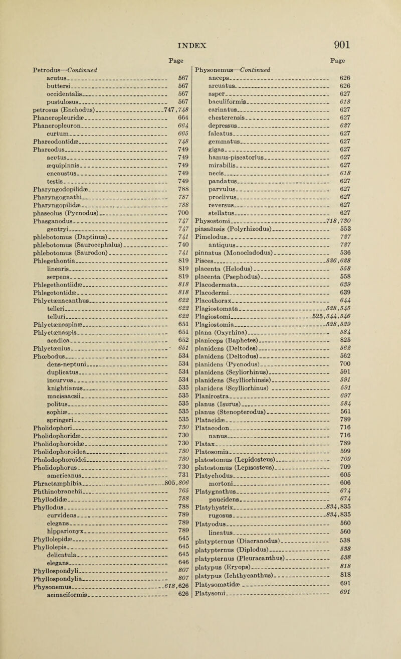 Page Page Petrodus—Continued acutus_ 567 buttersi_ 667 occidentalis_ 567 pustulosus_ 567 petrosus (Enchodus)_747,74^ Phaneropleuridse_ 664 Phaneropleuron_ 664 curtum_ 665 Phareodontidse_ 748 Phareodus_ 749 acutus_ 749 sequipinnis_ 749 encaustus_ 749 testis_ 749 Pharyngodopilidse_ 788 Pharyngognathi_ 787 Pharyngopilids!_ 788 phaseolus (Pycnodus)_ 700 Phasganodus_ 747 gentry!_ 747 phlebotomus (Daptinus)_ 74i phlebotomus (Saurocephalus)_ 740 phlebotomus (Saurodon)_ 741 Phlegethontia_ 819 linearis_ 819 serpens_ 819 Phlegethontiidffi_ 818 Phlegetontidae_ 818 Phlyctaenacanthus_ 6ZZ telleri_ 6ZZ telluri_ 622 Phlyetaenaspinse_ 651 Phlyctcenaspis_ 651 acadica_ 652 Phlyctaenius_' 651 Phoebodios_ 534 dens-neptuni_ 534 duplicatus_ 534 incurvus_ 534 knightianus_ 535 macisaacsii_ 535 politus_ 535 sophisB_ 535 springer!_ 635 Pholidophori_ 730 Pholidophoridse_ 730 Pholidophoroidae_ 730 Pholidophoroidea_ 7S0 Pholodophoroidei_ 730 Pholidophorus- 730 americanus_ 731 Phractamphibia_&03,806 Phthinobranchii_ 765 Phyllodidae_ 788 Phyllodus_ 788 curvidens_ 789 elegans_ 789 hipparionyx- 789 Phyllolepidae_ 645 Phyllolepis_ 645 delicatula_ 645 elegans_ 646 Phyllospondyli_ 807 Phyllospondylia_ 807 Physonemus_618,626 acinaciformis_ 626 Physonemus—Continued anceps_ 626 arcuatus_ 626 asper_ 627 baculiformis_ 618 carinatus_ 627 chesterensis_ 627 depressus_ 627 falcatus_ 627 gemmatus_ 627 gigas_ 627 hamus-piscatorius_ 627 mirabilis_ 627 necis_ 618 pandatus_ 627 parvulus_ 627 proclivus_ 627 reversus_ 627 stellatus_ 627 Physostomi_718,730 piasaensis (Polyrhizodus)_ 553 Pimelodus_ 727 antiquus_ 727 pinnatus (Monocladodus)_ 536 Pisces_526,628 placenta (Helodus)- 558 placenta (Psephodus)_ 558 Placodermata_ 639 Placodermi_ 639 Placothorax_ 644 Plagiostomata_528,545 P lagiost omi._525,544’546 Plagiostomia_628,529 plana (Oxyrhina)_ 684 planiceps (Baphetes)_ 825 planidens (Deltodes)_ 662 planidens (Deltodus)- 562 planidens (Pycnodus)- 700 planidens (Scyliorhinus)_ 591 planidens (Scylliorhinsis)_ 691 planidens (ScyUiorhinus)_ 691 Planirostra_ 697 planus (Isurus)_ 684 planus (Stenopterodus)- 561 Platacidae_ 789 Platacodon_ 716 nanus_ 716 Platax_ 789 Platosomia_ 599 platostomus (Lepidosteus)_ 709 platostomus (Lepisosteus)_ 709 Platychodus_ 605 mortoni_ 606 Platygnathus_ 874 paucidens_ 874 Platyhystrix_834,835 rugosus_53^,835 Platyodus_ 560 lineatus_ 560 platypternus (Diacranodus)- 538 platypternus (Diplodus)- 538 platypternus (Pleuracanthus)_ 638 platypus (Erj'ops)- 818 platypus (Ichthycanthus)- 818 PlatysomatidaB_ 691 Platysonii_ 891