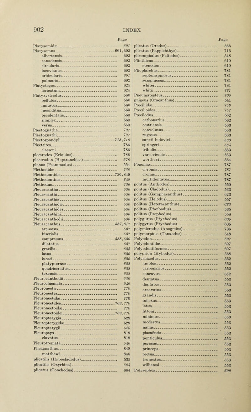 Page Platysomidse_ 691 Platysomus_691,692 albertensis_ 692 canadensis_ 692 circularis_ 692 lacovianus_ 692 orbicularis_ 691 palmaris_ 692 Platystegos_ 825 loricatum_ 825 Platyxystrodus_ 560 bellulus_ 560 imitatus_ 560 inconditus_ 560 Occidents lis..._ 560 simplex_ 560 verus_ 560 Plectognatha_ 797 Plectognathi_ 797 Plectospondy li_718,719 Plectrites_ 786 classeni_ 786 plectrodes (Eriquius)_ 786 plectrodon (Heptranchias)_ 676 plenus (Psammodus)_ 554 Plethodidse_ 736 Plethodontidse_736,849 Plethodontinffi_ 849 Plethodus_ 736 Pleuracantha_ 636 Pleura canthi_ 636 Pleuracanthia_ 636 Pleuracanthidae_ 636 Pleuracanthides_ 636 Pleuracauthini_ 636 Pleuracanthodii_ 636 Pleuracanthus_637,617 arcuatus_ 637 biserialis_ 637 compressus_638,639 dilatatus_ 637 gracilis_ 638 latus_ 639 lucasi_ 639 platypternus_ 638 quadriseriatus_ 638 texensis_ 638 Pleurocanthodii_ 636 Pleurochismata_ 646 Pleuronectae_ 770 Pleuronectes_ 770 Pleuronectidae__ 770 Pleuronectides_769,770 Pleuronectoidee_ 770 Pleuronectoidei_769,770 Pleuropterygia_ 529 Pleuropterygidae_ 529 Pleuropterygii_ 6?9 Pleuroptyx_ 819 clavatus _ 819 Pleurotremata_ 646 Plicagnathus_ 848 mat the wi_ 848 plica tills (Hybocladodus)_ 535 plicatilis (Oxyrhina)_ 684 plicatus (Conchodus)_ 664 Page plicatus (Orodus)_ 566 plicatus (Pappichtbys)_ 715 plicomphalus (Peltodus)_ 548 Plinthicus_ 610 stenodon_ 610 Plioplarchus_ 781 septemspinosus_ 781 sexspinosus_ 781 whitei_ 781 whitii_ 781 Pneumatosteus_ 706 pnigeus (Oracanthus)_ 541 Poeciliidae_ 768 Poecilioidea_ 767 Pcecilodus_ 562 carbonarius_ 562 cestriensis_ 563 convolutus_ 563 rugosus- 563 sancti-ludovici_ 663 springeri- 664 tribulis_ 563 varsoviensis_ 563 wortheri_ 564 Pogonias_ 787 chromis_ 787 cromis_ 787 multidentatus_ 787 politus (Antliodus)_ 550 politus (Cladodus)_ 533 politus (Gamphacanthus)_ 623 politus (Helodus)_ 557 politus (Heteracanthus)_ 6ZS politus (Phcebodus)_ 535 politus (Psephodus)_ 558 polygurus (Ptychodus)_ 605 polygyrus (Ptychodus)_ 605 polymicrodus (Anogmius)_ 736 polymorphus (Tanaodus)_ 548 Polyodon_ 697 Polyodontidse_ 697 Polyodontiformes_ 697 polyprion (Hybodus)_ 568 Polyrhizodus_ 552 amplus_ 552 carbonarius_ 552 concavus_ 552 dentatus_ 553 digitatus- 553 excavatus_ 553 grandis- 553 inflexus- 553 latus- 553 littoni- 553 minimus_ 553 modestus_ 553 nanus- 553 piasaensis_ 553 ponticulus_ 553 porosus-- 553 princeps- 553 rectus_ 553 truncatus_ 553 williamsi_ 553 Polysephus_ 699