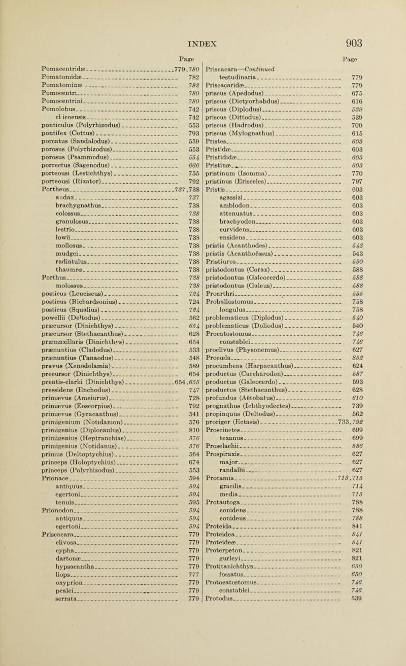 Page Page Pomacentridce_779,780 Pomatoniidse_ 782 Pomatominffi_ 782 Pomocentri_ 780 Pomocentrini_ 780 Pomolobus_ 742 cl icoensis_ 742 ponticulus (Polyrhizodus)_ 553 pontifex (Cottus)_ 793 porcatus (Sandalodus)_ 559 porosus (Polyrhizodus)_ 553 porosus (Psammodus)_ 554 porrectus (Sagenodus)_ 666 porteousi (Lestichthys)_ 755 porteousi (Rixator)_ 792 Portheus_ 757,738 audax_ 737 brachygnathus_ 738 colossus_ 738 granulosus_ 738 lestrio_ 738 lowii_ 738 mollosus-_ 738 mudgei_ 738 radiatulus__ 738 thaumss_ 738 Porthus_ 738 molossus_ 738 posticus (Leuciscus)_ 724 posticus (Richardsonius)_ 724 posticus (Squalius)_ 724 powellii (De'todus)_ 562 prsecursor (Dinichthys)_ 654 prfficursor (Stethacanthus)_ 628 prsemaxillaris (Dinichthys)_ 654 prsenuntius (Cladodus)_ 533 prsenuntius (Tanaodus)_ 548 pravus (Xenodolamia)_ 589 precursor (Dinichthys)_ 654 prentis-clarki (Dinichthys)_654,655 pressidens (Enchodus)_ 747 primaevus (Ameiurus)_ 728 primsevus (Eoscorpius)_ 792 primcRvus (Gyracanthus)_ 541 primigenium (Notidanion)_ 576 primieenius (Diplocaulus)_ 810 primigenius (Heptranchias)_ 576 primigenius (Notidanus)_ 576 primus (Deltoptychius)_ 564 princeps (Holoptychius)_ 674 princeps (Polyrhizodus)_ 553 Prionace_ 594 antiquus_ 594 egertoni_ 594 tenuis_ 595 Prionodon_ 594 antiquus_ 594 egertoni_ 594 Priscacara_ 779 clivosa_ 779 cypha_ 779 dartona;_ 779 hypsacantha_ 779 hops_ 777 oxyprion_ 779 pealei_ 779 serrata_ 779 Priscacara—Continued testudinaria_ 779 Priscacarida;_ 779 priscus (Apwdodus)_ 675 priscus (Dictyorhabdus)_ 616 priscus (Diplodus)_ 539 priscus (Dittodus)_ 539 priscus (Hadrodus)_ 700 priscus (Mylognathus)_ 615 Pristes_ 603 Pristidse_ 603 Pristidida:_ 603 Pristinse.H,_ 603 pristinum (Isomma)_ 770 pristinus (Erisceles)_ 797 Pristis_ 603 agassizi_ 603 amblodon_ 603 attenuatus_ 603 brachyodon_ 603 curvidens_ 603 ensidens_ 603 pristis (Acanthodes)_ 543 pristis (Acanthoessus)_ 543 Pristiurus_ 590 pristodontus (Corax)_ 588 pristodontus (Galeocerdo)_ 588 pristodontus (Galeus)_ 588 Proarthri_ 555 Proballostomus_ 758 longulus_ 758 problematicus (Diplodus)_ 540 problematicus (Doliodus)_ 540 Procatostomus_ 740 constable!_ 746 proclivus (Physonemus)_ 627 Procoela_ 852 procumbens (Harpacanthus)_ 624 productus (Carcharodon)_ 687 productus (Galeocerdo).._ 593 productus (Stethacanthus)_ 628 profundus (Aetobatus)_ 610 prognathus (Ichthyodectes)_ 739 propinquus (Deltodus)_ 562 proriger (Ectasis)_733,792 ProBcinetes_ 699 texanus_ 699 Proselachii_ 536 Prospiraxis_ 627 major_ 627 randallii_ 627 Protamia_713,715 gracilis_ 714 media_ 715 Protautoga_ 788 conidens_ 788 conideus_ 788 Proteida_ 841 Proteidea_ 841 Proteidese_ 84I Proterpeton_ 821 gurleyi_ 821 Protitanichthys_ 650 fossatus_ 650 Protocatostomus_ 746 constablei_ 746 Protodus_ 539