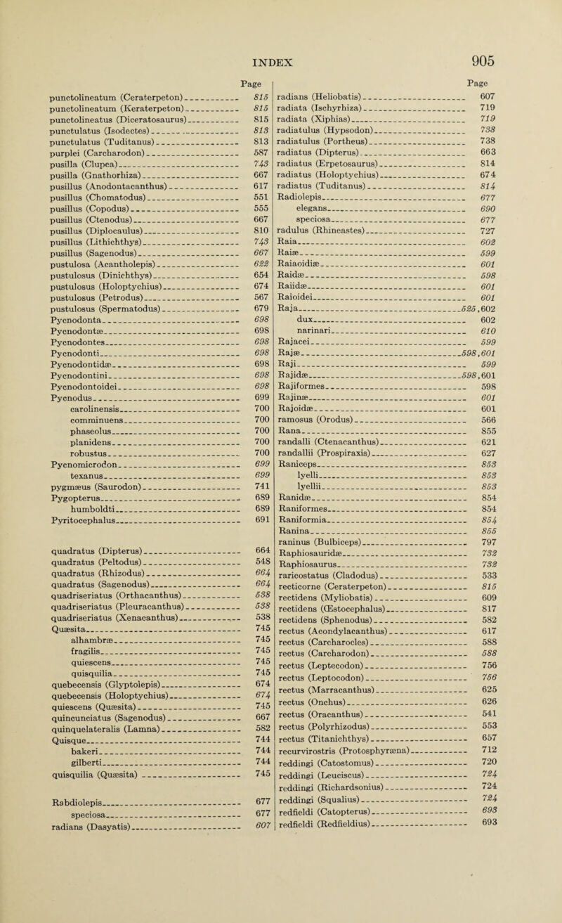 punctolineatum (Ceraterpeton) _ punctolineatum (Keraterpeton). punctolineatus (Diceratosaurus) punctulatus (Isodectes)-- punctulatus (Taditanus)_ purplei (Carcharodon)_ pusilla (Clupea)_ pusilla (Gnathorhiza)_ pusillus (Anodontacanthus)_ pusillus (Chomatodus)_ pusillus (Copodus)_ pusillus (Ctenodus)_ pusillus (Diplocaulus)_ pusillus (Lithichthys)_ pusillus (Sagenodus)_ pustulosa (Acantholepis)_ pustulosus (Dinichthys)_ pustulosus (Holoptychius)_ pustulosus (Petrodus)_ pustulosus (Spermatodus)_ PycDodonta_ Pycnodontje_ Pycnodontes_ Pycnodonti_ Pycnodontidan_ Pycnodontini_ Pycnodontoidei_ Pycnodus_ Caroline nsis_ comminuens_ phaseolus_ planidens_ robustus_ Pycnoroicrodon_ texanus_ pygmseus (Saurodon)_ Pygopterus_ bumboldti_ Pyritocephalus_ quadratus (Dipterus)_ quadratus (Peltodus)_ quadratus (Rhizodus)_ quadratus (Sagenodus)_ quadriseriatus (Orthacanthus). quadriseriatus (Pleuracanthus) quadriseriatus (Xenacanthus).. Quaesita_ alhambras_ fragilis_ quiescens_ quisquilia_ quebecensis (Glyptolepis)_ quebecensis (Holoptychius)_ quiescens (Qusesita)_ quincunciatus (Sagenodus)_ quinquelateralis (Lamna)_ Quisque_ bakeri_ gilberti_ quisquilia (Quaesita)- Rabdiolepis_ speciosa_ radians (Dasyatis) Page 816 815 815 813 813 587 743 667 617 551 555 667 810 74s 667 6S2 654 674 567 679 698 698 698 698 698 698 698 699 700 700 700 700 700 699 699 741 . 689 689 691 664 548 664 664 638 538 538 745 745 745 745 745 674 674 745 667 582 744 744 744 745 677 677 607 radians (Heliobatis)_ radiata (Ischyrhiza)_ radiata (Xiphias)_ radiatulus (Hypsodon)_ radiatulus (Portheus)_ radiatus (Dipterus)_ radiatus (Erpetosaurus)_ radiatus (Holoptychius)_ radiatus (Tuditanus)_ Radiolepis_ elegans_ speciosa_ radulus (Rhineastes)_ Raia_ Raiffl_ Raiaoidiae_ Raidae_ Raiidae_ Raioidei_ Raja_ dux_ narinari_ Rajacei_ Rajae_ Raji_ Rajidae_ Rajiformes_ Rajinae_ Rajoidae_ ramosus (Orodus)_ Rana_ randalli (Ctenacanthus)_ randallii (Prospiraxis)_ Raniceps_ lyelli_ lyellii_ Ranidae_ Raniformes_ Raniformia_ Ranina_ raninus (Bulbiceps)_ Raphiosauxidae__ Raphiosaurus_ raricostatus (Cladodus)_ recticorne (Ceraterpeton)_ rectidens (Myliobatis)_ rectidens (CEstocephalus)_ rectidens (Sphenodus)_ rectus (Acondylacanthus)_ rectus (Carcharocles)_ rectus (Carcharodon)_ rectus (Leptecodon)_ rectus (Leptocodon)_ rectus (Marracanthus)_ rectus (Onchus)_ rectus (Oracanthus)- rectus (Polyrhizodus)- rectus (Titanichthys)_ recurvirostris (Protosphyraena) reddingi (Catostomus)- reddingi (Leuciscus)- reddingi (Richardsonius)- reddingi (Squalius)--.. redfieldi (Catopterus)- redfieldi (Redfieldius)- Page _ 607 . 719 719 738 738 663 814 . 674 . 814 677 - 690 677 727 - 602 699 .. 601 698 601 601 525,m2 .. 602 .. 610 599 .598,601 599 .698,mx .. 598 .. 601 .. 601 - 566 .. 855 .. 621 „ 627 853 853 .. 853 .. 854 854 .. 854 855 .. 797 732 732 .. 533 .. 815 .. 609 .. 817 582 .. 617 .. 588 .. 588 756 - 756 .. 625 .. 626 .. 541 553 .. 657 .. 712 .. 720 724 .. 724 724 .. 693 .. 693