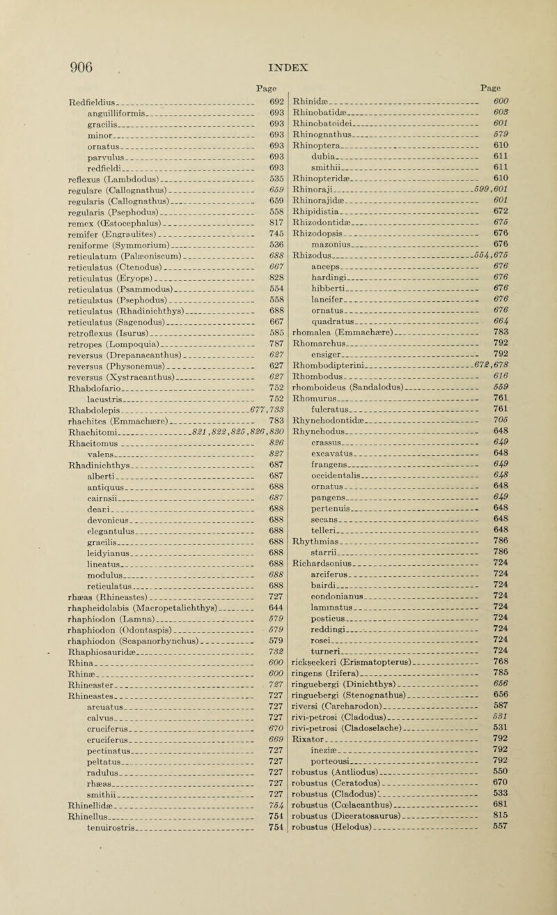 Page Redfieldius_ 692 anguilliformis_ 693 gracilis_ 693 minor_ 693 ornatus_ 693 parvulus_ 693 redfieldi_ 693 reflexus (Lambdodus)_ 535 regulare (Callognathus)_ 669 regularis (Callognathus)- 659 regularis (Psephodus)_ 558 remex (OEstocephalus)- 817 remifer (Engraulites)_ 745 reniforme (Symmorium)_ 536 reticulatum (Palseoniscum)- 688 reticulatus (Ctenodus)_ 667 reticulatus (Eryops)- 828 reticulatus (Psammodus)_ 554 reticulatus (Psephodus)- 558 reticulatus (Rhadinichthys)- 688 reticulatus (Sagenodus)_ 667 retroflexus (Isurus)_ 585 retropes (Lompoquia)- 787 reversus (Drepanacanthus)_ 627 reversus (Physonemus)_ 627 reversus (Xystracanthus)_ 627 Rhabdofario_ 752 lacustris_ 752 Rhabdolepis_677,733 rhachites (Emmachrere)_ 783 Rhachitomi_821,822,825.826,830 Rhacitomus_ 826 valens_ 827 Rhadinichthys_ 687 alberti_ 687 antiquus_ 688 cairnsii_ 687 deari_ 688 devonicus_ 688 elegantulus_ 688 gracilis_ 688 leidyianus_ 688 lineatus_ 688 modulus_ 688 reticulatus_ 688 rhseas (Rhineastes)_ 727 rhapheidolabis (Macropetalichthys)_ 644 rhaphiodon (Lamna)_ 579 rhaphiodon (Odontaspis)_ 679 rhaphiodon (Scapanorhynchus)_ 579 Rhaphiosauridce_ 732 Rhina_ 600 Rhinse_ 600 Rhineaster_ 727 Rhineastes_ 727 arcuatus_ 727 calvus_ 727 cruciferus_ 670 eruciferus_ 669 pectinatus_ 727 peltatus_ 727 radulus_ 727 rhseas_ 727 smithii_ 727 Rhinellidee_ 764 Rhinellus_ 754 tenuirostris_ 754 Page Rhinida;_ 600 Rhinobatidse_ 603 Rhinobatoidei_ 601 Rhinognathus_ 679 Rhinoptera_ 610 dubia_ 611 smithii_ 611 Rhinopteridse_ 610 Rhinoraji_699,601 RhinorajidiE_ 601 Rhipidistia_ 672 Rhizodontidee_ 676 Rhizodopsis_ 676 mazonius_ 676 Rhizodus_664,676 anceps_ 676 hardingi_ 676 hibberti_ 676 lancifer_ 676 ornatus_ 676 quadratus_ 664 rhomalea (Emmacheere)_ 783 Rhomarchus_ 792 ensiger_ 792 Rhombodipterini_672,678 Rhombodus_ 616 rhomboideus (Sandalodus)_ 659 Rhomurus_ 761 fulcratus_ 761 Rhynchodontid®_ 705 Rhynchodus_ 648 crassus_^- 649 excavatus_ 648 frangens_ 649 occidentalis_ 648 ornatus_ 648 pangens_ 649 pertenuis_ 648 secans_ 648 teller!_ 648 Rhythmias_ 786 starrii_ 786 Richardsonius_ 724 arciferus_ 724 bairdi_ 724 condonianus_ 724 laminatus_ 724 posticus_ 724 reddingi_ 724 rosei_ 724 turneri_ 724 rickseckeri (Erismatopterus)_ 768 ringens (Irifera)_ 785 ringuebergi (Dinichthys)_ 666 ringuebergi (Stenognathus)_ 656 riversi (Carcharodon)_ 587 rivi-petrosi (Cladodus)_ 631 rivi-petrosi (Cladoselache)_ 531 Rixator_ 792 inezise_ 792 porteousi_ 792 robustus (Antliodus)_ 550 robustus (Ceratodus)_ 670 robustus (Cladodus)’-_ 533 robustus (Ccelacanthus)_ 681 robustus (Diceratosaurus)_ 815 robustus (Helodus)_ 557