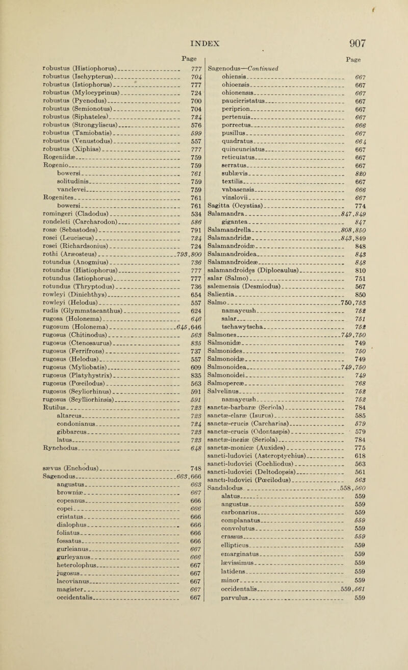 Page t Page robustus (Histiophorua)_ 777 robustus (Ischypterus)_ 704 robustus (Istiophorus)_t_ 777 robustus (Mylocyprinus)_ 724 robustus (Pycnodus)_ 700 robustus (Semionotus)_ 704 robustus (Siphateles)_ 7Z4 robustus (Strongyliscus)_ 576 robustus (Tamiobatis)_ 699 robustus (Venustodus)_ 557 robustus (Xiphias)_ 777 Rogeniidse_ 759 Rogenio- 759 bowersi_ 761 solitudinis_ 759 vanclevei_ 759 Rogenites_ 761 bowersi_ 761 romingeri (Cladodus)_ 534 rondeleti (Carcharodon)_ 586 rosse (Sebastodes)_ 791 rosei (Leuciscus)_ 724 rosei (Richardsonius)_ 724 rothi (Araeosteus)_793,800 rotundus (Anogtnius)_ 736 rotundus (Histiophorus)_ 777 rotundus (Istiophorus)_ 777 rotundus (Thryptodus)_ 736 rowleyi (Dinichthys)_ 654 rowleyi (Helodus)_ 557 rudis (Glymmatacanthus)_ 624 rugosa (Holonema)_ 646 rugosum (Holonema)_645,6‘IG rugosus (Chitinodus)_ 663 rugosus (Ctenosaurus)_ 836 rugosus (Ferrifrons)_ 737 rugosus (Helodus)_ 557 rugosus (Myliobatis)_ 609 rugosus (Platyhystrix)_ 835 rugosus (Poecilodus)_ 563 rugosus (Scyliorhinus)_ 591 rugosus (Scylliorhinsis)_ 691 Rutilus_ 723 altarcus_ 723 condonianus_ 724 gibbarcus_ 723 latus_ 723 Rynchodus_ 648 ssevus (Enchodus)_ 748 Sagenodus_663,666 angustus_ 663 brownice_ 667 copeanus_ 666 copei_ 666 cristatus_ 666 dialophus_ 666 foliatus_ 666 fossatus_ 666 gurleianus_ 667 gurleyanus_ 666 heterolophus_ 667 jugosus_ 667 lacovianus_ 667 magister_ 667 occidentalis_ 667 Sagenodus—Con tinned ohiensis_ 667 ohioensis_ 667 ohionensis_ 667 paucicristatus_ 667 periprion_ 667 pertenuis_ 667 porrectus_ 666 pusillus_ 667 quadrat us_ 664 quincunciatus_ 667 reticulatus_ 667 serratus_ 667 subloevis_ 820 textilis_ 667 vabasensis_ 666 vinslovii_ 667 Sagitta (Ocystias)_ 774 Salamandra_847,849 gigantea- 847 Salamandrella_808,860 Salamandridse_843,849 Salamandroida3_ 848 Salainandroidea_ 84s Salamandroidese_ 848 salamandroides (Diplocaulus)_ 810 salar (Salmo)_ 751 salemensis (Desmiodus)_ 567 Salientia_ 850 Salmo_750,763 namaycush_ 762 salar_ 761 tschawytscha_ 762 Salmones_749,760 Salmonidse_ 749 Salmonides_ 760 Salmonoidse_ 749 Salmonoidea_749,760 Salmonoidei_ 749 Salmopercse_ 768 Salvelinus_ 762 namaycush_ 762 sanctffi-barbarce (Seriola)_ 784 sanctae-clarte (Isurus)_ 585 sanctsB-crucis (Carcharias)_ 679 sanctse-crucis (Odontaspis)_ 579 sanctfe-ineziffi (Seriola)_ 784 sanctffi-monica? (Auxides)_ 775 sancti-ludovici (Asteroptychius)_ 618 sancti-ludovici (Cochliodus)_ 563 sancti-ludovici (Deltodopsis)_ 561 sancti-ludovici (Poecilodus)_ 663 Sandalodus _558,660 alatus__ 559 angustus_ 559 carbonarius_ 559 complanatus_ 669 convolutus_ 559 crassus_ 669 ellipticus_ 559 ernarginatus_ 559 laivissimus_ 559 latidens_ 559 minor_ 559 occidentalis_559,661 parvulus_ 559