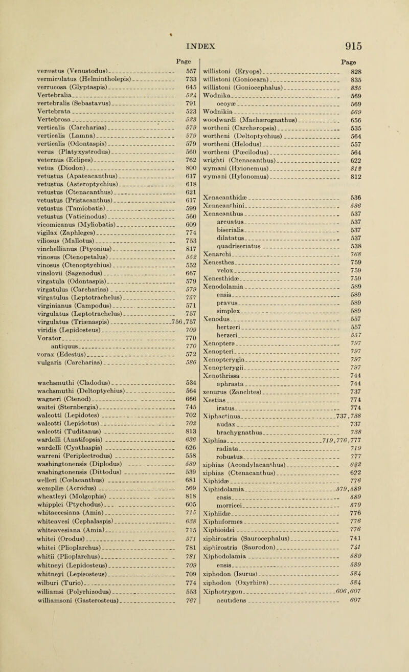 Page ven\istus (Venustodus')_ 557 vermic’.ilatus (Helmintholepis)_ 733 verrucosa (Glyptaspis)_ 645 Vertebralia_ vertebralis fSebastavus)_ 791 Vertebrata__ 523 Vertebrosa_ 5SS verticalis (Carcharias)_ 579 verticalis (Lamna)_ 579 verticalis (Odontaspis)_ 579 verus (Platyxystrodus)_ 560 veternus lEclipes)_ 762 vetiis (Diodon)_ 800 vetustus (Apateacanthus)_ 617 vetustus (Asteroptychius)_ 618 vetustus (Ctenacanthus)_ 621 vetustus (Pristacanthus)_ 617 vetustus (Tamiobatis)_ 599 vetustus (Vaticinodus)_ 560 vicomicanus (Myliobatis)_ 609 vigilax (Zaphleges)_ 774 viliosus (Mallotus)_ 753 vinchellianus (Ptyonius)_ 817 vinosus (Ctenopetalus)_ 552 vinosus (Ctenoptychius)_ 552 vinslovii (Sagenodus)_ 667 virgatula (Odontaspis)_ 579 virgatulus (Carcharias)_ 579 virgatulus (Leptotrachelus)_ 757 virginianus (Campodus)_ 571 virgulatus (Leptotrachelus)_ 757 virgulatus (Trisenaspis)_756,757 viridis (Lepidosteus)_ 709 Vorator_ 770 antiquus_ 770 vorax (Edestus)_ 572 vulgaris (Carcharias)_ 586 wachsmuthi (Cladodus)_ 534 wachsmuthi (Deltoptychius)_ 564 wagneri (Ctenod)_ 666 waitei (Sternbergia)_ 745 walcotti (Lepidotes)_ 702 walcotti (Lepidotus)_ 702 walcotti (Tuditanus)_ 813 wardelli (Anatifopsis)_ 636 wardelli (Cyathaspis)_ 626 warreni (Periplectrodus)_ 558 washingtonensis (Diplodus) _ 539 washingtonensis (Dittodus)_ 539 welleri (Coelacanthus)_ 681 wemplise (Acrodus)_ 569 wheatleyi (Molgophis)_ 818 whipplei (Ptychodus)__ 605 whitaecesiana (Amia)_ 715 whiteavesi (Cephalaspis)_ 638 whiteavesiana (Amia)_ 715 whitei (Orodus)_ 571 whitei (Plioplarchus)_ 781 whitii (Plioplarchus)_ _ 781 whitneyi (Lepidosteus)_ 709 whitneyi (Lepisosteus)_ 709 wilburi (Turio)_ 774 williamsi (Polyrhizodus)_ 553 williamsoni (Casterosteus)_ 767 Page willistoni (Eryops)_ 828 willistoni (Goniocara)_ 835 willistoni (Goniocephalus)_ 835 Wodnika_ 569 ocoya:_ 569 Wodnikia_ 669 woodwardi (Macha;rognathus)_ 656 wortheni (Carcharopsis)__ 535 worthcni (Deltoptychius)_ 564 wortheni (Helodus)_ 557 wortheni (Poecilodus)_ 564 wrighti (Ctenacanthus)_ 622 wymani (Hyionemus)_ 812 wymani (Hylonomus)_ 812 Xenacanthidfe_ 536 Xenacanthini_ 536 Xenacanthus_ 537 arcuatus_ 537 biserialis_ 537 dilatatus_ 537 quadriseriatus_ 538 Xenarchi_ 768 Xenesthes_ 759 velox_ 759 Xenesthidai_ 759 Xenodolamia_ 589 ensis_ 589 pravus_ 589 simplex_ 589 Xenodus_ 557 hertzeri_ 557 herzeri_ 557 Xenoptera_ 797 Xenopteri_ 797 Xenopterygia_ 797 Xenopterygii_ 797 Xenothrissa_ 744 aphrasta_ 744 xenurus (Zanclites)_ 737 Xestias_ 774 iratus_ 774 Xiphactinus_737,738 audax_ 737 brachygnathus_ 738 Xiphias_719,776,177 radiata_ 719 robustus_ 777 xiphias (Acondylacanthus)_ 622 xiphias (Ctenacanthus)_ 622 Xiphida;_ 776 Xiphidolamia_579,589 ensis_ 589 morricei_ 579 Xiphiidie_ 776 Xiphiiformes_ 776 Xiphioidei_ 776 xiphirostris (Saurocephalus)_ 741 xiphirostris (Saurodon)_ 741 Xiphodolamia_ 689 ensis_ 589 xiphodon (Isurus)_ 584 xiphodon (Oxyrhira)_ 584 Xiphotrygon_606,607 acutidens_ 607