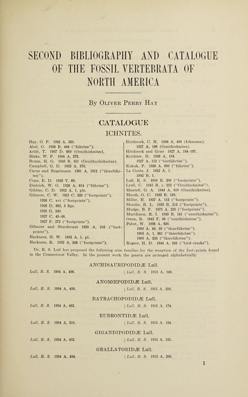 SECOND BIBLIOGRAPHY AND CATALOGUE OF THE FOSSIL VERTEBRATA OF NORTH AMERICA By Oliver Perry Hay CATALOGUE ICHNITES. Hay, O. P. 1902 A, 538. Abel, O. 1926 B, 444 (“fahrten”). Arldt, T. 1907 D, 669 (Ornithichnites). Blake, W. P. 1884 A, 273. Bronn, H. G. 1848 B, 851 (Ornithoidichnites). Campbell, G. D. 1883 A, 578. Cams and Engelmann 1861 A, 1812 (“thierfahr- ten”). Cope, E. D. 1883 V, 69. Dietrich, W. O. 1926 A, 614 (fahrten”). Gibbes, C. D. 1882 A, 1, pis. Gilmore, C. W. 1921 C, 333 (“footprints”). 1926 C, xvi (“footprints”). 1926 D, 362, 5 figs. 1926 G, 240. 1927 C, 45-48. 1927 F, 272 (“footprints”). Gilmore and Sturdevant 1928 A, 216 (“foot¬ prints”). Harkness, H. W. 1882 A, 1, pi. Harkness, R. 1852 A, 246 (“footprints”). Dr. R. S. Lull has proposed the followini in the Connecticut Valley. Hitchcock, C. H. 1898 A, 400 (Ichnozoa). 1927 A, 166 (Ornithichnites). Hitchcock and Grier 1927 A, 184-197. Kirchner, H. 1926 A, 184. 1927 A, 112 (“tierfahrten”). Kukuk, P. 1926 A, 600 (“fahrten”). Le Conte, J. 1882 A, 1. 1882 B, 1. Lull, R. S. 1918 B, 200 (footprints”). Lyell, C. 1845 B, i, 252 (“Ornithichnites”). Mantell, G. A. 1844 A, 810 (Ornithichnites). Marsh, O. C. 1883 B, 139. Miller, H. 1857 A, 113 (“footprints”). Moodie, R. L. 1928 B, 215 (“footprints”). Mudge, B. F. 1873 A, 228 (“footprints”). Murchison, R. I. 1843 B, 141 (“ornithichnites”). Owen, R. 1842 F, 86 (ornithichnites”). Pabst, W. 1896 A, 638. 1900 A, 48, 59 (thierfahrten”). 1905 A, 1, 361 (“thierfahrten”). 1908 A, 325 (“thierfahrten”). Rogers, H. D. 1844 A, 248 (bird-tracks”). nine families for the reception of the foot-prints found In the present work the genera are arranged alphabetically. Lull, R. S. 1904 A, 486. Lull, R. S. 1904 A, 499. Lull, R. S. 1904 A, 482. Lull, R. S. 1904 A, 510. Lull, R. S. 1904 A, 492. ANCHISAURIPODIDiE Lull. | Lull, R. S. 1915 A, 180. ANOMCEPODIME Lull. | Lull, R. S. 1915 A, 208. BATRACHOPODIDJE Lull. | Lull, R. S. 1915 A, 174. EUBRONTIDiE Lull. | Lull, R. S. 1915 A, 194. GIGANDIPODID2E Lull. | Lull, R. S. 1915 A, 191. GRALLA TORID2E Lull. | Lull, R. S. 1915 A, 200. Lull, R. S. 1904 A, 494.