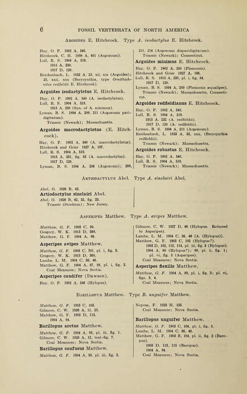 Argoides E. Hitchcock. Type A. isodactylus E. Hitchcock. Hay, O. P. 1902 A, 540. Hitchcock, C. H. 1898 A, 401 (Argozoum). Lull, R. S. 1904 A, 518. 1915 A, 230. 1917 D, 120. Reichenbach, L. 1853 A, 25, xii, xix (Argoides); 25, xxii, xxx (Berycynthia, type Omithich- nites redfieldii E. Hitchcock). Argoides isodactyletus E. Hitchcock. Hay, O. P. 1902 A, 540 (A. isodactylatus). Lull, R. S. 1904 A, 518. 1915 A, 230 (Syn. of A. minimus). Lyman, B. S. 1894 A, 209, 211 (Argozoum pari- digitatum). Triassic (Newark); Massachusetts. Argoides macrodactylotus (E. Hitch¬ cock). Hay, O. P. 1902 A, 540 (A. macrodactylatus). Hitchcock and Grier 1927 A, 197. Lull, R. S. 1904 A, 519. 1915 A, 231, fig. 85 (A. macrodactylus). 1917 D, 120. Lyman, B. S. 1894 A, 206 (Argozoum); 209, 211, 214 (Argozoum disparidigitatum). Triassic (Newark); Connecticut. Argoides minimus E. Hitchcock. Hay, O. P. 1902 A, 550 (Plesiornis). Hitchcock and Grier 1927 A, 196. Lull, R. S. 1915 A, 230, pi. i, fig. 84. 1917 D, 120. Lyman, B. S. 1894 A, 209 (Plesiornis aequalipes). Triassic (Newark); Massachusetts, Connecti¬ cut. Argoides redfieldianus E. Hitchcock. Hay, O. P. 1902 A, 540. Lull, R. S. 1904 A, 519. 1915 A, 232 (A. redfieldii). 1917 D, 120 (A. redfieldii). Lyman, B. S. 1894 A, 211 (Argozoum). Reichenbach, L. 1853 A, 35, xxx, (Berycynthia redfieldii). Triassic (Newark); Massachusetts. Argoides robustus E. Hitchcock. Hay, O. P. 1902 A, 540. Lull, R. S. 1904 A, 519. Triassic (Newark); Massachusetts. Artiodactylus Abel. Type A. sinclairi Abel. Abel, O. 1926 B, 42. Artiodactylus sinclairi Abel. Abel, O. 1926 B, 42, 52, fig. 23. Triassic (Stockton) ; New Jersey. Asperipes Matthew. Matthew, G. F. 1903 C, 99. Gregory, W. K. 1915 D, 368. Matthew, G. F. 1904 A, 86. Asperipes avipes Matthew. Matthew, G. F. 1903 C, 101, pi. i, fig. 3. Gregory, W. K. 1915 D, 368. Lambe, L. M. 1904 C, 36, 46. Matthew, G. F. 1904 A, 87, 88, pi. i, fig. 2. Coal Measures; Nova Scotia. Asperipes caudifer (Dawson). Hay, O. P. 1902 A, 546 (Hylopus). Type A. avipes Matthew. Gilmore, C. W. 1927 D, 46 (Hylopus. Referred to Asperipes). Lambe, L. M. 1904 C, 36, 46 [A. (Hylopus)). Matthew, G. F. 1903 C, 102 (Hylopus?). 1903 D, 102, 112, 114, pi. iii, fig. 3 (Hylopus). 1904 A, 88 (Hylopus?); 90, pi. ii, fig. 1; pi. vi, fig. 5 (Asperipes). Coal Measures; Nova Scotia. Asperipes flexilis Matthew. Matthew, G. F. 1904 A, 89, pi. i, fig. 3; pi. vi, figs. 3, 4. Coal Measures; Nova Scotia. Barillopus Matthew. Type B. unguifer Matthew. Matthew, G. F. 1903 C, 103. Gilmore, C. W. 1926 A, 11, 25. Matthew, G. F. 1903 D, 115. 1904 A, 94. Barillopus arctus Matthew. Matthew, G. F. 1904 A, 95, pi. iii, fig. 1. Gilmore, C. W. 1926 A, 12, text-fig. 7. Coal Measures; Nova Scotia. Barillopus confusus Matthew. Matthew, G. F. 1904 A, 95, pi. iii, fig. 2. Nopcsa, F. 1923 H, 135. Coal Measures; Nova Scotia. Barillopus unguifer Matthew. Matthew, G. F. 1903 C, 104, pi. i, fig. 5. Lambe, L. M. 1904 C, 36, 46. Matthew, G. F. 1903 B, 104, pi. ii, fig. 2 (Baro- pus). 1903 D, 113, 115 (Baropus). 1904 A, 94. Coal Measures; Nova Scotia.