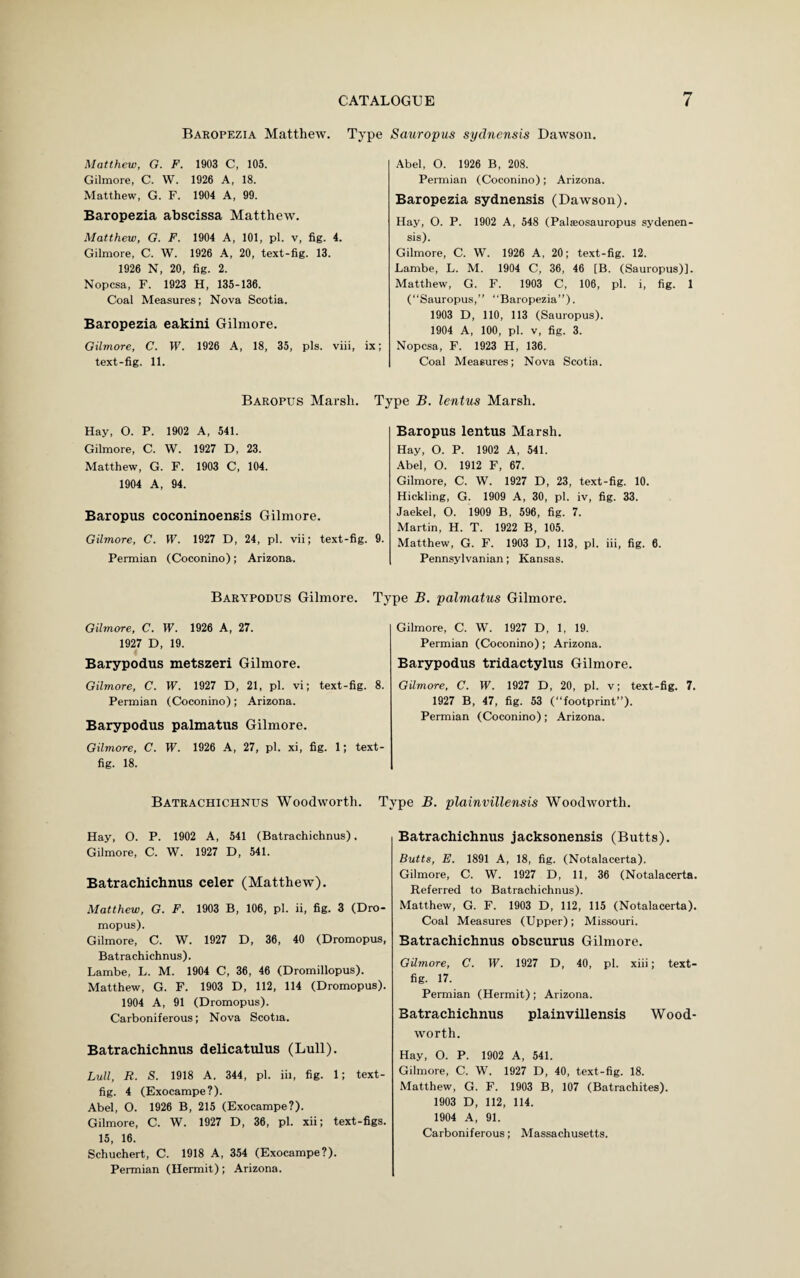 Baropezia Matthew. Type Sauropus sydnensis Dawson. Matthew, G. F. 1903 C, 105. Gilmore, C. W. 1926 A, 18. Matthew, G. F. 1904 A, 99. Baropezia abscissa Matthew. Matthew, G. F. 1904 A, 101, pi. v, fig. 4. Gilmore, C. W. 1926 A, 20, text-fig. 13. 1926 N, 20, fig. 2. Nopcsa, F. 1923 H, 135-136. Coal Measures; Nova Scotia. Baropezia eakini Gilmore. Gilmore, C. W. 1926 A, 18, 35, pis. viii, ix; text-fig. 11. Abel, O. 1926 B, 208. Permian (Coconino); Arizona. Baropezia sydnensis (Dawson). Hay, O. P. 1902 A, 548 (Palseosauropus sydenen- sis). Gilmore, C. W. 1926 A, 20; text-fig. 12. Lambe, L. M. 1904 C, 36, 46 [B. (Sauropus)]. Matthew, G. F. 1903 C, 106, pi. i, fig. 1 (“Sauropus,” “Baropezia”). 1903 D, 110, 113 (Sauropus). 1904 A, 100, pi. v, fig. 3. Nopcsa, F. 1923 H, 136. Coal Measures; Nova Scotia. Baropus Marsh. Type B. lentus Marsh. Hay, O. P. 1902 A, 541. Gilmore, C. W. 1927 D, 23. Matthew, G. F. 1903 C, 104. 1904 A, 94. Baropus coconinoensis Gilmore. Gilmore, C. W. 1927 D, 24, pi. vii; text-fig. 9. Permian (Coconino); Arizona. Baropus lentus Marsh. Hay, O. P. 1902 A, 541. Abel, O. 1912 F, 67. Gilmore, C. W. 1927 D, 23, text-fig. 10. Hickling, G. 1909 A, 30, pi. iv, fig. 33. Jaekel, O. 1909 B, 596, fig. 7. Martin, H. T. 1922 B, 105. Matthew, G. F. 1903 D, 113, pi. iii, fig. 6. Pennsylvanian; Kansas. Barypodus Gilmore. Type B. palmatus Gilmore. Gilmore, C. W. 1926 A, 27. 1927 D, 19. Barypodus metszeri Gilmore. Gilmore, C. W. 1927 D, 21, pi. vi; text-fig. 8. Permian (Coconino); Arizona. Barypodus palmatus Gilmore. Gilmore, C. W. 1926 A, 27, pi. xi, fig. 1; text- fig. 18. Gilmore, C. W. 1927 D, 1, 19. Permian (Coconino); Arizona. Barypodus tridactylus Gilmore. Gilmore, C. W. 1927 D, 20, pi. v; text-fig. 7, 1927 B, 47, fig. 53 (“footprint”). Permian (Coconino); Arizona. Batrachichnus Woodworth. Type B. plainvillensis Woodworth. Hay, O. P. 1902 A, 541 (Batrachichnus). Gilmore, C. W. 1927 D, 541. Batrachichnus celer (Matthew). Matthew, G. F. 1903 B, 106, pi. ii, fig. 3 (Dro- mopus). Gilmore, C. W. 1927 D, 36, 40 (Dromopus, Batrachichnus). Lambe, L. M. 1904 C, 36, 46 (Dromillopus). Matthew, G. F. 1903 D, 112, 114 (Dromopus). 1904 A, 91 (Dromopus). Carboniferous; Nova Scotia. Batrachichnus delicatulus (Lull). Lull, R. S. 1918 A. 344, pi. iii, fig. 1; text- fig. 4 (Exocampe?). Abel, O. 1926 B, 215 (Exocampe?). Gilmore, C. W. 1927 D, 36, pi. xii; text-figs. 15, 16. Schuchert, C. 1918 A, 354 (Exocampe?). Permian (Hermit); Arizona. Batrachichnus jacksonensis (Butts). Butts, E. 1891 A, 18, fig. (Notalacerta). Gilmore, C. W. 1927 D, 11, 36 (Notalacerta. Referred to Batrachichnus). Matthew, G. F. 1903 D, 112, 115 (Notalacerta). Coal Measures (Upper); Missouri. Batrachichnus obscurus Gilmore. Gilmore, C. W. 1927 D, 40, pi. xiii; text- fig. 17. Permian (Hermit) ; Arizona. Batrachichnus plainvillensis Wood- worth. Hay, O. P. 1902 A, 541. Gilmore, C. W. 1927 D, 40, text-fig. 18. Matthew, G. F. 1903 B, 107 (Batrachites). 1903 D, 112, 114. 1904 A, 91. Carboniferous; Massachusetts.