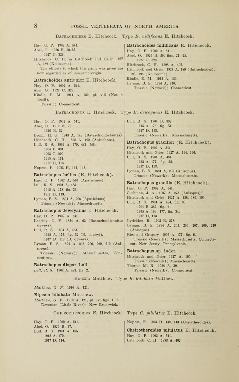 Batrachoides E. Hitchcock. 1 Hay, O. P. 1902 A, 541. Abel, O. 1926 B, 50-53. 1927 C, 329. Hitchcock, C. H. in Hitchcock and Grier 1927 A, 189 (Koilosoma). The objects to which this name was given are now regarded as of inorganic origin. Batrachoides antiquior E. Hitchcock. Hay, O. P. 1902 A, 541. Abel, O. 1927 C, 329. Kindle, E. M. 1914 A, 159, pi. viii (Not a fossil). Triassic; Connecticut. Batrachopus E. Hitchcock. T; Hay, O. P. 1902 A, 541. Abel, O. 1912 F, 70. 1926 B, 37. Bronn, H. G. 1848 A, 148 (Batrachioidichnites). Hitchcock, C. H. 1898 A, 402 (Anisichnus). Lull, R. S. 1904 A, 479, 482, 546. 1904 B, 381. 1905 C, 299. 1915 A, 174. 1917 D, 113. Nopcsa, F. 1923 H, 142, 143. Batrachopus bellus (E. Hitchcock). Hay, O. P. 1902 A, 540 (Apatichnus). Lull, R. S. 1904 A, 485. 1915 A, 178, fig. 36. 1917 D, 113. Lyman, B. S. 1894 A, 206 (Apatichnus). Triassic (Newark); Massachusetts. Batrachopus deweyanus E. Hitchcock. Hay, O. P. 1902 A, 541. Lansing, G. Y. 1854 A, 62 (Batrachoidichnites deweyi). Lull, R. S. 1904 A, 483. 1915 A, 175, fig. 32 (B. deweyi). 1917 D, 113 (B. deweyi). Lyman, B. S. 1894 A, 205, 206, 209, 210 (Ani- sopus). Triassic (Newark); Massachusetts, Con¬ necticut. Batrachopus dispar Lull. Lull, R. S. 1904 A, 483, fig. 2. Bipezia Matthew. Tyj Matthew, G. F. 1910 A, 121. Bipezia bilobata Matthew. Matthew, G. F. 1910 A, 121, pi. iv, figs. 1, 2. Devonian (Little River); New Brunswick. Cheirotiieroides E. Hitchcock. Hay, O. P. 1902 A, 541. Abel, O. 1926 B, 37. Lull, R. S. 1904 A, 485. 1915 A, 179. 1917 D, 114. 'ype B. tiidificans E. Hitchcock. Batrachoides nidificans E. Hitchcock. Hay, O. P. 1902 A, 541. Abel, O. 1926 B, 50, figs. 27, 28. 1927 C, 329. Hitchcock, C. H. 1898 A, 402. Hitchcock and Grier 1927 A, 189 (Batrachoides); 193, 196 (Koilosoma). Kindle, E. M. 1914 A, 159. Lyman, B. S. 1894 A, 210. Triassic (Newark) ; Connecticut. •pe B. deweyanus E. Hitchcock. Lull, R. S. 1904 B, 382. 1915 A, 176, fig. 33. 1917 D, 113. Triassic (Newark); Massachusetts. Batrachopus gracilior (E. Hitchcock). Hay, O. P. 1902 A, 541. Hitchcock and Grier 1927 A, 194, 196. Lull, R. S. 1904 A, 484. 1915 A, 177, fig. 35. 1917 D, 113. Lyman, B. S. 1894 A, 205 (Anisopus). Triassic (Newark); Massachusetts. Batrachopus gracilis (E. Hitchcock). Hay, O. P. 1902 A, 541. Cushman, J. A. 1907 A, 273 (Anisopus)/ Hitchcock and Grier 1927 A, 186, 189, 190. Lull, R. S. 1904 A, 484, fig. 3. 1904 B, 382, fig. 1. 1915 A, 109, 177, fig. 34. 1917 D, 113. Lydekker, R. 1905 B, 278. Lyman, B. S. 1894 A, 205, 206, 207, 209, 210 (Anisopus). Rice and Gregory 1906 A, 177, fig. 6. Triassic (Newark); Massachusetts, Connecti¬ cut, New Jersey, Pennsylvania. Batrachopus sp. indet. Hitchcock and Grier 1927 A, 190. Triassic (Newark); Massachusetts. Thorpe, M. R. 1928 A, 39. Triassic (Newark); Connecticut. B. bilobata Matthew. Type C. pilulatus E. Hitchcock. Nopcsa, F. 1923 H, 142, 143 (Cheritheroides). Cheirotheroides pilulatus E. Hitchcock. Hay, O. P. 1902 A, 541. Hitchcock, C. H. 1898 A, 402.