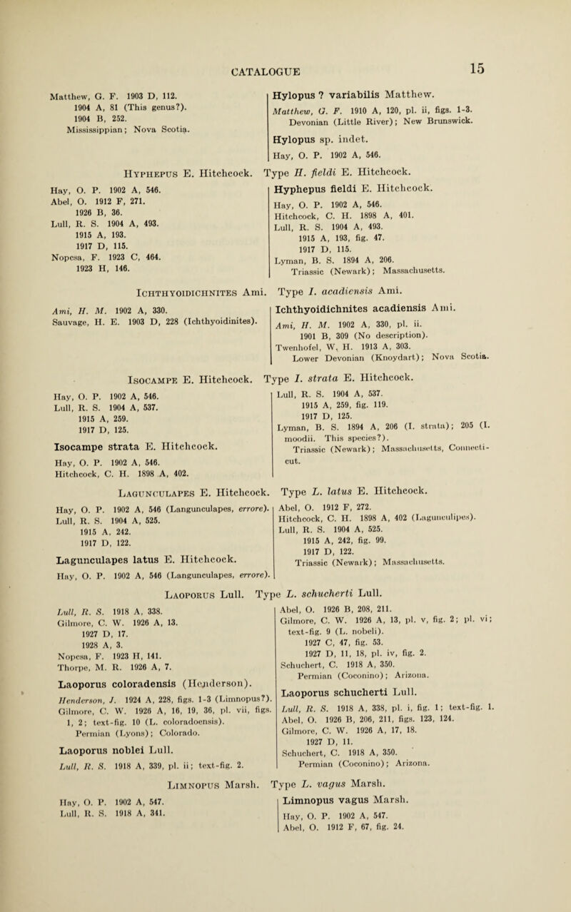 Matthew, G. F. 1903 D, 112. 1904 A, 81 (This genus?). 1904 B, 252. Mississippian; Nova Scotia. Hyphepus E. Hitchcock. Hay, O. P. 1902 A, 546. Abel, O. 1912 F, 271. 1920 B, 36. Lull, R. S. 1904 A, 493. 1915 A, 193. 1917 D, 115. Nopcsa, F. 1923 C, 464. 1923 H, 146. Hylopus ? variabilis Matthew. Matthew, O. F. 1910 A, 120, pi. ii, figs. 1-3. Devonian (Little River); New Brunswick. Hylopus sp. indet. Hay, O. P. 1902 A, 540. Type H. fteldi E. Hitchcock. Hyphepus fieldi E. Hitchcock. Hay, O. P. 1902 A, 546. Hitchcock, C. H. 1898 A, 401. Lull, R. S. 1904 A, 493. 1915 A, 193, fig. 47. 1917 D, 115. Lyman, B. S. 1894 A, 200. Triassic (Newark); Massachusetts. ICHTHYOIDICHNITES Ami. Ami, II. M. 1902 A, 330. Sauvage, H. E. 1903 D, 228 (Ichthyoidinites). Type I. acadiensis Ami. Ichthyoidichnites acadiensis Ami. Ami, II. M. 1902 A, 330, pi. ii. 1901 B, 309 (No description). Twenhofel, W, H. 1913 A, 303. Lower Devonian (Knoydart,); Nova Scotia. Isocampe E. Hitchcock. Hay, O. P. 1902 A, 540. Lull, R. S. 1904 A, 537. 1915 A, 259. 1917 D, 125. Isocampe strata E. Hitchcock. Hay, O. P. 1902 A, 540. Hitchcock, C. H. 1898 A, 402. Lagunculapes E. Hitchcock. Hay, O. P. 1902 A, 540 (Langunculapes, errore). Lull, R. S. 1904 A, 525. 1915 A, 242. 1917 D, 122. Lagunculapes latus E. Hitchcock. Hay, O. P. 1902 A, 546 (Langunculapes, errore). Type I. strata E. Hitchcock. Lull, R. S. 1904 A, 537. 1915 A, 259, fig. 119. 1917 D, 125. Lyman, B. S. 1894 A, 206 (I. strata); 205 (I. moodii. This species?). Triassic (Newark); Massachusetts, Connecti¬ cut. Type L. latus E. Hitchcock. Abel, O. 1912 F, 272. Hitchcock, C. H. 1898 A, 402 (Lagunculipes). Lull, R. S. 1904 A, 525. 1915 A, 242, fig. 99. 1917 D, 122. Triassic (Newark); Massachusetts. Laoporus Lull. Typ Lull, R. S. 1918 A, 338. Gilmore, C. W. 1926 A, 13. 1927 D, 17. 1928 A, 3. Nopcsa, F. 1923 H, 141. Thorpe, M. R. 1926 A, 7. Laoporus coloradensis (Henderson). Henderson, J. 1924 A, 228, figs. 1-3 (Limnopus?). Gilmore, C. W. 1920 A, 16, 19, 36, pi. vii, figs. 1, 2; text-fig. 10 (L. coloradoensis). Permian (Lyons); Colorado. Laoporus noblei Lull. Lull, R. S. 1918 A, 339, pi. ii; text-fig. 2. e L. schucherti Lull. Abel, O. 1926 B, 208, 211. Gilmore, C. W. 1926 A, 13, pi. v, fig. 2; pi. vi; text-fig. 9 (L. nobeli). 1927 C, 47, fig. 53. 1927 D, 11, 18, pi. iv, fig. 2. Schuchert, C. 1918 A, 350. Permian (Coconino); Arizona. Laoporus schucherti Lull. Lull, R. S. 1918 A, 338, pi. i, fig. 1; text-fig. 1. Abel, O. 1926 B, 200, 211, figs. 123, 124. Gilmore, C. W. 1920 A, 17, 18. 1927 D, 11. Schuchert, C. 1918 A, 350. Permian (Coconino); Arizona. Limnopus Marsh. Hay, O. P. 1902 A, 547. Lull, R. S. 1918 A, 341. Type L. vagus Marsh. Limnopus vagus Marsh. Ilay, O. P. 1902 A, 547. Abel, O. 1912 F, 67, fig. 24.