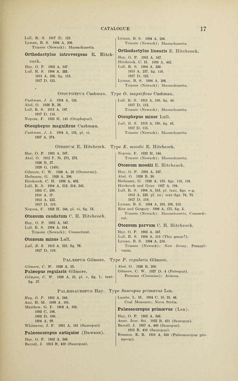 Lull, R. S. 1917 D, 125. Lyman, B. S. 1894 A, 206. Triassic (Newark); Massachusetts. Orthodactylus introvergens E. Hitch¬ cock. Hay, O. P. 1902 A, 547. Lull, R. S. 1904 A, 535. 1915 A, 256, fig. 115 1917 D, 125. Otouphepus Cushman. Cushman, J. A. 1904 A, 155. Abel, O. 1926 B, 36. Lull, R. S. 1915 A, 187. 1917 D, 114. Nopcsa, F. 1923 H, 145 (Otophepus). Otouphepus magnificus Cushman. Cushman, J. A. 1904 A, 155, pi. vi. 1907 A, 274. Otozoum E. Hitchcock. Hay, O. P. 1902 A, 547. Abel, O. 1912 F, 70, 272, 275. 1926 B, 37. 1926 G, (149). Gilmore, C. W. 1926 A, 29 (Otozorum). Heilmann, G. 1926 A, 206. Hitchcock, C. H. 1898 A, 402. Lull, R. S. 1904 A, 513, 514, 545. 1905 C, 299. 1910 A, 17. 1915 A, 222. 1917 D, 119. Nopcsa, F. 1923 H, 144, pi. vi, fig. 13. Otozoum caudatum C. H. Hitchcock. Hay, O. P. 1902 A, 547. Lull, R. S. 1904 A, 514. Triassic (Newark); Connecticut. Otozoum minus Lull. Lull, R. S. 1915 A, 225, fig. 76. 1917 D, 119. Lyman, B. S. 1894 A, 206. Triassic (Newark); Massachusetts. Orthodactylus linearis E. Hitchcock. Hay, O. P. 1902 A, 547. Hitchcock, C. H. 1898 A, 402. Lull, R. S. 1904 A, 536. 1915 A, 257, fig. 116. 1917 D, 125. Lyman, B. S. 1894 A, 206. Triassic (Newark); Massachusetts. Type 0. magnificus Cushman. Lull, R. S. 1915 A, 190, fig. 44. 1917 D, 115. Triassic (Newark); Massachusetts. Otouphepus minor Lull. Lull, R. S. 1915 A, 190, fig. 45. 1917 D, 115. Triassic (Newark); Massachusetts. Type E. moodii E. Hitchcock. Nopcsa, F. 1923 H, 144. Triassic (Newark); Massachusetts. Otozoum moodii E. Hitchcock. Hay, O. P. 1902 A, 547. Abel, O. 1926 B, 38. Heilmann, G. 1926 A, 159, figs. 113, 116. Hitchcock and Grier 1927 A, 194. Lull, R. S. 1904 A, 513, pi. lxxii, figs. e-g. 1915 A, 223, pi. xii; text-figs. 74, 75. 1917 D, 119. Lyman, B. S. 1894 A, 205, 206, 210. Rice and Gregory 1906 A, 175, fig. 5. Triassic (Newark); Massachusetts, Connecti¬ cut. Otozoum parvum C. H. Hitchcock. Hay, O. P. 1902 A, 547. Lull, R. S. 1904 A, 515 (This genus?). Lyman, B. S. 1894 A, 214. Triassic (Newark); New Jersey, Pennsyl¬ vania. Pal.^opus Gilmore. Type P. regularis Gilmore. Gilmore, C. W. 1926 A, 25. Palaeopus regularis Gilmore. Gilmore, C. W. 1926 A, 25, pi. v, fig. 1; text- fig. 17. Abel, O. 1926 B, 208. Gilmore, C. W. 1927 D, 4 (Paleopus). Permian (Coconino) ; Arizona. Type Sauropus primcevus Lea. Lambe, L. M. 1904 C, 18, 35, 46. Coal Measures; Nova Scotia. Palaiosauropus Hay. Hay, O. P. 1902 A, 548. Ami, H. M. 1899 A, 181. Matthew, G. F. 1903 A, 102. 1903 C, 106. 1903 D, 109. 1904 A, 99. Whiteaves, J. F. 1901 A, 181 (Sauropus). Palaeosauropus antiquior (Dawson). Hay, O. P. 1902 A, 548. Barrell, J. 1915 B, 410 (Sauropus). Palaeosauropus primaevus (Lea). Hay, O. P. 1902 A, 548. Amer. Jour. Sci. 1852 B, 451 (Sauropus). Barrell, J. 1907 A, 460 (Sauropus). 1915 B, 410 (Sauropus). Branson, E. B. 1910 A, 358 (Paleosauropus pri- mevus).