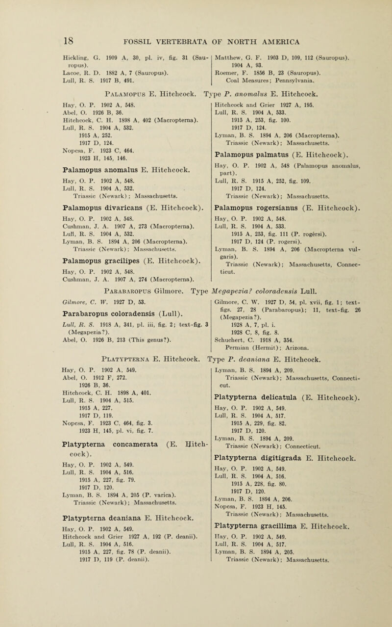 Hickling, G. 1909 A, 30, pi. iv, fig. 31 (Sau- ropus). Lacoe, R. D. 1882 A, 7 (Sauropus). Lull, R. S. 1917 B, 491. Palamopus E. Hitchcock. Hay, O. P. 1902 A, 548. Abel, O. 1926 B, 36. Hitchcock, C. H. 1898 A, 402 (Macropterna). Lull, R. S. 1904 A, 532. 1915 A, 252. 1917 D, 124. Nopcsa, F. 1923 C, 464. 1923 H, 145, 146. Palamopus anomalus E. Hitchcock. Hay, O. P. 1902 A, 548. Lull, R. S. 1904 A, 532. Triassic (Newark) ; Massachusetts. Palamopus divaricans (E. Hitchcock). Hay, O. P. 1902 A, 548. Cushman, J. A. 1907 A, 273 (Macropterna). Lull, R. S. 1904 A, 532. Lyman, B. S. 1894 A, 206 (Macropterna). Triassic (Newark); Massachusetts. Palamopus gracilipes (E. Hitchcock). Hay, O. P. 1902 A, 548. Cushman, J. A. 1907 A, 274 (Macropterna). Parabaropus Gilmore. Gilmore, C. W. 1927 D, 53. Parabaropus coloradensis (Lull). Lull, R. S. 1918 A, 341, pi. iii, fig. 2; text-fig. 3 (Megapezia?). Abel, O. 1926 B, 213 (This genus?). Platypterna E. Hitchcock. Hay, O. P. 1902 A, 549. Abel, O. 1912 F, 272. 1926 B, 36. Hitchcock, C. H. 1898 A, 401. Lull, R. S. 1904 A, 515. 1915 A, 227. 1917 D, 119. Nopcsa, F. 1923 C, 464, fig. 3. 1923 H, 145, pi. vi, fig. 7. Platypterna concamerata (E. Hitch¬ cock). Hay, O. P. 1902 A, 549. Lull, R. S. 1904 A, 516. 1915 A, 227, fig. 79. 1917 D, 120. Lyman, B. S. 1894 A, 205 (P. varica). Triassic (Newark) ; Massachusetts. Platypterna deaniana E. Hitchcock. Hay, O. P. 1902 A, 549. Hitchcock and Grier 1927 A, 192 (P. deanii). Lull, R. S. 1904 A, 516. 1915 A, 227, fig. 78 (P. deanii). Matthew, G. F. 1903 D, 109, 112 (Sauropus). 1904 A, 93. Roemer, F. 1856 B, 23 (Sauropus). Coal Measures; Pennsylvania. Type P. anomalus E. Hitchcock. Hitchcock and Grier 1927 A, 195. Lull, R. S. 1904 A, 533. 1915 A, 253, fig. 100. 1917 D, 124. Lyman, B. S. 1894 A, 206 (Macropterna). Triassic (Newark); Massachusetts. Palamopus palmatus (E. Hitchcock). Hay, O. P. 1902 A, 548 (Palamopus anomalus, part). Lull, R. S. 1915 A, 252, fig. 109. 1917 D, 124. Triassic (Newark); Massachusetts. Palamopus rogersianus (E. Hitchcock). Hay, O. P. 1902 A, 548. Lull, R. S. 1904 A, 533. 1915 A, 253, fig. Ill (P. rogersi). 1917 D, 124 (P. rogersi). Lyman, B. S. 1894 A, 206 (Macropterna vul¬ garis). Triassic (Newark); Massachusetts, Connec¬ ticut. Type Megapezia? coloradensis Lull. Gilmore, C. W. 1927 D, 54, pi. xvii, fig. 1; text- figs. 27, 28 (Parabaropus); 11, text-fig. 26 (Megapezia?). 1928 A, 7, pi. i. 1928 C, 8, fig. 8. Schuchert, C. 1918 A, 354. Permian (Hermit); Arizona. Type P. deaniana E. Hitchcock. Lyman, B. S. 1894 A, 209. Triassic (Newark); Massachusetts, Connecti¬ cut. Platypterna delicatula (E. Hitchcock). Hay, O. P. 1902 A, 549. Lull, R. S. 1904 A, 517. 1915 A, 229, fig. 82. 1917 D, 120. Lyman, B. S. 1894 A, 209. Triassic (Newark); Connecticut. Platypterna digitigrada E. Hitchcock. Hay, O. P. 1902 A, 549. Lull, R. S. 1904 A, 516. 1915 A, 228, fig. 80. 1917 D, 120. Lyman, B. S. 1894 A, 206. Nopcsa, F. 1923 H, 145. Triassic (Newark) ; Massachusetts. Platypterna gracillima E. Hitchcock. Hay, O. P. 1902 A, 549. Lull, R. S. 1904 A, 517. Lyman, B. S. 1894 A, 205.
