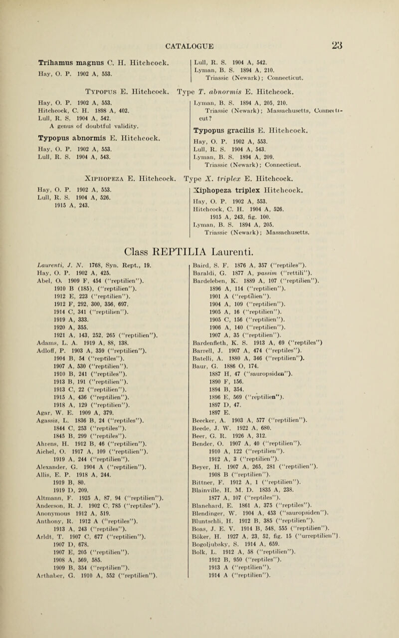 Trihamus magnus C. II. Hitchcock. Hay, O. P. 1902 A, 553. Typopus E. Hitchcock. Ty Hay, O. P. 1902 A, 553. Hitchcock, C. H. 1898 A, 402. Lull, R. S. 1904 A, 542. A genus of doubtful validity. Typopus abnormis E. Hitchcock. Hay, O. P. 1902 A, 553. Lull, R. S. 1904 A, 543. Xiphopeza E. Hitchcock. T Hay, O. P. 1902 A, 553. Lull, R. S. 1904 A, 526. 1915 A, 243. Class REPT Laurenti, J. N. 1768, Syn. Rept., 19. Hay, O. P. 1902 A, 425. Abel, Oi 1909 F, 454 (reptilien”). 1910 B (185), (“reptilien”). 1912 E, 223 (“reptilien”). 1912 F, 292, 300, 356, 697. 1914 C, 341 (“reptilien”). 1919 A, 333. 1920 A, 355. 1921 A, 143, 252, 265 (“reptilien”). Adams, L. A. 1919 A, 88, 138. Adloff, P. 1903 A, 359 (“reptilien”). 1904 R, 54 (“reptiles”). 1907 A, 530 (reptilien”). 1910 B, 241 (“reptiles”). 1913 B, 191 (reptilien). 1913 C, 22 (“reptilien”). 1915 A, 436 (“reptilien”). 1918 A, 129 (“reptilien”). Agar, W. E. 1909 A, 379. Agassiz, L. 1836 B, 24 (“reptiles”). 1844 C, 253 (“reptiles”). 1845 B, 299 (“reptiles”). Alnens, FI. 1912 B, 46 (“reptilien”). Aichel, O. 1917 A, 109 (“reptilien”). 1919 A, 244 (reptilien”). Alexander, G. 1904 A (“reptilien”). Allis, E. P. 1918 A, 244. 1919 B, 80. 1919 D, 209. Altmann, F. 1925 A, 87, 94 (reptilien”). Anderson, It. J. 1902 C, 785 (“reptiles”). Anonymous 1912 A, 519. Anthony, it. 1912 A (reptiles”). 1913 A, 243 (“reptiles”). Arldt, T. 1907 C, 677 (reptilien”). 1907 D, 678. 1907 E, 205 (“reptilien”). 1908 A, 569, 585. 1909 B, 354 (“reptilien”). Arthaber, G. 1910 A, 552 (reptilien”). Lull, R. S. 1904 A, 542. Lyman, B. S. 1894 A, 210. Triassic (Newark); Connecticut. 3 T. abnormis E. Hitchcock. Lyman, B. S. 1894 A, 205, 210. Triassic (Newark); Massachusetts, Cunnetti- cut? Typopus gracilis E. Hitchcock. Hay, O. P. 1902 A, 553. Lull, R. S. 1904 A, 543. Lyman, B. S. 1894 A, 209. Triassic (Newark); Connecticut. ppe X. triplex E. Hitchcock. Xiphopeza triplex Hitchcock. Hay, O. P. 1902 A, 553. Hitchcock, C. H. 1904 A, 526. 1915 A, 243, fig. 100. Lyman, B. S. 1894 A, 205. Triassic (Newark); Massachusetts. UA Laurenti. Baird, S. F. 1876 A, 357 (reptiles”). Baraldi, G. 1877 A, passim (“rettili”). Bardeleben, K. 1889 A, 107 (“reptilien”). 1896 A, 114 (reptilien”). 1901 A (“reptilien”). 1904 A, 109 (“reptilien”). 1905 A, 16 (reptilien”). 1905 C, 156 (“reptilien”). 1906 A, 140 (“reptilien”). 1907 A, 35 (“reptilien”). Bardenfleth, K. S. 1913 A, 69 (“reptiles”) Barrell, J. 1907 A, 474 (reptiles”). Batelli, A. 1880 A, 346 (“reptilien”). Baur, G. 1886 O, 174. 1887 H, 47 (“sauropsiden”). 1890 F, 156. 1894 B, 354. 1896 E, 569 (reptilien”). 1897 D, 47. 1897 E. Beecker, A. 1903 A, 577 (“reptilien”). Beetle, J. W. 1922 A, 680. Beer, G. R. 1926 A, 312. Bender, O. 1907 A, 40 (“reptilien”). 1910 A, 122 (“reptilien”). 1912 A, 3 (“reptilien”). Beyer, H. 1907 A, 265, 281 (“reptilien”). 1908 B (“reptilien”). Bittner, F. 1912 A, 1 (“reptilien”). Blainville, H. M. D. 1835 A, 238. 1877 A, 107 (“reptiles”). Blanchard, E. 1861 A, 375 (“reptiles”). Blendinger, W. 1904 A, 453 (“sauropsiden”). Bluntschli, If. 1912 B, 385 (“reptilien”). Boas, .1. E. V. 1914 B, 548, 555 (“reptilien”). Bilker, H. 1927 A, 23, 52, fig. 15 (urreptilicn”). Bogoljubsky, S. 1914 A, 659. Bolk, L. 1912 A, 58 (“reptilien”). 1912 B, 950 (“reptiles”). 1913 A (“reptilien”). 1914 A (“reptilien”).