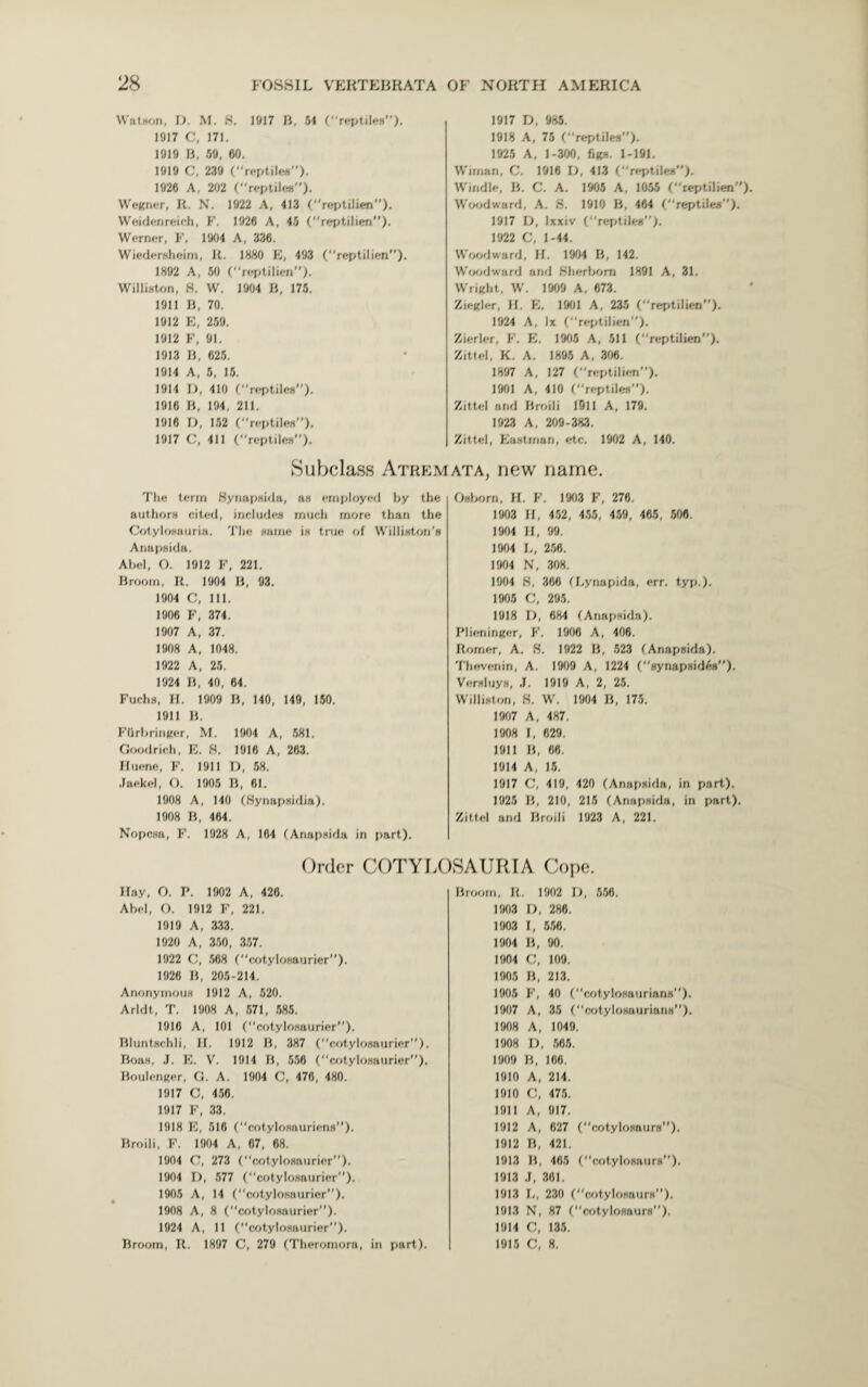 Watson, It. M. 8. 1917 II, 54 (“reptiles”). 1917 C, 171. 1919 B, 59, 60. 1919 C, 239 (reptiles). 1926 A, 202 (“reptile*”). Wegner, R. N. 1922 A, 413 (“reptilien”). Weidenreieh, F. 1926 A, 45 (reptilien”). Werner, F. 1904 A, 336. Wiedersheim, It. 1880 E, 493 (reptilien”). 1892 A, 50 ( “reptilien”). Williston, S. W. 1904 B, 175. 1911 B, 70. 1912 E, 259. 1912 F, 91. 1913 B, 625. 1914 A, 5, 15. 1914 I), 410 (“reptiles”). 1916 B, 194, 211. 1916 D, 152 (reptiles”). 1917 c, 411 (“reptiles”). The term Synapsida, as employed by the authors cited, includes much more than the Cotylosauria. The same is true of Williston's Anapsida. Abel, O. 1912 F, 221. Broom, R. 1904 B, 93. 1904 C, 111. 1906 F, 374. 1907 A, 37. 1908 A, 1048. 1922 A, 25. 1924 B, 40, 64. Fuchs, H. 1909 B, 140, 140, 150. 1911 B. Ftlrbringer, M. 1904 A, 581. Goodrich, E. 8. 1916 A, 263. Huene, F. 1911 D, 58. Jaekel, O. 1905 B, 61. 1908 A, 140 (Bynapsidia). 1908 B, 464. Nopcsa, F. 1928 A, 164 (Anapsida in part). 1917 D, 985. 1918 A, 75 (reptiles”). 1925 A, 1-300, figs. 1-191. Wiman, C. 1916 D, 413 (“reptiles”). Wmdle, B. C. A. 1905 A, 1055 ftept.ben”). Woodward, A. 8. 1910 B, 464 (“reptiles”). 1917 D, Ixxiv (“reptiles). 1922 C, 1-44. Woodward, H. 1904 B, 142. Woodward arid Sherbom 1891 A, 31. Wright, W. 1909 A, 673. Ziegler, II. E. 1901 A, 235 (“reptilien”). 1924 A, lx (reptilien”). Zierler, F. E. 1905 A, 511 (“reptilien). Zittel, K. A. 1895 A, 306. 1897 A, 127 (“reptilien). 1901 A, 410 (“reptiles). Zittel and Broili 1911 A, 179. 1923 A, 209-383. Zittel, Eastman, etc. 1902 A, 140. ata, new name. Osborn, II. F. 1903 F, 276. 1903 H, 452, 455, 459, 465, 506. 1904 II, 99. 1904 L, 256. 1904 N, 308. 1904 8, 366 (Lynapida, err. typ.). 1905 C, 295. 1918 D, 684 (Anapsida). Plieninger, F. 1906 A, 408. Romer, A. 8. 1922 B, 523 (Anapsida). Thevenin, A. 1909 A, 1224 (“synapsides). Versluys, .J. 1919 A, 2, 25. Williston, 8. W. 1904 B, 175. 1907 A, 487. 1908 I, 629. 1911 B, 88. 1914 A, 15. 1917 C, 419, 420 (Anapsida, in part). 1925 B, 210, 215 (Anapsida, in part). Zittel and Broili 1923 A, 221. Subclass Atrem Order COTYLOSAURIA Cope. Hay, O. P. 1902 A, 426. Abel, O. 1912 F, 221. 1919 A, 333. 1920 A, 350, 357. 1922 C, 568 (“cotylosaurier”). 1926 B, 205-214. Anonymous 1912 A, 520. Arldt, T. 1908 A, 571, 585. 1916 A, 101 (cotylosaurier”). Bluntschli, II. 1912 B, 387 (“cotylosaurier”). Boas, J. E. V. 1914 B, 558 (“cotylosaurier”). Boulenger, G. A. 1904 C, 476, 480. 1917 C, 458. 1917 F, 33. 1918 E, 516 (cotylosauricns”). Broili, F. 1904 A, 67, 68. 1904 C, 273 (“cotylosaurier”). 1904 D, 577 (“cotylosaurier”). 1905 A, 14 (cotylosaurier). 1908 A, 8 (“cotylosaurier”). 1924 A, 11 (cotylosaurier”). Rroom, R. 1897 C, 279 (Theromora, in part). Broom, It. 1902 I), 556. 1903 D, 286. 1903 I, 556. 1904 B, 90. 1904 C, 109. 1905 li, 213. 1905 F, 40 (“cotylosaurians”). 1907 A, 35 (“cotylosaurians”). 1908 A, 1049. 1908 D, 565. 1909 B, 166. 1910 A, 214. 1910 C, 475. 1911 A, 917. 1912 A, 627 (“cotylosaurs”). 1912 B, 421. 1913 B, 465 (“cotylosaurs). 1913 J, 361. 1913 L, 230 (cotylosaurs”). 1913 N, 87 (cotylosaurs”). 1914 o, 185 1915 C, 8.