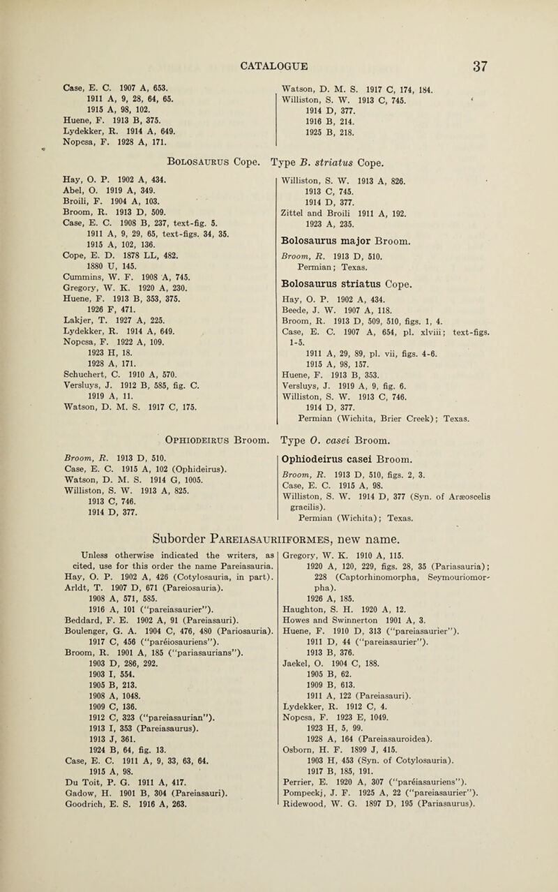 Case, E. C. 1907 A, 653. 1911 A, 9, 28, 64, 65. 1915 A, 98, 102. Huene, F. 1913 B, 375. Lydekker, R. 1914 A, 649. Nopcsa, F. 1928 A, 171. Watson, D. M. S. 1917 C, 174, 184. Williston, S. W. 1913 C, 745. 1914 D, 377. 1916 B, 214. 1925 B, 218. Bolosaurus Cope. Hay, O. P. 1902 A, 434. Abel, O. 1919 A, 349. Broili, F. 1904 A, 103. Broom, R. 1913 D, 509. Case, E. C. 1908 B, 237, text-fig. 5. 1911 A, 9, 29, 65, text-figs. 34, 35. 1915 A, 102, 136. Cope, E. D. 1878 LL, 482. 1880 U, 145. Cummins, W. F. 1908 A, 745. Gregory, W. K. 1920 A, 230. Huene, F. 1913 B, 353 , 375. 1926 F, 471. Lakjer, T. 1927 A, 225. Lydekker, R. 1914 A, 649. Nopcsa, F. 1922 A, 109. 1923 H, 18. 1928 A, 171. Schuchert, C. 1910 A, 570. Versluys, J. 1912 B, 585, fig. C. 1919 A, 11. Watson, D. M. S. 1917 C, 175. Type B. striatus Cope. Williston, S. W. 1913 A, 826. 1913 C, 745. 1914 D, 377. Zittel and Broili 1911 A, 192. 1923 A, 235. Bolosaurus major Broom. Broom, R. 1913 D, 510. Permian; Texas. Bolosaurus striatus Cope. Hay, O. P. 1902 A, 434. Beede, J. W. 1907 A, 118. Broom, R. 1913 D, 509, 510, figs. 1, 4. Case, E. C. 1907 A, 654, pi. xlviii; text-figs. 1-5. 1911 A, 29, 89, pi. vii, figs. 4-6. 1915 A, 98, 157. Huene, F. 1913 B, 353. Versluys, J. 1919 A, 9, fig. 6. Williston, S. W. 1913 C, 746. 1914 D, 377. Permian (Wichita, Brier Creek); Texas. Ophiodeirus Broom. Type O. casei Broom. Broom, R. 1913 D, 510. Case, E. C. 1915 A, 102 (Ophideirus). Watson, D. M. S. 1914 G, 1005. Williston, S. W. 1913 A, 825. 1913 C, 746. 1914 D, 377. Ophiodeirus casei Broom. Broom, R. 1913 D, 510, figs. 2, 3. Case, E. C. 1915 A, 98. Williston, S. W. 1914 D, 377 (Syn. of Arseoscelis gracilis). Permian (Wichita); Texas. Suborder Pareiasauriiformes, new name. Unless otherwise indicated the writers, as cited, use for this order the name Pareiasauria. Hay, O. P. 1902 A, 426 (Cotylosauria, in part). Arldt, T. 1907 D, 671 (Pareiosauria). 1908 A, 571, 585. 1916 A, 101 (“pareiasaurier”). Beddard, F. E. 1902 A, 91 (Pareiasauri). Boulenger, G. A. 1904 C, 476, 480 (Pariosauria). 1917 C, 456 (“pareiosauriens”). Broom, R. 1901 A, 185 (“pariasaurians”). 1903 D, 286, 292. 1903 I, 554. 1905 B, 213. 1908 A, 1048. 1909 C, 136. 1912 C, 323 (“pareiasaurian”). 1913 I, 353 (Pareiasaurus). 1913 J, 361. 1924 B, 64, fig. 13. Case, E. C. 1911 A, 9, 33, 63, 64. 1915 A, 98. Du Toit, P. G. 1911 A, 417. Gadow, H. 1901 B, 304 (Pareiasauri). Goodrich, E. S. 1916 A, 263. Gregory, W. K. 1910 A, 115. 1920 A, 120, 229, figs. 28, 35 (Pariasauria); 228 (Captorhinomorpha, Seymouriomor' pha). 1926 A, 185. Haughton, S. H. 1920 A, 12. Howes and Swinnerton 1901 A, 3. Huene, F. 1910 D, 313 (“pareiasaurier”). 1911 D, 44 (“pareiasaurier”). 1913 B, 376. Jaekel, O. 1904 C, 188. 1905 B, 62. 1909 B, 613. 1911 A, 122 (Pareiasauri). Lydekker, R. 1912 C, 4. Nopcsa, F. 1923 E, 1049. 1923 H, 5, 99. 1928 A, 164 (Pareiasauroidea). Osborn, H. F. 1899 J, 415. 1903 H, 453 (Syn. of Cotylosauria). 1917 B, 185, 191. Perrier, E. 1920 A, 307 (“pareiasauriens”). Pompeckj, J. F. 1925 A, 22 (“pareiasaurier”). Ridewood, W. G. 1897 D, 195 (Pariasaurus).