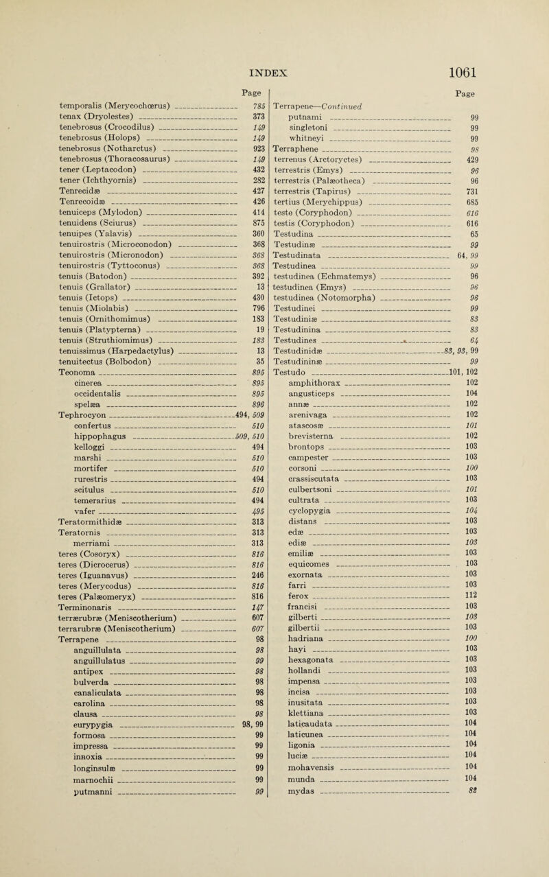 Page temporalis (Merycochcerus) _ 785 tenax (Dryolestes) _ 373 tenebrosus (Crocodilus)_ 149 tenebrosus (Holops) _ 149 tenebrosus (Notharctus) _ 923 tenebrosus (Thoracosaurus) _ 149 tener (Leptacodon) _ 432 tener (Ichthyornis) _ 282 Tenrecid® _ 427 Tenrecoid® _._ 426 tenuiceps (Mylodon)_ 414 tenuidens (Sciurus) _ 875 tenuipes (Yalavis) _ 360 tenuirostris (Microconodon) _ 368 tenuirostris (Micronodon) _ 368 tenuirostris (Tyttoconus) _ 368 tenuis (Batodon)_ 392 tenuis (Grallator)_ 13 tenuis (Ictops) _ 430 tenuis (Miolabis) _ 796 tenuis (Ornithomimus) _ 183 tenuis (Platypterna) _ 19 tenuis (Struthiomimus) _ 183 tenuissimus (Harpedactylus)_ 13 tenuitectus (Bolbodon) _ 35 Teonoma_ 895 cinerea_ 895 occidentalis _ 895 spelsea _ 896 Tephrocyon_494, 509 confertus_ 510 hippophagus _509, 510 kelloggi _ 494 marshi _ 510 mortifer _ 510 rurestris_ 494 scitulus _ 510 temerarius _ 494 vafer_ 495 Teratormithid®_ 313 Teratornis _ 313 merriami_ 313 teres (Cosoryx) _ 816 teres (Dicrocerus) _ 816 teres (Iguanavus) _ 246 teres (Merycodus) _ 816 teres (Palseomeryx) _ 816 Terminonaris _ 147 terr®rubr® (Meniscotherium) _ 607 terrarubrse (Meniscotherium) _ 607 Terrapene _ 98 anguillulata_ 98 anguillulatus_ 99 antipex _ 98 bulverda _ 98 canaliculata_ 98 Carolina_ 98 clausa_ 98 eurypygia _ 98, 99 formosa_ 99 impressa _ 99 innoxia_ 99 longinsul® _ 99 marnochii_ 99 putmanni _ 99 Page Terrapene—Continued putnami - 99 singletoni _ 99 whitneyi _ 99 Terraphene_ 98 terrenus (Arctoryctes) _ 429 terrestris (Emys) _ 96 terrestris (Palseotheca) _ 96 terrestris (Tapirus) _ 731 tertius (Merychippus) _ 685 teste (Coryphodon) _ 616 testis (Coryphodon) _ 616 Testudina_ 65 Testudin® _ 99 Testudinata _ 64, 99 Testudinea _ 99 testudinea (Echmatemys) _ 96 testudinea (Emys) _ 96 testudinea (Notomorpha) _ 96 Testudinei _ 99 Testudini®_ 83 Testudinina_ 83 Testudines _«._ 64 Testudinid®_83, 93, 99 Testudinin®_ 99 Testudo _101, 102 amphithorax_ 102 angusticeps _ 104 ann®_ 102 arenivaga _ 102 atascos® _ 101 brevisterna _ 102 brontops _ 103 campester_ 103 corsoni_ 100 crassiscutata _ 103 culbertsoni_ 101 cultrata _ 103 cyclopygia _ 104 distans _ 103 ed® _ 103 edi® _ 103 emili® _ 103 equicomes _ 103 exornata _ 103 farri _ 103 ferox_ 112 francisi _ 103 gilberti_ 103 gilbertii _ 103 hadriana _ 100 hayi _ 103 hexagonata _ 103 hollandi _ 103 impensa_ 103 incisa _ 103 inusitata _ 103 klettiana_ 103 laticaudata_ 104 laticunea_ 104 ligonia _ 104 luci®_ 104 mohavensis _ 104 munda _ 104 my das - 83