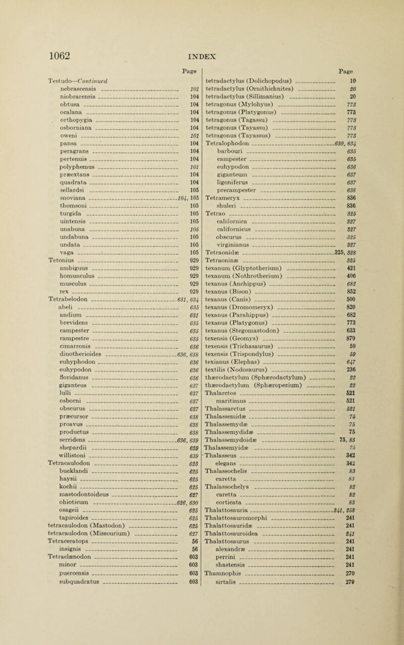 Page Testudo—Continued nebrascensis _ 101 niobrarensis_ 104 obtusa _ 104 ocalana _ 104 orthopygia_ 104 osborniana _ 104 oweni _ 101 pansa__ 104 peragrans _ 104 pertenuis_ 104 polyphemus_ 101 prseextans_ 104 quadrata_ 104 sellardsi _ 105 snoviana_104, 105 thomsoni_ 105 turgida _ 105 uintensis _ 105 unabuna _ 105 undabuna _ 105 undata_ 105 vaga _ 105 Tetonius _ 929 ambiguus _ 929 homunculus_ 929 musculus_ 929 rex_*_ 929 Tetrabelodon _631, 634 abeli _ 635 andium _ 631 brevidens _ 635 campester_ 635 campestre_ 635 cimarronis _ 636 dinotherioides_^_636, 638 euhyphodon_ 636 euhypodon_ 636 floridanus _ 636 giganteus - 637 lulli - 637 osbomi _ 637 obscurus _ 637 precursor_ 638 proavus_ 638 productus_ 638 serridens-636, 639 shepardii _ 639 willistoni_ 639 Tetracaulodon _ 623 bucklandi _ 625 haysii- 625 kochii_ 625 mastodontoideus_,_ 627 ohioticum -626, 630 osageii - 625 tapiroides_ 625 tetracaulodon (Mastodon) _ 625 tetracaulodon (Missourium) _ 627 Tetraceratops_ 56 insignis _ 56 Tetraclsenodon_ 603 minor _ 603 puercensis_ 603 subquadratus _ 603 Page tetradactylus (Dolichopodus) _ 10 tetradactylus (Ornithichnites) _ 20 tetradactylus (Sillimanius) _ 20 tetragonus (Mylohyus) _ 773 tetragonus (Platygonus) _ 773 tetragonus (Tagassu) _ 773 tetragonus (Tayassu) _ 773 tetragonus (Tayassus) _ 773 Tetralophodon_630, 634 barbouri _ 635 campester_ 635 euhypodon_ 636 giganteum _ 637 ligoniferus - 637 precampester _ 638 Tetrameryx_,_ 836 shuleri _ 836 Tetrao _■_ 325 californica _ 327 californicus _ 327 obscurus _ 325 virginianus_ 327 Tetraonid® _325, 328 Tetraonin® _ 325 texanum (Glyptotherium) _ 421 texanum (Nothrotherium) _ 406 texanus (Anchippus) _ 682 texanus (Bison) _ 852 texanus (Canis) _ 500 texanus (Dromomeryx) _ 820 texanus (Parahippus) _ 682 texanus (Platygonus) _ 773 texanus (Stegomastodon) _ 633 texensis (Geomys) _ 879 texensis (Trichasaurus) _ 59 texensis (Trispondylus) _ 59 texianus (Elephas) _ 647 textilis (Nodosaurus) _ 236 thaerodactylum (Sphaerodactylum)_ 22 thaerodactylum (Sphaeropezium) _ 22 Thalarctos _ 521 maritimus_ 521 Thalassarctus _ 521 Thalassemidae_ 75 Thalassemydae _ 75 Thalassemydid® _ 75 Thalassemydoidae _ 75,83 Thalassemyidae _ 75 • Thalasseus _ 342 elegans _ 342 Thalassochelis _ 83 caretta _ 83 Thalassochelys _ 82 caretta _ 82 corticata _ 83 Thalattosauria_241, 258 Thalattosauromorphi _ 241 Thalattosauridae _ 241 Thalattosauroidea _ 241 Thalattosaurus _ 241 alexandrae_:_ 241 perrini_:_ 241 shastensis_ 241 Thamnophis _ 270 sirtalis _ 279