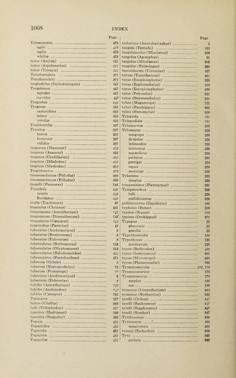 Tritemnodon_ agile _ agilis _ whitise _ tritor (Amyda) _ tritor (Aspidonectes) _ tritor (Trionyx) _ Trituberculata _ Trituberculati _ troglodytes (Smilodontopsis) Trogolemur _ niyodes _ myoides _ Trogostus_ Trogosus_ castoridens_ minor _ vetulus _ Troodontids_ Troodon __ brevis_ formosus_ validus _ tropicum (Mammut) _ tropicus (Anancus) _ tropicus (Cordillarion) _ tropicus (Dibelodon) _ tropicus (Mastodon) _ Tropidonotus _ trouessartianus (Ptilodus) _ trovessartianus (Ptilodus) _ troxelli (Peraceras) _ Trucifelis _ fatalis _ floridanus _ trulla (Trachemys) _ truncatus (Chriacus)_ truquianum (Aceratherium) . truquianum (Diceratherium) . truquianus (Csenopus) _ tryptychus (Pantylus) _ tuberatus (Anchisauripus) tuberatus (Brontozoum) _ tuberatus (Eubrontes) _ tuberculatus (Bottosaurus) __ tuberculatus (Glyptosaurus) tuberculatus (Helodermoides) tuberculatus (Pontobasileus) . tuberosa (Cybele)_ tuberosa (Neptunochelys) tuberosa (Protostega) _ tuberosus (Anchisauripus) tuberosus (Eubrontes) _ tubifer (Aceratherium) _ tubifer (Anchisodon) _c_. tubifer (Casnopus) _ Tubinares_ tuitus (Citellus) _ tulli (Trilophodon) _ tumidus (Hadrianus) _ tumidus (Stagodon) _ Tupaia_ Tupaioidea _ Tupaiidaa _ Tupajidse _ Tupayidse_ Page turbatans (Ammobatrachus) _ 2 turgida (Testudo) _ 105 turgidunculus (Miocltenus) _ 608 turgidus (Agomphus) _ 91 turgidus (Mioclsenus) _ 608 turgidus (Palaeolagus) _ 866 turriculorum (Uintanius) _ 927 tutum (Tomitherium) _ ggi tutus (Euoplocephalus) _ 238 tutus (Euplocephalus) _ gss tutus (Europlocephalus) _ g$8 tutus (Pelycodus) _ 921 tutus (Stereocephalus) _ gss tyleri (Megacerops) _ 721 tyleri (Parahippus) _ 682 tyleri (Stenomylus) _ 809 Tylopoda _ 79; Tylopodids _ 791 Tylosaurinse _ 258 Tylosaurus_ 258 congrops - 259 dyspelor _ 259 laticaudus _ 259 micromus _ 259 nepseolicus _ 259 perlatus_ 259 proriger - 259 rapax - 259 sectorius _ 259 Tylosteus _ 239 ornatus _ 239 tympaniticus (Platecarpus) _ 261 Tympanuchus _ 326 lulli _ 326 pallidicinctus _ 326 pallidicinctus (Cupidonia) _ 3g6 typhoius (Buteo) _ 316 typicus (Equus) _ 70S typicus (Orohippus) _ 671 Typopus _ 23 abnormis _ 23 gracilis_ 23 Typothoracidje _ 1S8 Typothorax_ 138 coccinarum _ 138 typus (Bathrodon)_ 450 typus (Ischyromys) _ 891 typus (Microsyops) _ 450 typus (Phenacocoelus) _ 789 Tyrannosaurid® _176, 179 Tyrannosaurinse _ 179 Tyrannosaurus_ 179 amplus _ 180 rex_ 180 tyrannus (Limnotherium)_ 923 tyrannus (Notharctus) _ 923 tyrelli (Ovibos) _j_ 847 tyrelli (Saphoceros) _ 847 tyrelli (Scaphoceros) _ 847 tyrelli (Symbos) _ 847 Tytthoconus _ 868 Tyttoconus _*_ S68 tenuirostris _ S68 tysonii (Zarhachis) _ 596 Tyto _ 348 perlata_ 348 Page 478 478 478 478 111 111 111 871 S71 547 447 447 447 855 855 855 855 855 207 207 207 207 207 632 632 633 633 632 270 S80 380 748 548 549 549 97 461 745 745' 745 45 3 9 9 158 254 254 571 8 78 77 3 S 74S 743 743 2S7 869 637 100 392 451 451 451 451 451