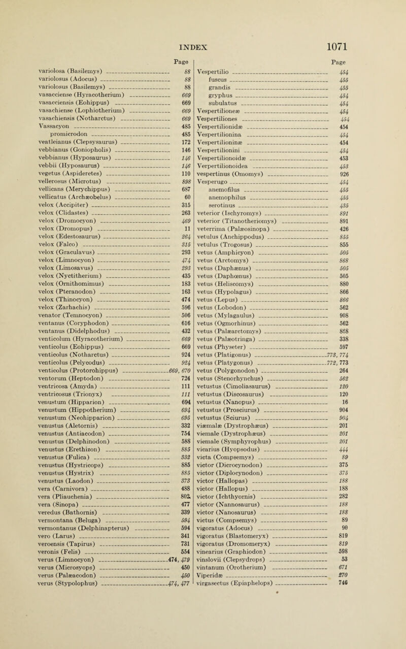 Page variolosa (Basilemys) _ 88 variolosus (Adocus)_ 88 variolosus (Basilemys) _ 88 vasacciense (Hyracotherium) _ 669 vasacciensis (Eohippus) _ 669 vasachiense (Lophiotherium) _ 669 vasachiensis (Notharctus) _ 669 Vassacyon _ 485 promicrodon _:_ 485 veatleianus (Clepsysaurus)_ 172 vebbianus (Goniopholis) _ 146 vebbianus (Hyposaurus) _ 146 vebbii (Hyposaurus) _ 146 vegetus (Aspideretes) _ 110 vellerosus (Microtus) _ 898 vellicans (Merychippus) _ 687 vellicatus (Archseobelus) _ 60 velox (Accipiter)_ 315 velox (Clidastes) _ 263 velox (Dromocyon) _ 469 velox (Dromopus) _ 11 velox (Edestosaurus)_ 264 velox (Falco) _ 315 velox (Graculavus)_ 293 velox (Limnocyon)_ 474 velox (Limosavus) _ 293 velox (Nyctitherium) _ 435 velox (Omithomimus) _ 183 velox (Pteranodon) _ 163 velox (Thinocyon) _ 474 velox (Zarhachis) _ 596 Venator (Temnocyon) _ 506 ventanus (Coryphodon)_ 616 ventanus (Didelphodus) _ 432 venticolum (Hyracotherium) _ 669 venticolus (Eohippus) _ 669 venticolus (Notharctus)_ 924 venticolus (Pelycodus) _ 924 venticolus (Protorohippus) _669, 670 ventorum (Heptodon) _ 724 ventricosa (Amyda)_ 111 ventricosus (Trionyx) _ 111 venustum (Hipparion) _ 694 venustum (Hippotherium) _ 694 venustum (Neohipparion)_ 695 venustus (Aletornis) _ 332 venustus (Antiacodon) _ 754 venustus (Delphinodon) _ 588 venustus (Erethizon) _ 885 venustus (Fulica) _ 332 venustus (Hystricops) _ 885 venustus (Hystrix) _ 885 venustus (Laodon) _ 373 vera (Carnivora) _ 488 vera (Pliauchenia) _ 802i vera (Sinopa)___ 477 veredus (Bathornis) _ 339 vermontana (Beluga) _ 594 vermontanus (Delphinapterus) _ 594 vero (Larus) _ 341 veroensis (Tapirus) _ 731 veronis (Felis) _ 554 verus (Limnocyon) _474, 479 verus (Microsyops) _ 450 verus (Palaeacodon) _ 450 verus (Stypolophus) _474> 471 Page Vespertilio _ 454 fuscus_ 455 grandis _ 455 gryphus- 454 subulatus _ 454 Vespertilione® _ 454 Vespertiliones _ 454 Vespertilionidas _ 454 Vespertilionina _ 454 Vespertilioninse _ 454 Vespertilionini _ 454 Vespertilionoidae _ 453 Verpertilionoidea _ 453 vespertinus (Omomys) _ 926 Vesperugo_ 454 anemofilus _ 455 anemophilus _ 455 serotinus_ 435 veterior (Ischyromys) _ 891 veterior (Titanotheriomys) _ 891 veterrima (Palaeosinopa) _ 426 vetulus (Anchippodus)_ 855 vetulus (Trogosus) _ 855 vetus (Amphicyon) _ 505 vetus (Arctomys) _ 868 vetus (Daphaenus) _ 505 vetus (Daphcenus) _ 505 vetus (Heliscomys) _ 880 vetus (Hypolagus) _ 866 vetus (Lepus) _ 866 vetus (Lobodon) _ 562 vetus (Mylagaulus) _ 908 vetus (Ogmorhinus)_ 562 vetus (Palaearctomys)_ 868 vetus (Palaeotringa) _ 338 vetus (Physeter) _ 597 vetus (Platigonus) _773, 774 vetus (Platygonus) _772, 773 vetus (Polygonodon)_ 264 vetus (Stenorhynchus) _ 562 vetustus (Cimoliasaurus) _ 120 vetustus (Discosaurus) _ 120 vetustus (Nanopus) _ 16 vetustus (Prosciurus) _ 904 vetustus (Sciurus) _ 904 viaemalffi (Dystrophseus) _ 201 viemale (Dystrophseus) _ 201 viemale (Symphyrophus) _ 201 vicarius (Hyopsodus) _ 444 victa (Compsemys) _ 89 victor (Dicrocynodon) _ 375 victor (Diplocynodon) _ 375 victor (Hallopas) _ 188 victor (Hallopus) _ 188 victor (Ichthyornis) _ 282 victor (Nannosaurus) _ 188 victor (Nanosaurus) _ 188 victus (Compsemys) _ 89 vigoratus (Adocus) _ 90 vigoratus (Blastomeryx) _ 819 vigoratus (Dromomeryx) _ 819 vinearius (Graphiodon) _ 598 vinslovii (Clepsydrops) _ 53 vintanum (Orotherium) - 671 Viperid®_ 270 virgasectus (Epiaphelops)_ 746